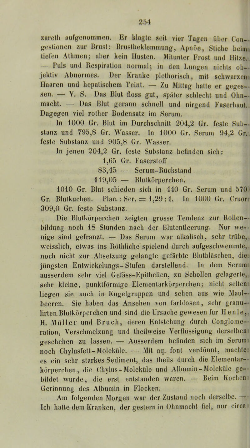 zareth aufgenommon. Er klagte seil vier Tagen über Con- gcslionen zur Brust: Brustbeklemmung, Apnoe, Stiche beim, tiefen Allimen; aber kein Husten. Mitunter Frost und Hitze. — Puls und Respiration normal; in den Lungen nichts ob- jektiv Abnormes. Der Kranke plelhorisch, mit schwarzen Haaren und hepatischem Teint. — Zu Mittag halle er geges- .sen. — V. S. Das Blut floss gut, später schlecht und Ohn- macht. — Das Blut gerann schnell und nirgend Faserhaul. Dagegen viel rolher Bodensatz im Serum. In 1000 Gr. Blut im Durchschnitt 204,2 Gr. feste Sub- stanz und 795,8 Gr. Wasser. In 1000 Gr. Serum 94,2 Gr. feste Substanz und 905,8 Gr. Wasser. In jenen 204,2 Gr. feste Substanz befinden sich: 1,65 Gr. Faserstofl“ 83,45 — Serum-Rückstand 119,05 — Blutkörperchen. 1010 Gr. Blut schieden sich in 440 Gr. Serum und 570 Gr. Blulkuchen. Plac.: Ser. = 1,29 :1. In 1000 Gr. Cruorr 309,0 Gr. feste Substanz. Die Blutkörperchen zeigten grosse Tendenz zur Rollen— Bildung noch 18 Stunden nach der Blutentleerung. Nur we- nige sind gefranzt. — Das Serum war alkalisch, sehr trübe, weisslich, etwas ins Röthliche spielend durch aufgeschwemmte, noch nicht zur Absetzung gelangte gefärbte Blutbläschen, die: jüngsten Entwickelungs-Stufen darstellend. In dem Serum, ausserdem sehr viel Gefäss-Epilhelien, zu Schollen gelagerte,, sehr kleine, punktförmige Elementarkörperchen; nicht selten liegen sie auch in Kugelgruppen und sehen aus wie Maul- beeren. Sie haben das Ansehen von farblosen, sehr granu— Urten Blutkörperchen und sind die Ursache gewesen für H enle, H. Müller und Bruch, deren Entstehung durch Conglome- ration, Verschmelzung und Iheilweise Verflüssigung derselben geschehen zu lassen. — Ausserdem befinden sich im Serum noch Chylusfett-Moleküle. — Mit aq. font verdünnt, machte es ein sehr starkes Sediment, das Iheils durch die Elementar- körperchen, die Chylus-Moleküle und Albumin-3Ioleküle ge- bildet wurde, die erst entstanden waren. — Beim Kochen Gerinnung des Albumin in Flocken. Am folgenden Morgen war der Zustand noch derselbe. — Ich halle dem Kranken, der gestern in Ohnmacht fiel, nur circa