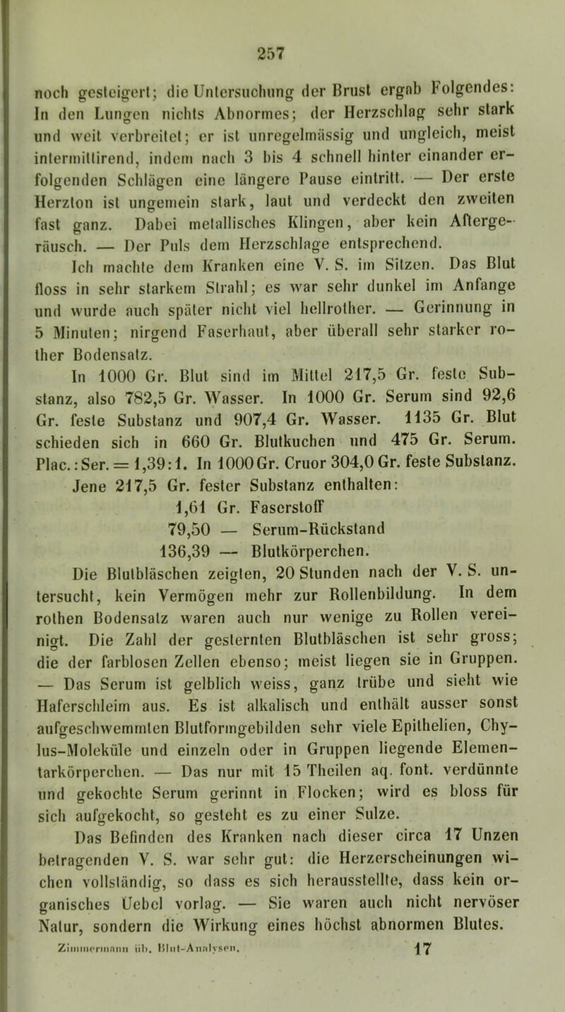 noch gcslcigert; die Untersuchung der Brust ergnb Folgendes: In den Lungen nichts Abnormes; der Herzschlag sehr stark und weit verbreitet; er ist unregelmässig und ungleich, meist intermittirend, indem nach 3 bis 4 schnell hinter einander er- folgenden Schlägen eine längere Pause eintritt. — Der erste Herzton ist ungemein stark, laut und verdeckt den zweiten fast ganz. Dabei metallisches Klingen, aber kein Afterge- rausch. — Der Puls dem Herzschlage entsprechend. Ich machte dem Kranken eine V. S. im Sitzen. Das Blut floss in sehr starkem Strahl; es war sehr dunkel im Anfänge und wurde auch später nicht viel hellrother. — Gerinnung in 5 Minuten; nirgend Faserhaut, aber überall sehr starker ro- ther Bodensatz. In 1000 Gr. Blut sind im Mittel 217,5 Gr. feste Sub- stanz, also 782,5 Gr. Wasser. In 1000 Gr. Serum sind 92,6 Gr. feste Substanz und 907,4 Gr. Wasser. 1135 Gr. Blut schieden sich in 660 Gr. Blutkuchen und 475 Gr. Serum. Plac.;Ser. = 1,39:1. In 1000 Gr. Cruor 304,0 Gr. feste Substanz. Jene 217,5 Gr. fester Substanz enthalten: 1,61 Gr. Faserstoff 79,50 — Serum-Rückstand 136,39 — Blutkörperchen. Die Blutbläschen zeigten, 20 Stunden nach der V. S. un- tersucht, kein Vermögen mehr zur Rollenbildung. In dem rothen Bodensatz waren auch nur wenige zu Rollen verei- nigt. Die Zahl der gesternten Blutbläschen ist sehr gross; die der farblosen Zellen ebenso; meist liegen sie in Gruppen. — Das Serum ist gelblich weiss, ganz trübe und sieht wie Haferschleim aus. Es ist alkalisch und enthält ausser sonst aufgeschwemmten Blutformgebilden sehr viele Epithelien, Chy- lus-Moleküle und einzeln oder in Gruppen liegende Elemen- tarkörperchen. — Das nur mit 15 Theilen aq. font. verdünnte und gekochte Serum gerinnt in Flocken; wird es bloss für sich aufgekocht, so gesicht es zu einer Sülze. Das Befinden des Kranken nach dieser circa 17 Unzen betragenden V. S. war sehr gut: die Herzerscheinungen wi- chen vollständig, so dass es sich herausstellte, dass kein or- ganisches Uebcl vorlag. — Sie waren auch nicht nervöser Natur, sondern die Wirkung eines höchst abnormen Blutes. Ziiiiiiionnnnn üb. Ij|iit-Aiinlyspn, 17