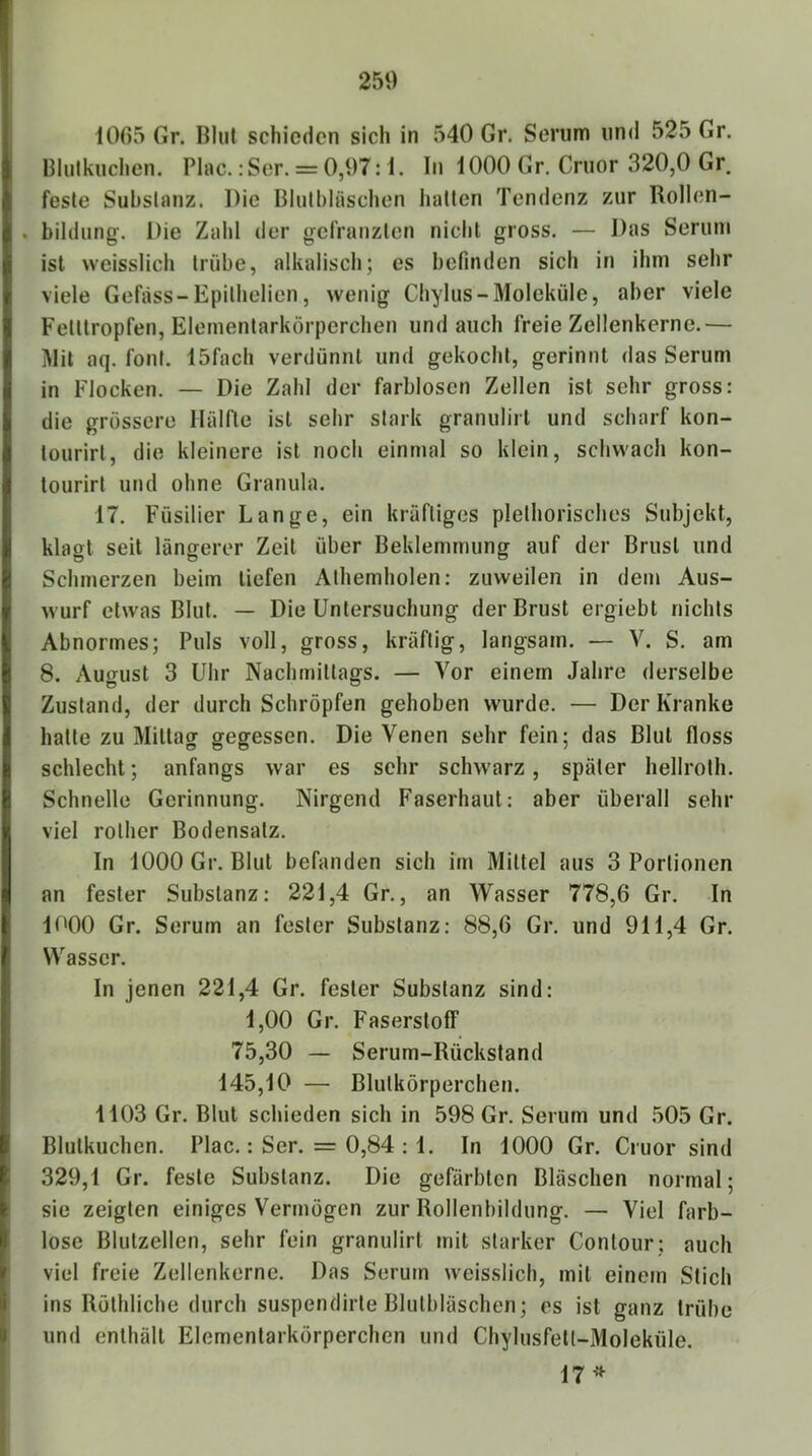 250 1005 Gr. Blut schieden sich in 540 Gr. Serum und 525 Gr. Blulkuchen. Plac. :Ser. = 0,97: i. In 1000 Gr. Cruor 320,0 Gr. feste Substanz. Die Blulbläschen hatten Tendenz zur Rollen- . bildung. Die Zahl der gefranzten nicht gross. — Das Serum ist weisslich trübe, alkaliscli; es befinden sich in ihm sehr viele Gefäss-Epillielicn, wenig Chylus-Moleküle, aber viele Fetttropfen, Elementarkörperchen und auch freie Zellenkerne.— Mil aq. fonf. 15fach verdünnt und gekocht, gerinnt das Serum in Flocken. — Die Zahl der farblosen Zellen ist sehr gross: die grossere Hälfte ist sehr stark granulirt und scharf kon- tourirt, die kleinere ist noch einmal so klein, schwach kon- tourirt und ohne Granula. 17. Füsilier Lange, ein kräftiges plethorisches Subjekt, klagt seit längerer Zeit über Beklemmung auf der Brust und Schmerzen beim tiefen Athemholen: zuweilen in dein Aus- wurf etwas Blut. — Die Untersuchung der Brust ergiebt nichts Abnormes; Puls voll, gross, kräftig, langsam. — V. S. am 8. August 3 Uhr Nachmittags. — Vor einem Jahre derselbe Zustand, der durch Schröpfen gehoben wurde. — Der Kranke hatte zu Mittag gegessen. Die Venen sehr fein; das Blut floss schlecht; anfangs war es sehr schwarz, später hellroth. Schnelle Gerinnung. Nirgend Faserhaut: aber überall sehr viel rother Bodensatz. In 1000 Gr. Blut befanden sich im Mittel aus 3 Portionen an fester Substanz: 221,4 Gr., an Wasser 778,6 Gr. In 1000 Gr. Serum an fester Substanz: 88,6 Gr. und 911,4 Gr. Wasser. In jenen 221,4 Gr. fester Substanz sind: 1,00 Gr. Faserstoff 75,30 — Serum-Rückstand 145,10 — Blutkörperchen. 1103 Gr. Blut schieden sich in 598 Gr. Serum und ,505 Gr. Blutkuchen. Plac.: Ser. = 0,84 : 1. In 1000 Gr. Cruor sind 329,1 Gr. feste Substanz. Die gefärbten Bläschen normal; sie zeigten einiges Vermögen zur Rollenbildung. — Viel farb- lose Blutzellen, sehr fein granulirt mit starker Contour; auch viel freie Zellenkerne. Das Serum weisslich, mit einem Stich ins Röthliche durch suspendirte Blutbläschen; es ist ganz trübe und enthält Elementarkörperchen und Chylusfetl-Moleküle.