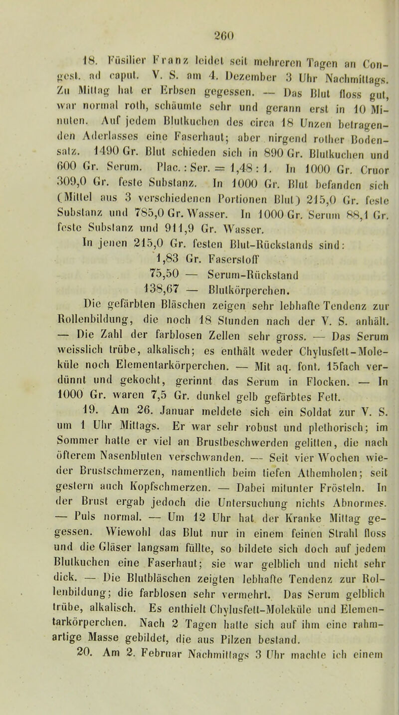 18. Füsilier Franz leidcl seil melircron Tagen an Con- oesl. ad rapiil. V. S. am 4. Dezember 3 Uhr Naclimillags. Zii Millag hal. er Erbsen gegessen. ~ Das DIul floss gut, war normal rolh, scbäurnle sehr und gerann erst in 10 Mi- nuten. Auf jedem Blulkuchen des circa 18 Unzen betragen- den Aderlasses eine Faserbaul; aber nirgend rotber Boden- satz. 1490 Gr. Blut schieden sich in 890 Gr. Blulkuchen und 000 Gr. Serum. Plac.: Ser. = 1,48 : 1. In 1000 Gr. Cruor .309,0 Gr. feste Substanz. In 1000 Gr. Blut befanden sich (Mittel aus 3 verschiedenen Portionen Blut) 215,0 Gr. feste Substanz und 785,0 Gr. Wasser. In 1000 Gr. Serum 88,1 Gr. feste Substanz und 911,9 Gr. Wasser. In jenen 215,0 Gr. festen Blut-Rückstands sind; 1,83 Gr. Faserstoff 75,50 — Serum-Rückstand 138,07 — Blutkörperchen. Die gefärbten Bläschen zeigen sehr lebhafte Tendenz zur Rollenbildung, die noch 18 Stunden nach der V. S. anhält. — Die Zahl der farblosen Zellen sehr gross. — Das Serum vveisslich trübe, alkalisch; es enthält weder Chylusfett-Mole- küle noch Elementarkörperchen. — Mit aq. font. 15fach ver- dünnt und gekocht, gerinnt das Serum in Flocken. — In 1000 Gr. waren 7,5 Gr. dunkel gelb gefärbtes Fett. 19. Am 26. Januar meldete sich ein Soldat zur V. S. um 1 Uhr Mittags. Er war sehr robust und plefhorisch; im Sommer hatte er viel an Brustbeschwerden gelitten, die nach öfterem Nasenbluten verschwanden. — Seit vier Wochen wie- der Brustschmerzen, namentlich beim liefen Alhemholen; seit gestern auch Kopfschmerzen. — Dabei mitunter Frösteln. In der Brust ergab jedoch die Untersuchung nichts Abnormes. — Puls normal. — Um 12 Uhr hat der Kranke Mittag ge- gessen. Wiewohl das Blut nur in einem feinen Strahl floss und die Gläser langsam füllte, so bildete sich doch auf jedem Blulkuchen eine Faserhaut; sie war gelblich und nicht sehr dick. — Die Blulbläschen zeigten lebhafte Tendenz zur Rol- lenbildung; die farblosen sehr vermehrt. Das Serum gelblich trübe, alkalisch. Es enthielt Chylusfett-Moleküle und Elemen- tarkörperchen. Nach 2 Tagen halte sich auf ihm eine rahm- artige Masse gebildet, die aus Pilzen bestand. 20. Am 2. Februar Nachmillacrs 3 Uhr machte ich einem