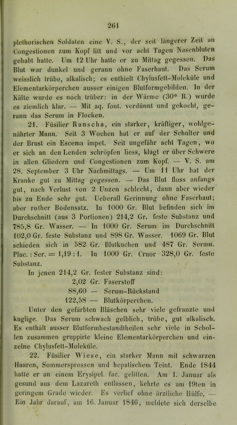 pldliorischen Süldalcn eine V. S., der seil längerer Zeit an Congeslionen zmn Kopf litt und vor achl Tagen Nasenbliilen geliabt halte. Um \2 Uhr balle er zu Mittag gegessen. Das Blut war dunkel und gerann ohne Faserhaut. Das Serum weisslich trübe, alkalisch; es enthielt Chylusfetl-Molekiile und Elementarkörperchen ausser einigen Blutformgebilden, ln der Kälte wurde es noch trüber: in der Wärme (30® R.) wurde es ziemlich klar. — Mit aq. foul, verdünnt und gekocht, ge- rann das Serum in Flocken. 21. Füsilier Ranscha, ein starker, kräftiger, wohlge- nährter Mann. Seit 3 Wochen hat er auf der Schulter und der Brust ein Escema impel. Seil ungefähr achl Tagen, wo er sich an den Lenden schröpfen Hess, klagt er über Schwere in allen Gliedern und Congeslionen zum Kopf. — V. S. am 28. September 3 Uhr Nachmittags. — Um 11 Uhr hat der Kranke gut zu Mittag gegessen. — Das Blut floss anfangs gut, nach Verlust von 2 Unzen schlecht, dann aber wieder bis zu Ende sehr gut. Ueberall Gerinnung ohne Faserhaul; aber rother Bodensatz. In 1000 Gr. Blut befinden sich im Durchschnitt (aus 3 Portionen) 214,2 Gr. feste Substanz und 785,8 Gr. Wasser. — In 1000 Gr. Serum im Durchschnitt 102,0 Gr. feste Substanz und 898 Gr. Wasser. 1069 Gr. Blut schieden sich in 582 Gr. Blutkuchen und 487 Gr. Serum. Plac. : Ser. = 1,19 :1. ln 1000 Gr. Cruor 328,0 Gr. feste Substanz. In jenen 214,2 Gr. fester Substanz sind: 2,02 Gr. Faserstoff 88,60 — Serum-Rückstand 122,58 — Blutkörperchen. Unter den gefärbten Bläschen sehr viele gefranzle und kuglige. Das Serum schwach gelblich, trübe, gut alkalisch. Es enthält ausser Blulformbeslandlheilen sehr viele in Schol- len zusammen gruppirle kleine Elementarkörperchen und ein- zelne Chylusfell-Moleküle. 22. Füsilier Wiese, ein starker Mann mit schwarzen Haaren, Sommersprossen und hepatischem Teint. Ende 1844 halte er an einem Erysipel, fac. gelitten. Am 1. Januar als gesund aus dem Lazarelh entlassen, kehrte es am 19ten in geringem Grade wieder. Es verlief ohne ärztliche Hülfe. — Ein Jahr darauf, am 16. Januar 1846, meldete sich derselbe