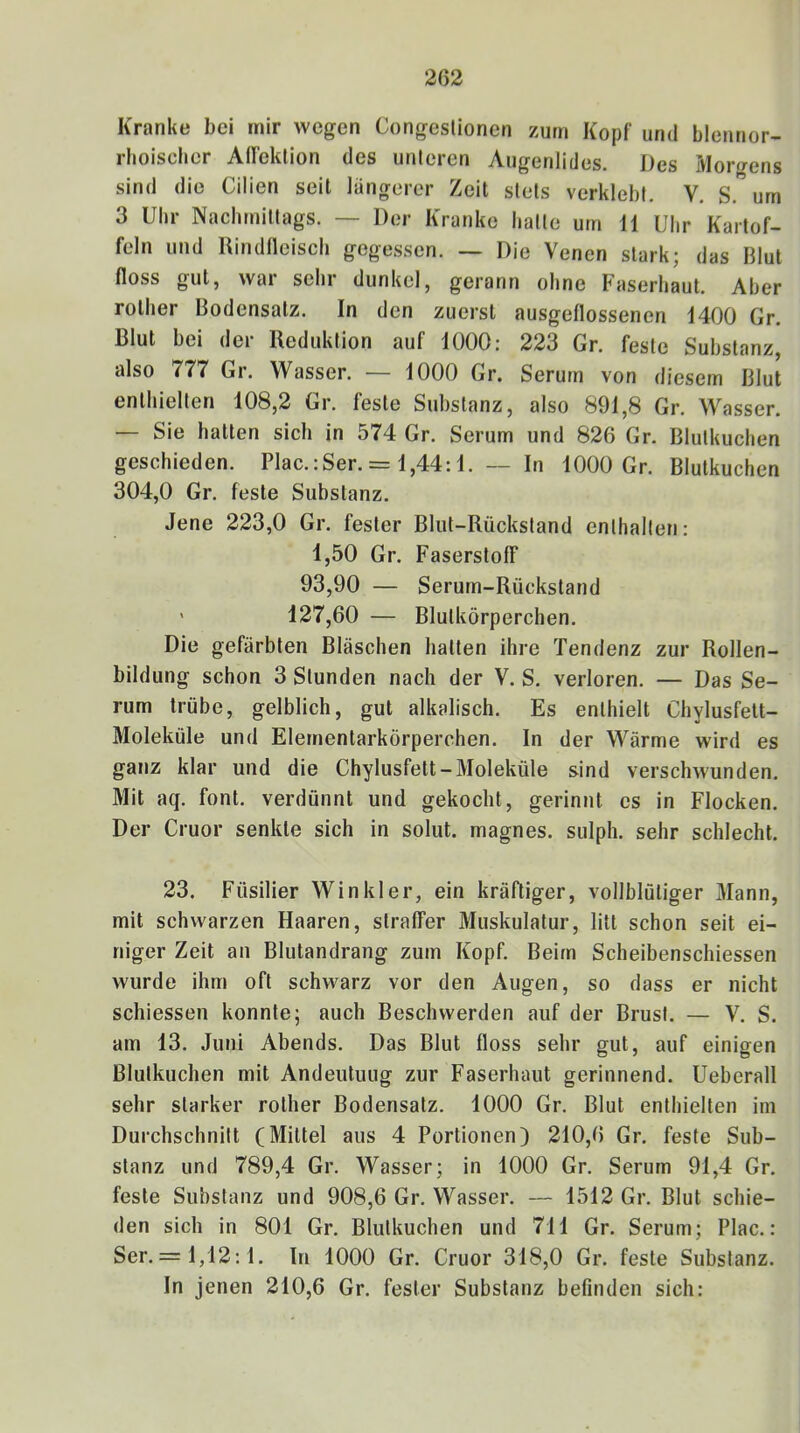 Kranke bei mir wegen Congeslionen zürn Kopf und blennor- rboiscber AlTektion des unteren Augenlides. Des Moi-gens sind die Cilien seit längerer Zeit stets verklebt. V. S. um 3 Uhr Nachmittags. — Der Kranke hatte um 11 Uhr Kartof- feln und Rindfleisch gegessen. — Die Venen stark; das Blut floss gut, war sehr dunkel, gerann ohne Faserhaut. Aber rother Bodensatz. In den zuerst ausgeflossenen 1400 Gr. Blut bei der Reduktion auf 1000: 223 Gr. feste Substanz, also 777 Gr. Wasser. — 1000 Gr. Serum von diesem Blut enthielten 108,2 Gr. feste Substanz, also 891,8 Gr. Wasser. — Sie hatten sich in 574 Gr. Serum und 826 Gr. Blutkuchen geschieden. Plac.iSer. = 1,44:1. — In 1000 Gr. Blutkuchen 304,0 Gr. feste Substanz. Jene 223,0 Gr. fester Blut-Rückstand enthalten: 1,50 Gr. Faserstoff* 93,90 — Serum-Rückstand ' 127,60 — Blutkörperchen. Die gefärbten Bläschen hatten ihre Tendenz zur Rollen- bildung schon 3 Stunden nach der V. S. verloren. — Das Se- rum trübe, gelblich, gut alkalisch. Es enthielt Chylusfelt- Moleküle und Elementarkörperchen. In der Wärme wird es ganz klar und die Chylusfett-Moleküle sind verschwunden. Mit aq. font. verdünnt und gekocht, gerinnt es in Flocken. Der Cruor senkte sich in solut. magnes. sulph. sehr schlecht. 23. Füsilier Winkler, ein kräftiger, vollblütiger Mann, mit schwarzen Haaren, straffer Muskulatur, litt schon seit ei- niger Zeit an Blutandrang zum Kopf. Beim Scheibenschiessen wurde ihm oft schwarz vor den Augen, so dass er nicht schiessen konnte; auch Beschwerden auf der Brust. — V. S. am 13. Juni Abends. Das Blut floss sehr gut, auf einigen Blulkuchen mit Andeutung zur Faserhaut gerinnend. Ueberall sehr starker rother Bodensatz. 1000 Gr. Blut enthielten im Durchschnitt (Mittel aus 4 Portionen) 210,6 Gr. feste Sub- stanz und 789,4 Gr. Wasser; in 1000 Gr. Serum 91,4 Gr. feste Substanz und 908,6 Gr. Wasser. — 1512 Gr. Blut schie- den sich in 801 Gr. Blutkuchen und 711 Gr. Serum; Plac.: Ser. = 1,12:1. In 1000 Gr. Cruor 318,0 Gr. feste Substanz. In jenen 210,6 Gr. fester Substanz befinden sich: