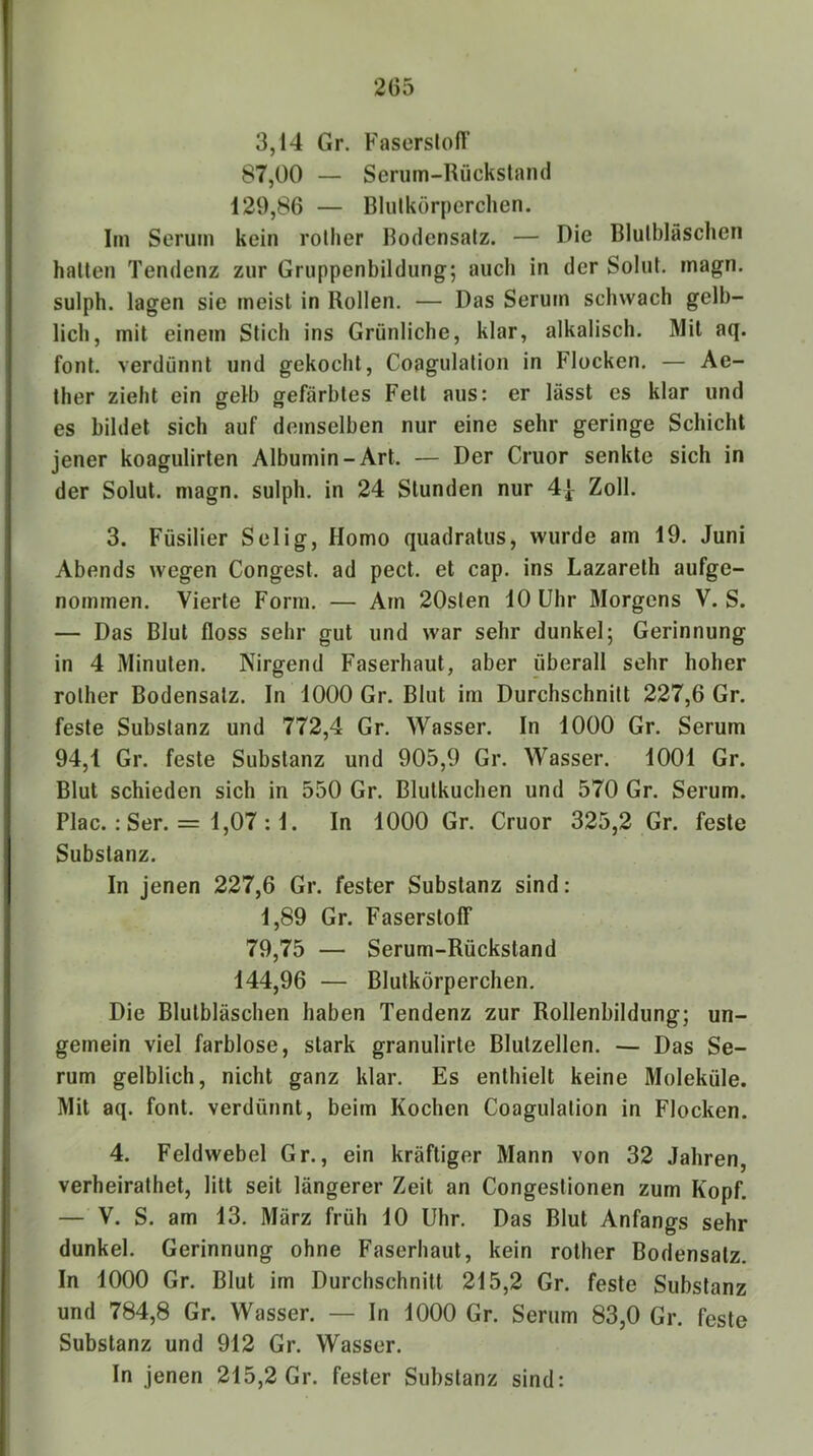 3,14 Gr. FaserslolF 87,00 — Serum-Rückstand 129,86 — Blulkörperchen. Im Serum kein rother Bodensatz. — Die Blutbläschen halten Tendenz zur Gruppenbildung; auch in der Solut. magn. sulph. lagen sie meist in Rollen. — Das Serum schwach gelb- lich, mit einem Stich ins Grünliche, klar, alkalisch. Mil aq. font. verdünnt und gekocht, Coagulalion in Flocken. — Ae- ther zieht ein gelb gefärbtes Fett aus: er lässt es klar und es bildet sich auf demselben nur eine sehr geringe Schicht jener koagulirten Albumin-Art. — Der Cruor senkte sich in der Solut. magn. sulph. in 24 Stunden nur 4| Zoll. 3. Füsilier Selig, Homo quadratus, wurde am 19. Juni Abends wegen Gongest, ad pect, et cap. ins Lazarelh aufge- nommen. Vierte Form. — Am 20sten 10 Uhr Morgens V. S. — Das Blut floss sehr gut und war sehr dunkel; Gerinnung in 4 Minuten. Nirgend Faserhaul, aber überall sehr hoher rother Bodensatz. In 1000 Gr. Blut im Durchschnitt 227,6 Gr. feste Substanz und 772,4 Gr. Wasser. In 1000 Gr. Serum 94,1 Gr. feste Substanz und 905,9 Gr. Wasser. 1001 Gr. Blut schieden sich in 550 Gr. Blulkuchen und 570 Gr. Serum. Plac. : Ser. = 1,07 :1. In 1000 Gr. Cruor 325,2 Gr. feste Substanz. In jenen 227,6 Gr. fester Substanz sind: 1,89 Gr. Faserstoff 79,75 — Serum-Rückstand 144,96 — Blulkörperchen. Die Blulbläschen haben Tendenz zur Rollenbildung; un- gemein viel farblose, stark granulirle Blulzellen. — Das Se- rum gelblich, nicht ganz klar. Es enthielt keine Moleküle. Mit aq. font. verdünnt, beim Kochen Coagulalion in Flocken. 4. Feldwebel Gr., ein kräftiger Mann von 32 Jahren, verheirathet, litt seit längerer Zeit an Congestionen zum Kopf. — V. S. am 13. März früh 10 Uhr. Das Blut Anfangs sehr dunkel. Gerinnung ohne Faserhaut, kein rother Bodensatz. In 1000 Gr. Blut im Durchschnitt 215,2 Gr. feste Substanz und 784,8 Gr. Wasser. — In 1000 Gr. Serum 83,0 Gr. feste Substanz und 912 Gr. Wasser.