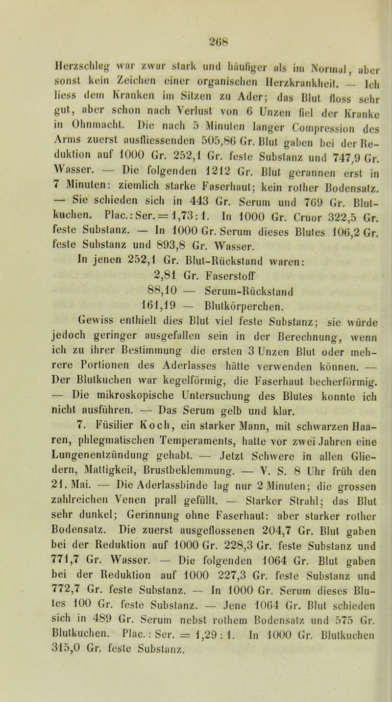 llerzsclili?g war zwar stark und liäuliger als ini Normal, aber sonst kein Zeichen einer organischen Herzkrankheit. ~ Ich liess dem Kranken im Sitzen zu Ader; das Blut floss sehr gut, aber schon nach Verlust von 6 Unzen fiel der Kranke in Ohnmacht. Die nach 5 Minuten langer Compression des Arms zuerst ausfliessenden 505,86 Gr. Blut gaben bei der Re- duktion auf 1000 Gr. 252,1 Gr. feste Substanz und 747,9 Gr. Wasser. Die folgenden 1212 Gr. Blut gerannen erst in 7 Minuten: ziemlich starke Faserhaut; kein rother Bodensatz, — Sie schieden sich in 443 Gr. Serum und 769 Gr. Blut- kuchen. Plac.: Ser. = 1,73:1. In 1000 Gr. Cruor 322,5 Gr. feste Substanz. — In 1000 Gr. Serum dieses Blutes 106,2 Gr. feste Substanz und 893,8 Gr. Wasser. In jenen 252,1 Gr. Blut-Rückstand waren: 2,81 Gr. Faserstoff 88,10 — Serum-Rückstand 161,19 — Blutkörperchen. Gewiss enthielt dies Blut viel feste Substanz; sie würde jedoch geringer ausgefallen sein in der Berechnung, wenn ich zu ihrer Bestimmung die ersten 3 Unzen Blut oder meh- rere Portionen des Aderlasses hätte verwenden können. — Der Blutkuchen war kegelförmig, die Faserhaut becherförmig. — Die mikroskopische Untersuchung des Blutes konnte ich nicht ausführen. — Das Serum gelb und klar. 7. Füsilier Koch, ein starker Mann, mit schwarzen Haa- ren, phlegmatischen Temperaments, hatte vor zwei Jahren eine Lungenentzündung gehabt. — Jetzt Schwere in allen Glie- dern, Mattigkeit, Brustbeklemmung. — V. S. 8 Uhr früh den 21. Mai. — Die Aderlassbinde lag nur 2 Minuten; die grossen zahlreichen Venen prall gefüllt. — Starker Strahl; das Blut sehr dunkel; Gerinnung ohne Faserhaut: aber starker rother Bodensatz. Die zuerst ausgeflossenen 204,7 Gr. Blut gaben bei der Reduktion auf 1000 Gr. 228,3 Gr. feste Substanz und 771.7 Gr. Wasser. — Die folgenden 1064 Gr. Blut gaben bei der Reduktion auf 1000 227,3 Gr. feste Substanz und 772.7 Gr. feste Substanz. — In 1000 Gr. Serum dieses Blu- tes 100 Gr. feste Substanz. — Jene 1064 Gr. Blut schieden sich in 489 Gr. Serum nebst rothem Bodensatz und 575 Gr. Blutkuchen. Plac.: Ser. = 1,29 : 1. In 1000 Gr. Blulkuchcn 315,0 Gr. feste Substanz.