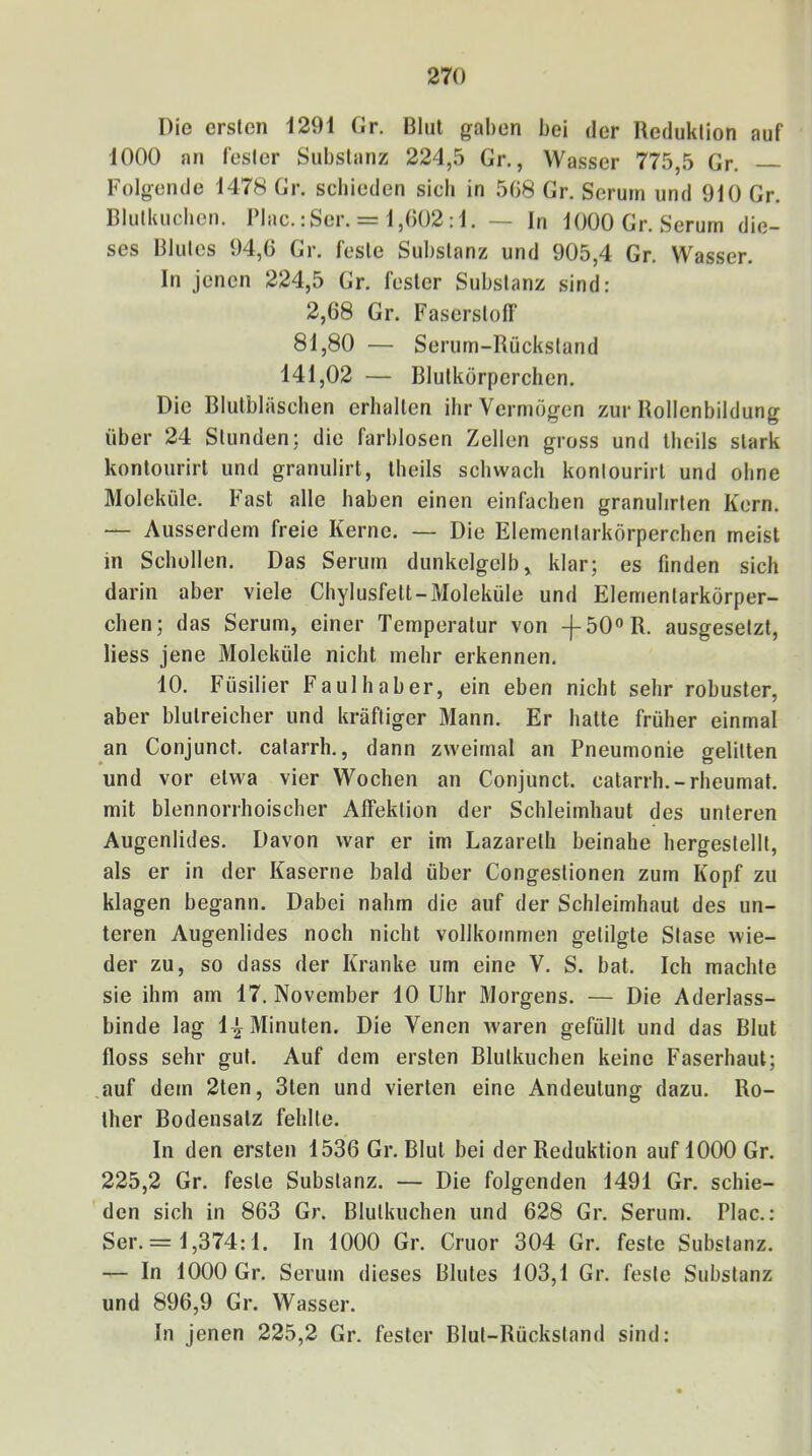 Die ersten i29i Gr. Blut gaben bei der Reduktion auf 1000 an fester Substanz 224,5 Gr., Wasser 775,5 Gr. Folgende 1478 Gr. schieden sieb in 5G8 Gr. Serum und 910 Gr. Blutluicben. IMac.:Ser. = 1,002:1. — In 1000 Gr. Serum die- ses Blutes 94,0 Gr. feste Substanz und 905,4 Gr. Wasser. In jenen 224,5 Gr. fester Substanz sind: 2,68 Gr. Faserstoff 81,80 — Serum-Rückstand 141,02 — Blutkörperchen. Die Blulbläscben erhalten ihr Vermögen zur Rollenbildung über 24 Stunden: die farblosen Zellen gross und Iheils stark kontourirt und granulirt, Iheils schwach konlourirt und ohne Moleküle. Fast alle haben einen einfachen granulirten Kern. — Ausserdem freie Kerne. — Die Elementarkörperchen meist in Schollen. Das Serum dunkelgclb, klar; es finden sich darin aber viele Chylusfett-Moleküle und Elementarkörper- chen; das Serum, einer Temperatur von -f-50R. ausgesetzt, Hess jene Moleküle nicht mehr erkennen. 10. Füsilier Faulhaber, ein eben nicht sehr robuster, aber blutreicher und kräftiger Mann. Er hatte früher einmal an Conjunct. catarrh., dann zweimal an Pneumonie gelitten und vor etwa vier Wochen an Conjunct. catarrh.-rheumat. mit blennorrhoischer Alfektion der Schleimhaut des unteren Augenlides. Davon war er im Lazareth beinahe hergestellt, als er in der Kaserne bald über Congestionen zum Kopf zu klagen begann. Dabei nahm die auf der Schleimhaut des un- teren Augenlides noch nicht vollkommen getilgte Stase wie- der zu, so dass der Kranke um eine V. S. bat. Ich machte sie ihm am 17. November 10 Uhr Morgens. — Die Aderlass- binde lag 1^ Minuten. Die Venen ^varen gefüllt und das Blut floss sehr gut. Auf dem ersten Blutkuchen keine Faserhaut; auf dem 2ten, 3ten und vierten eine Andeutung dazu. Ro- ther Bodensatz fehlte. In den ersten 1536 Gr. Blut bei der Reduktion auf 1000 Gr. 225,2 Gr. feste Substanz. — Die folgenden 1491 Gr. schie- den sich in 863 Gr. Blutkuchen und 628 Gr. Serum. Plac.: Ser. = 1,374:1. In 1000 Gr. Cruor 304 Gr. feste Substanz. — In 1000 Gr. Serum dieses Blutes 103,1 Gr. feste Substanz und 896,9 Gr. Wasser.