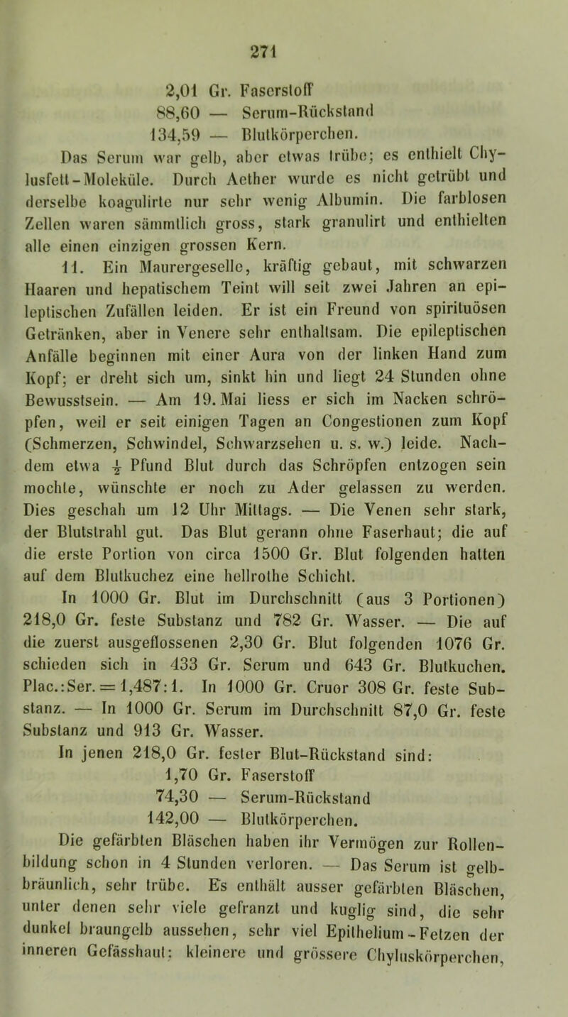 2,01 Gr. FascrslofT 88,60 — Seriirn-Rückslnnd 134,59 — Blutkörperclien. Das Serum war gelb, aber etwas trübe; es enthiell Cliy- lusfetl-Moleküle. Durch Aellier wurde es nicht getrübt und derselbe koagulirte nur sehr wenig Albumin. Die farblosen Zellen waren sämrntlich gross, stark granulirt und enthielten alle einen einzigen grossen Kern. Dl. Ein Älaurergeselle, kräftig gebaut, mit schwarzen Haaren und hepatischem Teint will seit zwei Jahren an epi- leptischen Zufällen leiden. Er ist ein Freund von spirituösen Getränken, aber in Venere sehr enthaltsam. Die epileptischen Anfälle beginnen mit einer Aura von der linken Hand zum Kopf; er dreht sich um, sinkt hin und liegt 24 Stunden ohne Bewusstsein. — Am 19. Mai Hess er sich im Nacken schrö- pfen , weil er seit einigen Tagen an Congestionen zum Kopf (Schmerzen, Schwindel, Schwarzsehen u. s. w.) leide. Nach- dem etwa ^ Pfund Blut durch das Schröpfen entzogen sein mochte, wünschte er noch zu Ader gelassen zu werden. Dies geschah um 12 Uhr Mittags. — Die Venen sehr stark, der Blutstrahl gut. Das Blut gerann ohne Faserhaut; die auf die erste Portion von circa 1500 Gr. Blut folgenden hatten auf dem Blutkuchez eine hellrothe Schicht. In 1000 Gr. Blut im Durchschnitt (aus 3 Portionen) 218,0 Gr. feste Substanz und 782 Gr. Wasser. — Die auf die zuerst ausgeflossenen 2,30 Gr. Blut folgenden 1076 Gr. schieden sich in 433 Gr. Serum und 643 Gr. Blutkuchen. Plac.: Ser. = 1,487:1. In 1000 Gr. Cruor 308 Gr. feste Sub- stanz. — In 1000 Gr. Serum im Durchschnitt 87,0 Gr. feste Substanz und 913 Gr. Wasser. In jenen 218,0 Gr. fester Blut-Rückstand sind: 1,70 Gr. Faserstofl“ 74,30 — Serum-Rückstand 142,00 — Blutkörperchen. Die gefärbten Bläschen haben ihr Vermögen zur Rollen- bildung schon in 4 Stunden verloren. — Das Serum ist gelb- bräunlich, sehr trübe. Es enthält ausser gefärbten Bläschen unter denen sehr viele gefranzt und kuglig sind, die sehr dunkel braungelb aussehen, sehr viel Epithelium-Fetzen der inneren Gefässhaut; kleinere und grössere Chyluskörperchen,