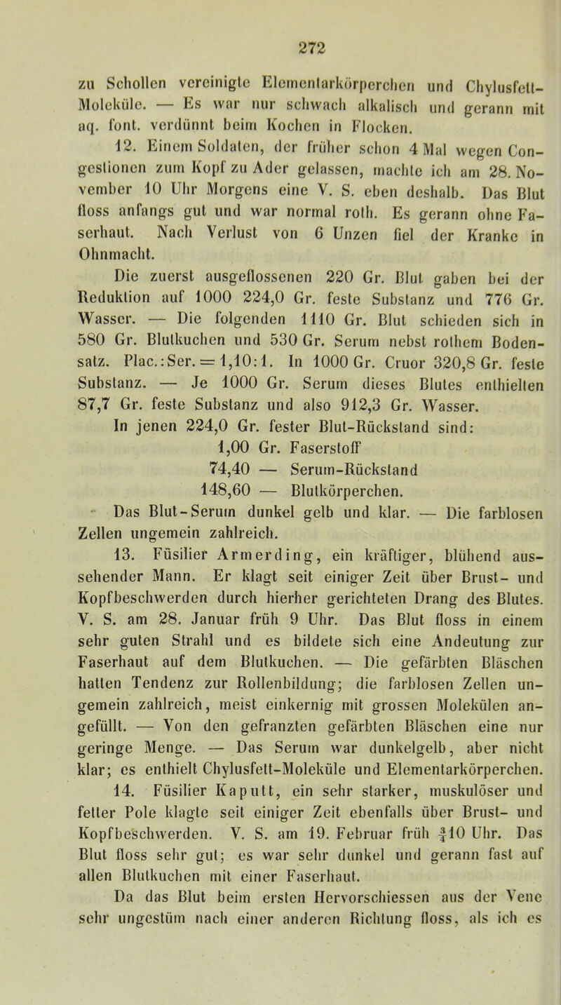 zu Schollen vereinigte Elementarkörperchen und Chylusfell- Moleküle. — Es war nur schwach alkalisch und gerann mit aq. Tont, verdünnt beim Kochen in Flocken. 12. Einem Soldaten, der früher schon 4 Mal wegen Con- gestionen zum Kopf zu Ader gelassen, machte ich am 28. No- vember 10 Uhr Morgens eine V. S. eben deshalb. Das Blut floss anfangs gut und war normal roth. Es gerann ohne Fa- serhaut. Nach Verlust von 6 Unzen fiel der Kranke in Ohnmacht. Die zuerst ausgeflossenen 220 Gr. Blut gaben bei der Reduktion auf 1000 224,0 Gr. feste Substanz und 776 Gr. Wasser. — Die folgenden 1110 Gr. Blut schieden sich in 580 Gr. Blutkuchen und 530 Gr. Serum nebst rothem Boden- satz. Plac.:Ser. = 1,10:1. In 1000 Gr. Cruor 320,8 Gr. feste Substanz. — Je 1000 Gr. Serum dieses Blutes enthielten 87,7 Gr. feste Substanz und also 912,3 Gr. Wasser. In jenen 224,0 Gr. fester Blut-Rückstand sind; 1,00 Gr. Faserstoff 74,40 — Serum-Rückstand 148,60 — Blutkörperchen. • Das Blut-Serum dunkel gelb und klar. — Die farblosen Zellen ungemein zahlreich. 13. Füsilier Armerding, ein kräftiger, blühend aus- sehender Mann. Er klagt seit einiger Zeit über Brust- und Kopfbeschwerden durch hierher gerichteten Drang des Blutes. V. S. am 28. Januar früh 9 Uhr. Das Blut floss in einem sehr guten Strahl und es bildete sich eine Andeutung zur Faserhaut auf dem Blutkuchen. — Die gefärbten Bläschen hatten Tendenz zur Rollenbildung; die farblosen Zellen un- gemein zahlreich, meist einkernig mit grossen Molekülen an- gefüllt. — Von den gefranzten gefärbten Bläschen eine nur geringe Menge. — Das Serum war dunkelgelb, aber nicht klar; es enthielt Chylusfett-Moleküle und Elementarkörperchen. 14. Füsilier Kaputt, ein sehr starker, muskulöser und fetter Pole klagte seit einiger Zeit ebenfalls über Brust- und Kopfbe'schwerden. V. S. am 19. Februar früh |10 Uhr. Das Blut floss sehr gut; es war sehr dunkel und gerann fast auf allen Blutkuchen mit einer Faserhaut. Da das Blut beim ersten Hervorschiessen aus der Vene sehr ungestüm nach einer anderen Richtung floss, als ich es