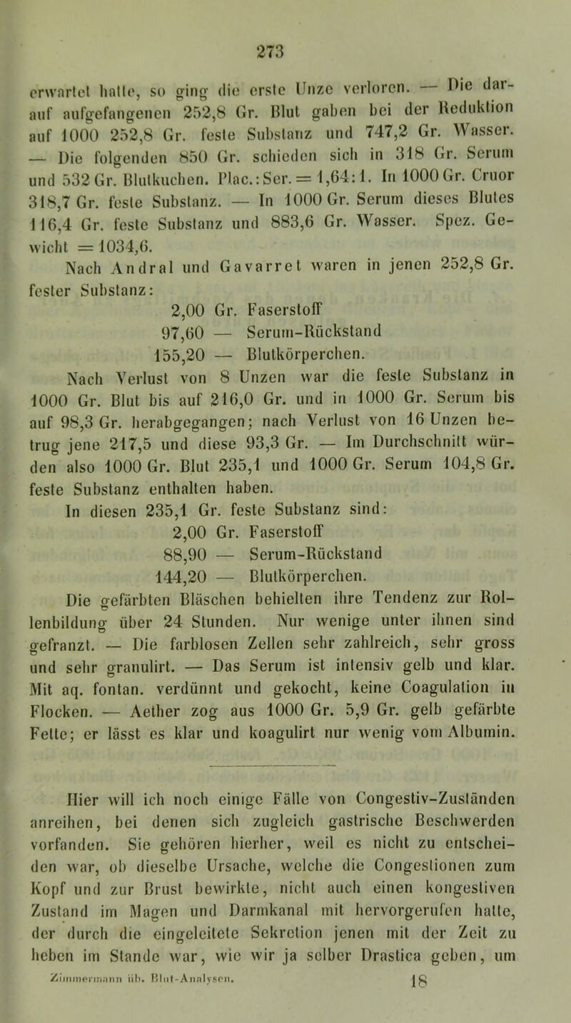 erwarte! hatte, so ging die erste Unze verloren. Uie dar- auf aufgefangenen 252,8 Gr. Blut gaben bei der Reduktion auf 1000 252,8 Gr. feste Substanz und 747,2 Gr. Wassei. — Die folgenden 850 Gr. schieden sich in 318 Gr. Seiuni und 532 Gr. Blutkucben. Plac.: Ser. = 1,64:1. In 1000 Gr. Cruor 318,7 Gr. feste Substanz. — In 1000 Gr. Serum dieses Blutes 116,4 Gr. feste Substanz und 883,6 Gr. Wasser. Spez. Ge- wicht = 1034,6. Nach Andral und Gavarret waren in jenen 252,8 Gr. fester Substanz: 2,00 Gr. Faserstoff 97,60 — Serum-Rückstand 155.20 — Blutkörperchen. Nach Verlust von 8 Unzen war die feste Substanz in 1000 Gr. Blut bis auf 216,0 Gr. und in 1000 Gr. Serum bis auf 98,3 Gr. herabgegangen; nach Verlust von 16 Unzen be- trug jene 217,5 und diese 93,3 Gr. — Im Durchschnitt wür- den also 1000 Gr. Blut 235,1 und 1000 Gr. Serum 104,8 Gr. feste Substanz enthalten haben. In diesen 235,1 Gr. feste Substanz sind: 2,00 Gr. Faserstoff 88,90 — Serum-Rückstand 144.20 — Blutkörperchen. Die gefärbten Bläschen behielten ihre Tendenz zur Rol- lenbildung über 24 Stunden. Nur wenige unter ihnen sind gefranzt. — Die farblosen Zellen sehr zahlreich, sehr gross und sehr granulirt. — Das Serum ist intensiv gelb und klar. Mit aq. fontan. verdünnt und gekocht, keine Coagulation in Flocken. — Aelher zog aus 1000 Gr. 5,9 Gr. gelb gefärbte Fette; er lässt es klar und koagulirt nur wenig vom Albumin. Hier will ich noch einige Fälle von Congestiv-Zuständcn anreihen, bei denen sich zugleich gastrische Beschwerden vorfanden. Sie gehören hierher, weil es nicht zu entschei- den war, ob dieselbe Ursache, welche die Congestionen zum Kopf und zur Brust bewirkte, nicht auch einen kongestiven Zustand im Magen und Darmkanal mit hervorgerufen hatte, der durch die cingeleitete Sekretion jenen mit der Zeit zu heben im Stande war, wie wir ja selber Drastica geben, um Ziiiiinornwimi üb. I5liil-Annlyspn. 18