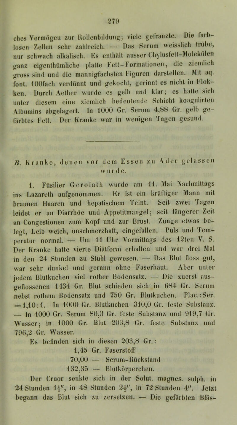 271) dies Vermögen zur llollenbildung; viele gelraiizle. Die larb- losen Zellen sehr zablreich. — Das Serum weisslich trübe, nur schwach alkaliscli. Es cnlhäll ausser ChylusfcU-Molekülcn ganz eigenlhümliche platte Fett-Formationen, die ziemlich gross sind und die mannigfachsten Figuren darslellen. Mil aq. font. lOOfach verdünnt und gekocht, gerinnt es nicht in Flok- ken. Durch Aether wurde es gelb und klar; es hatte sich unter diesem eine ziemlich bedeutende Schicht koagulirten Albumins abgelagert. In 1000 Gr. Serum 4,88 Gr. gelb ge- färbtes Fett. Der Kranke war in wenigen Tagen gesund. B. Kranke, denen vor dem Essen zu Ader gelassen w u r d e. 1. Füsilier Gerolalh wurde am TI. Mai Nachmittags ins Lazareth aufgenommen. Er ist ein kräftiger Mann mit braunen Haaren und hepatischem Teint. Seit zwei Tagen leidet er an Diarrhöe und Appetilmangel; seit längerer Zeit an Congeslionen zum Kopf und zur Brust. Zunge etwas be- legt, Leib weich, unschmerzhaft, eingefallen. Puls und Tem- peratur normal. — Um 11 Uhr Vormittags des 12ten V. S. Der Kranke hatte vierte Diälform erhalten und war drei Mal in den 24 Stunden zu Stuhl gewesen, — Das Blut floss gut, war sehr dunkel und gerann ohne Faserhaut. Aber unter jedem Blutkuchen viel rother Bodensatz. — Die zuerst aus- geflossenen 1434 Gr. Blut schieden sich in 684 Gr. Serum nebst rothern Bodensatz und 750 Gr. Blulkuchcn. Plac.:Ser. = 1,10:1. In 1000 Gr. Blutkuchen 310,0 Gr. feste Substanz. — ln 1000 Gr. Serum 80,3 Gr. feste Substanz und 919,7 Gr. Wasser; in 1000 Gr. Blut 203,8 Gr. feste Substanz und 796,2 Gr. Wasser. Es befinden sich in diesen 203,8 Gr.: 1,45 Gr. Faserstoff 70,00 — Serum-Rückstand 132,35 — Blutkörperchen. Der Cruor senkte sich in der Solut. magnes. sulph. in 24 Stunden l-f, in 48 Stunden 2^, in 72 Stunden 4. Jetzt begann das Blut sich zu zersetzen. — Die gefärbten Bläs-