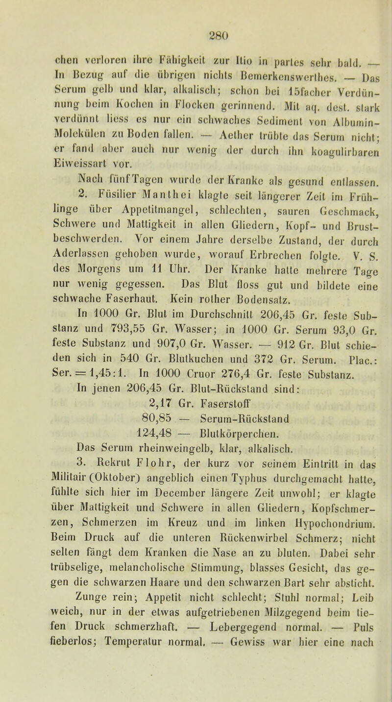 chen verloren ihre Fähigkeit zur llio in partes selir bald. In Bezug auf die übrigen nichts Bemerkenswerlhes. — Das Serum gelb und klar, alkalisch; schon bei ISfacher Verdün- nung beim Kochen in Flocken gerinnend. Mit aq. dest. stark verdünnt Hess es nur ein schwaches Sediment von Albumin- Molekülen zu Boden fallen. — Aelher trübte das Serum nicht; er fand aber auch nur wenig der durch ihn koagulirbaren Eiweissart vor. Nach fünf Tagen wurde der Kranke als gesund entlassen. 2. Füsilier Manthei klagte seit längerer Zeit im Früh- linge über Appetitmangel, schlechten, sauren Geschmack, Schwere und Mattigkeit in allen Gliedern, Kopf- und Brust- beschwerden. Vor einem Jahre derselbe Zustand, der durch Aderlässen gehoben wurde, worauf Erbrechen folgte. V. S. des Morgens um 11 Uhr. Der Kranke hatte mehrere Tage nur wenig gegessen. Das Blut floss gut und bildete eine schwache Faserhaut. Kein rolher Bodensatz. In 1000 Gr. Blut im Durchschnitt 206,45 Gr. feste Sub- stanz und 793,55 Gr. Wasser; in 1000 Gr. Serum 93,0 Gr. feste Substanz und 907,0 Gr. Wasser. — 912 Gr. Blut schie- den sich in 540 Gr. Blutkuchen und 372 Gr. Serum. Plac.: Ser. = 1,45:1. In 1000 Cruor 276,4 Gr. feste Substanz. In jenen 206,45 Gr. Blut-Rückstand sind: 2,17 Gr. Faserstoff 80,85 — Serum-Rückstand 124,48 — Blutkörperchen. Das Serum rheinweingelb, klar, alkalisch. 3. Rekrut Flohr, der kurz vor seinem Eintritt in das Militair (Oktober) angeblich einen Typhus durchgemacht hatte, fühlte sich hier im December längere Zeit unwohl; er klagte über Mattigkeit und Schwere in allen Gliedern, Kopfschmer- zen, Schmerzen im Kreuz und im linken Hypochondrium. Beim Druck auf die unteren Rückenwirbel Schmerz; nicht seilen fängt dem Kranken die Nase an zu bluten. Dabei sehr trübselige, melancholische Stimmung, blasses Gesicht, das ge- gen die schwarzen Haare und den schwarzen Bart sehr absticht. Zunge rein; Appetit nicht schlecht; Stuhl normal; Leib weich, nur in der etwas aufgetriebenen Milzgegend beim tie- fen Druck schmerzhaft. — Lebergegend normal. — Puls fieberlos; Temperatur normal. — Gewiss war hier eine nach