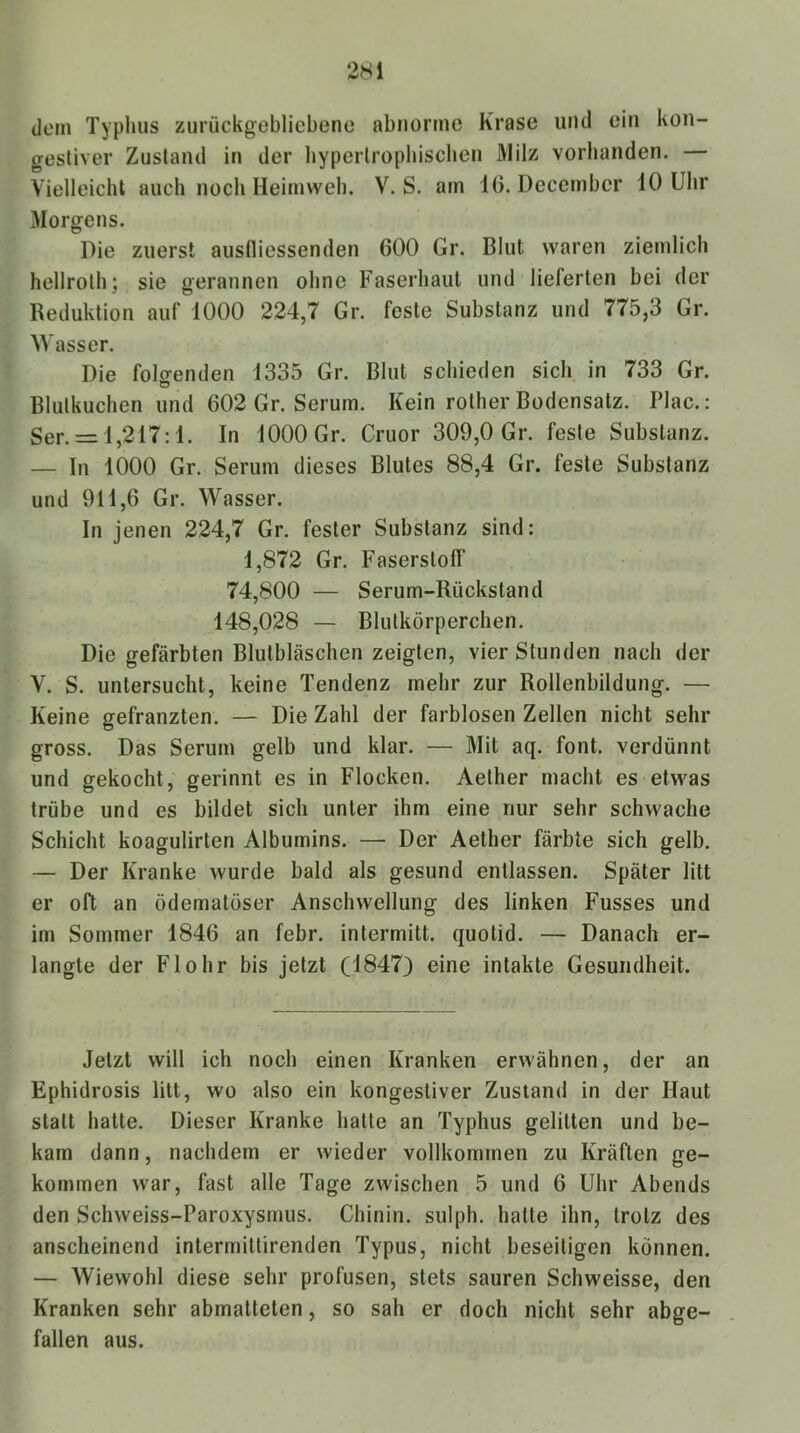 dem Typhus zurückgebliebene abnorme Krase und ein kon- gestiver Zustand in der byperlropliiscben Milz vorhanden. — Vielleicht auch noch Heimweh. V. S. am 16. December 10 Uhr Morgens. Die zuerst ausfliessenden 600 Gr. Blut waren ziemlich hellroth; sie gerannen ohne Faserhaul und lieferten bei der Reduktion auf 1000 224,7 Gr. feste Substanz und 775,3 Gr. Wasser. Die folcrenden 1335 Gr. Blut schieden sich in 733 Gr. O Blutkuchen und 602 Gr. Serum. Kein rother Bodensatz. Plac.: Ser. = l,217:1. In lOOOGr. Cruor 309,0 Gr. feste Substanz. — In 1000 Gr. Serum dieses Blutes 88,4 Gr. feste Substanz und 911,6 Gr. Wasser. In jenen 224,7 Gr. fester Substanz sind: 1,872 Gr. Faserstoff 74,800 — Serum-Rückstand 148,028 — Blutkörperchen. Die gefärbten Blutbläschen zeigten, vier Stunden nach der V. S. untersucht, keine Tendenz mehr zur Rollenbildung. — Keine gefranzten. — Die Zahl der farblosen Zellen nicht sehr gross. Das Serum gelb und klar. — Mit aq. font. verdünnt und gekocht, gerinnt es in Flocken. Aether macht es etwas trübe und es bildet sich unter ihm eine nur sehr schwache Schicht koagulirten Albumins. — Der Aether färbte sich gelb. — Der Kranke wurde bald als gesund entlassen. Später litt er oft an ödematöser Anschwellung des linken Fusses und im Sommer 1846 an febr. intermitt. quotid. — Danach er- langte der Flohr bis jetzt (1847) eine intakte Gesundheit. Jetzt will ich noch einen Kranken erwähnen, der an Ephidrosis litt, wo also ein kongestiver Zustand in der Haut statt halte. Dieser Kranke halte an Typhus gelitten und be- kam dann, nachdem er wieder vollkommen zu Kräften ge- kommen war, fast alle Tage zwischen 5 und 6 Uhr Abends den Schweiss-Paroxysmus. Chinin, sulph. halle ihn, trotz des anscheinend intermiltirenden Typus, nicht beseitigen können. — Wiewohl diese sehr profusen, stets sauren Schweisse, den Kranken sehr abmaltelen, so sah er doch nicht sehr abge- fallen aus.