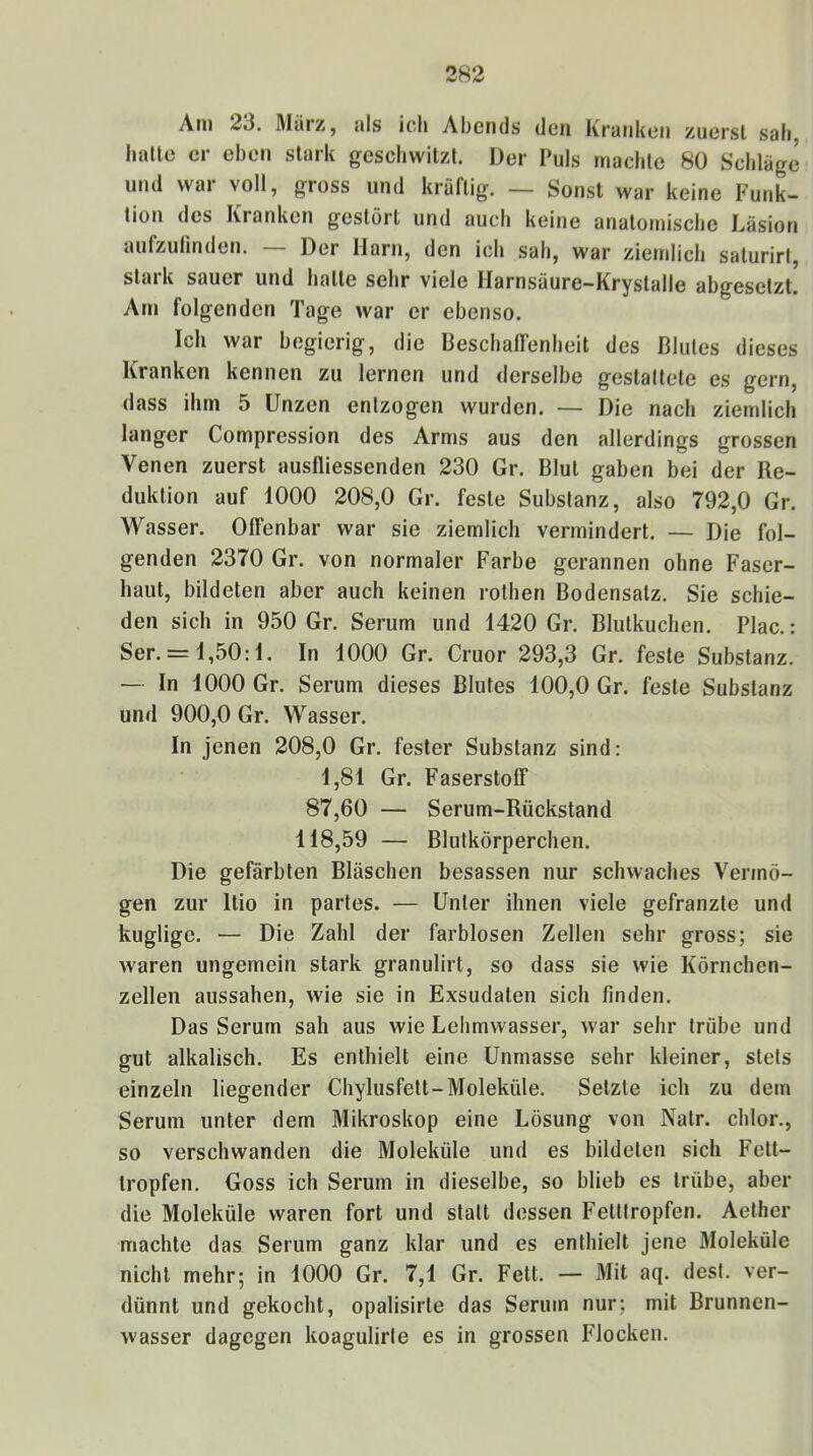Ani 23. März, als ich Abends den Kranken zuerst sah, liallo er eben stark geschwitzt. Der Puls machte 80 Schläge und war voll, gross und kräftig. — Sonst war keine Funk- tion des Kranken gestört und auch keine anatomische Läsion aufzulinden. — Der Harn, den ich sah, war ziemlich saturirt, stark sauer und hatte sehr viele Harnsäure-Krystalle abgesetzt. Am folgenden Tage war er ebenso. Ich war begierig, die Beschaffenheit des Blutes dieses Kranken kennen zu lernen und derselbe gestaltete es gern, dass ihm 5 Unzen entzogen wurden. — Die nach ziemlich langer Compression des Arms aus den allerdings grossen Venen zuerst ausfliessenden 230 Gr. Blut gaben bei der Re- duktion auf 1000 208,0 Gr. feste Substanz, also 792,0 Gr. Wasser. Offenbar war sie ziemlich vermindert. — Die fol- genden 2370 Gr. von normaler Farbe gerannen ohne Faser- haut, bildeten aber auch keinen rothen Bodensatz. Sie schie- den sich in 950 Gr. Serum und 1420 Gr. Blutkuchen. Plac.: Scr. = 1,50:1. In 1000 Gr. Cruor 293,3 Gr. feste Substanz. — In 1000 Gr. Serum dieses Blutes 100,0 Gr. feste Substanz und 900,0 Gr. Wasser. In jenen 208,0 Gr. fester Substanz sind: 1,81 Gr. Faserstoff 87,60 — Serum-Rückstand 118,59 — Blutkörperchen. Die gefärbten Bläschen besassen nur schwaches Vermö- gen zur Rio in partes. — Unter ihnen viele gefranzte und kuglige. — Die Zahl der farblosen Zellen sehr gross; sie waren ungemein stark granulirt, so dass sie wie Körnchen- zellen aussahen, wie sie in Exsudaten sich finden. Das Serum sah aus wie Lehmwasser, war sehr trübe und gut alkalisch. Es enthielt eine Unmasse sehr kleiner, stets einzeln liegender Chylusfett-Moleküle. Setzte ich zu dem Serum unter dem Mikroskop eine Lösung von Natr. chlor., so verschwanden die Moleküle und es bildeten sich Fett- Iropfen. Goss ich Serum in dieselbe, so blieb es trübe, aber die Moleküle waren fort und statt dessen Fetttropfen. Aether machte das Serum ganz klar und es enthielt jene Moleküle nicht mehr; in 1000 Gr. 7,1 Gr. Fett. — Mit aq. desf. ver- dünnt und gekocht, opalisirte das Serum nur; mit Brunnen- wasser dagegen koagulirte es in grossen Flocken.