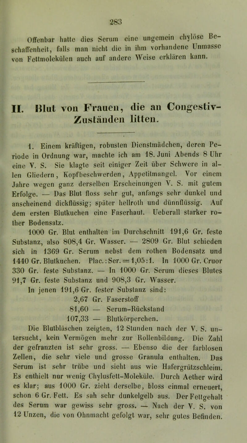 Offenbar hatte dies Serum eine ungemein chylöse Be- schaffenheit, falls man nicht die in ihm vorhandene Unmasse von Fettmolekülen auch auf andere Weise erklären kann. II. Hlut von Frauen, die an Congestiv- Ziistäuden litten. 1. Einem kräftigen, robusten Dienstmädchen, deren Pe- riode in Ordnung war, machte ich am 18. Juni Abends 8 Uhr eine V. S. Sie klagte seit einiger Zeit über Schwere in al- len Gliedern, Kopfbeschwerden, Appetitmangel. Vor einem Jahre wegen ganz derselben Erscheinungen V. S. mit gutem Erfolge. — Das Blut floss sehr gut, anfangs sehr dunkel und anscheinend dickflüssig; später hellroth und dünnflüssig. Auf dem ersten Blutkuchen eine Faserhaut. Ueberall starker ro- ther Bodensatz. 1000 Gr. Blut enthalten im Durchschnitt 191,6 Gr. feste Substanz, also 808,4 Gr. Wasser. — 2809 Gr. Blut schieden sich in 1369 Gr. Serum nebst dem rothen Bodensatz und 1440 Gr. Blutkuchen. Plac.: Ser. = 1,05:1. In 1000 Gr. Cruor 330 Gr. feste Substanz. — In 1000 Gr. Serum dieses Blutes 91,7 Gr. feste Substanz und 908,3 Gr. Wasser. In jenen 191,6 Gr. fester Substanz sind: 2,67 Gr. Faserstoff 81,60 — Serum-Rückstand 107,33 — Blutkörperchen. Die Blutbläschen zeigten, 12 Stunden nach der V. S. un- tersucht, kein Vermögen mehr zur Rollenbildung. Die Zahl der gefranzten ist sehr gross. — Ebenso die der farblosen Zellen, die sehr viele und grosse Granula enthalten. Das Serum ist sehr trübe und sieht aus wie Hafergrützschleim. Es enthielt nur wenig Chylusfett-Moleküle. Durch Aether wird es klar; aus 1000 Gr. zieht derselbe, bloss einmal erneuert, schon 6 Gr. Fett. Es sah sehr dunkelgelb aus. Der Fettgehalt des Serum war gewiss sehr gross. — Nach der V. S. von 12 Unzen, die von Ohnmacht gefolgt war, sehr gutes Befinden.