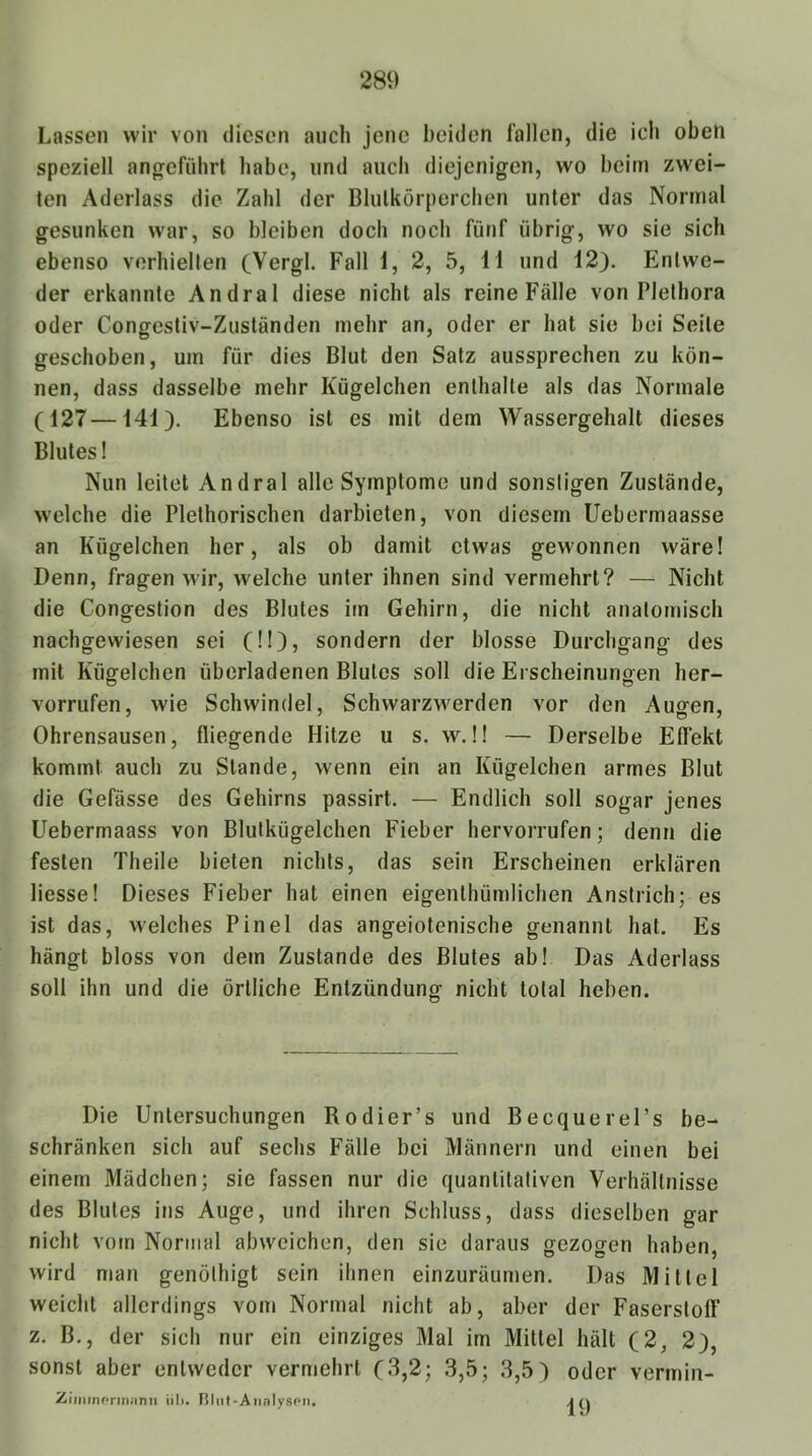 Lassen wir von diesen auch jene beiden fallen, die ich oben speziell angeführt habe, und auch diejenigen, wo beim zwei- ten Aderlass die Zahl der Blutkörperchen unter das Normal gesunken w'ar, so bleiben doch noch fünf übrig, wo sie sich ebenso verhielten (Vergl. Fall 1, 2, 5, 11 und 12). Entwe- der erkannte Andral diese nicht als reine Fälle von Plethora oder Congestiv-Zuständen mehr an, oder er hat sie bei Seite geschoben, um für dies Blut den Satz aussprechen zu kön- nen, dass dasselbe mehr Kügelchen enthalte als das Normale (127—141). Ebenso ist es mit dem Wassergehalt dieses Blutes! Nun leitet Andral alle Symptome und sonstigen Zustände, welche die Plethorischen darbieten, von diesem Uebermaasse an Kügelchen her, als ob damit etwas gewonnen wäre! Denn, fragen wir, welche unter ihnen sind vermehrt? — Nicht die Congeslion des Blutes im Gehirn, die nicht anatomisch nachgewiesen sei (!!), sondern der blosse Durchgang des mit Kügelchen überladenen Blutes soll die Erscheinungen her- vorrufen, wie Schwindel, Schwarzwerden vor den Augen, Ohrensausen, fliegende Hitze u s. w.!! — Derselbe Effekt kommt auch zu Stande, wenn ein an Kügelchen armes Blut die Gefässe des Gehirns passirt. — Endlich soll sogar jenes Uebermaass von Blulkügelchen Fieber hervorrufen; denn die festen Theile bieten nichts, das sein Erscheinen erklären Hesse! Dieses Fieber hat einen eigenthümlichen Anstrich; es ist das, welches Pinel das angeiotenische genannt hat. Es hängt bloss von dem Zustande des Blutes ab! Das Aderlass soll ihn und die örtliche Entzündung nicht total heben. Die Untersuchungen Rodier’s und BecquereUs be- schränken sich auf sechs Fälle bei Männern und einen bei einem Mädchen; sie fassen nur die quantitativen Verhältnisse des Blutes ins Auge, und ihren Schluss, dass dieselben gar nicht vom Normal abwcichen, den sie daraus gezogen haben, wird man genölhigt sein ihnen einzuräumen. Das Mittel weicht allerdings vom Normal nicht ab, aber der Faserstoff' z. B., der sich nur ein einziges Mal im Mittel hält (2, 2), sonst aber entweder vermehrt (3,2; 3,5; 3,5) oder vermin- Ziiiiinpriniinn iil). niiil-AmilySPii.