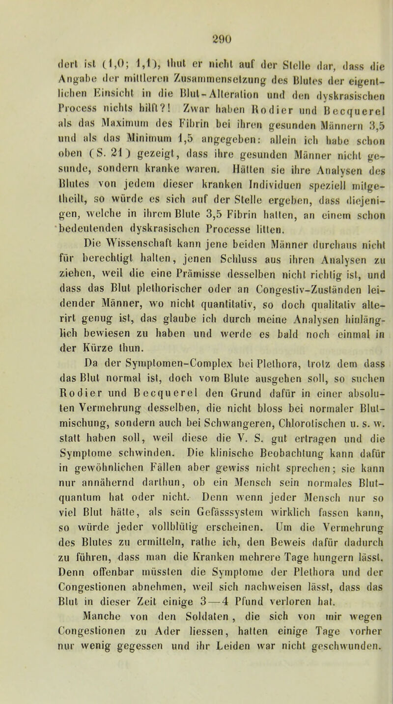 dort isl (1,0; 1,1), tliut er niclil auf der Slelle dar, dass die Angabe <ler minieren Zusammensetzung des Blutes der eigent- lichen Einsicht in die Blut-Alteration und den dyskrasischen Process nichts hilll?! Zwar haben Kodier und Beccjuerel als das Maximum des Fibrin bei ihren gesunden Männern 3,5 und als das Minimum 1,5 angegeben: allein ich habe schon oben (S. 21) gezeigt, dass ihre gesuriden Männer nicht ge- sunde, sondern kranke waren. Hätten sie ihre Analysen des Blutes von jedem dieser kranken Individuen speziell mitge- theilt, so würde es sich auf der Stelle ergeben, dass diejeni- gen, welche in ihrem Blute 3,5 Fibrin hatten, an einem schon •bedeutenden dyskrasischen Processe litten. Die Wissenschaft kann jene beiden Männer durchaus nicht für berechtigt halten, jenen Schluss aus ihren Analysen zu ziehen, weil die eine Prämisse desselben nicht richtig ist, und dass das Blut plethorischer oder an Congestiv-Zuständen lei- dender Männer, wo nicht quantitativ, so doch qualitativ alte- rirt genug ist, das glaube ich durch meine Analysen hinläng- lich bewiesen zu haben und werde es bald noch einmal in der Kürze thun. Da der Symptomen-Complex bei Plethora, trotz dem dass das Blut normal ist, doch vom Blute ausgehen soll, so suchen Kodier und Becquerel den Grund dafür in einer absolu- ten Vermehrung desselben, die nicht bloss bei normaler Blut- mischung, sondern auch bei Schwangeren, Chlorotischen u. s. w. statt haben soll, weil diese die V. S. gut ertragen und die Symptome schwinden. Die klinische Beobachtung kann dafür in gewöhnlichen Fällen aber gewiss nicht sprechen; sie kann nur annähernd darthun, ob ein Mensch sein normales Bluf- quantum hat oder nicht. Denn wenn jeder Mensch nur so viel Blut hätte, als sein Gefässsystem wirklich fassen kann, so würde jeder vollblütig erscheinen. Um die Vermehrung des Blutes zu ermitteln, rathe ich, den Beweis dafür dadurch zu führen, dass man die Kranken mehrere Tage hungern lässt. Denn offenbar müssten die Symptome der Plethora und der Congestionen abnehmen, weil sich naclnveisen lässt, dass das Blut in dieser Zeit einige 3 — 4 Pfund verloren hat. Manche von den Soldaten , die sich von »nir wegen Congestionen zu Ader Hessen, halten einige Tage vorher nur vvenig gegessen und ihr Leiden war nicht geschwunden.