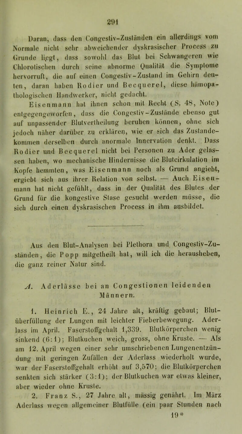Daran, dass den Congestiv-Ziisländen ein allerdings vom Normale nichl sehr abweichender dyskrasischer Process zu (Irnnde li,egt, dass sowohl das Blul bei Schwangeren wie Chlorolischen durch seine abnorme Oealiläl die Symplome hervorruft, die auf einen Congesliv-Zusland im Gehirn deu- ten, daran haben Kodier und Becquerel, diese hämopa- thologischen Handwerker, nicht gedacht. Eisen mann hat ihnen schon mit Recht (S. 48, Note) entgegengeworfen, dass die Congestiv-Zustände ebenso gut auf unpassender Blutvertheilung beruhen können, ohne sich jedoch näher darüber zu erklären, wie er sich das Zustande- kommen derselben durch anormale Innervation denkt. Dass Kodier und Becquerel nicht bei Personen zu Ader gelas- sen haben, wo mechanische Hindernisse die Bluteirkulation im Kopfe hemmten, was Eisenmann noch als Grund angiebt, ergiebt sich aus ihrer Relation von selbst. — Auch Eisen- mann hat nicht gefühlt, dass in der Qualität des Blutes der Grund für die kongestive Stase gesucht werden müsse, die sich durch einen dyskrasischen Process in ihm ausbildet. Aus den Blut-Analysen bei Plethora und Congestiv-Zu- ständen, die Popp mitgetheilt hat, will ich die herausheben, die ganz reiner Natur sind. J. Aderlässe bei an Congestionen leidenden Männern. 1. Heinrich E., 24 Jahre alt, kräftig gebaut; Blut- überfüllung der Lungen mit leichter Fieberbewegung. Ader- lass im April. Faserstoffgehalt 1,339. Blutkörperchen wenig sinkend (6:1); Blutkuchen weich, gross, ohne Kruste. — Als am 12. April wegen einer sehr umschriebenen Lungenentzün- dung mit geringen Zufällen der Aderlass wiederholt wurde, war der Faserstoffgehalt erhöht auf 3,570; die Blutkörperchen senkten sich stärker (3:1); der Blulkuchen war etwas kleiner, aber wieder ohne Kruste. 2. Franz S., 27 Jahre alt, massig genährt. Im März Aderlass wegen allgemeiner Blutfülle (ein paar Stunden nach 19’>