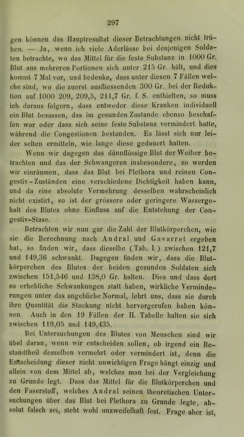 ^en können das HauplresuUat dieser Belraclitungen nicht trü- ben. — Ja, wenn ich viele Aderlässe bei denjenigen Solda- ten betrachte, wo das Mittel für die feste Substanz in iOOOGr. Blut aus mehreren Portionen sich unter 215 Gr. hält, und dies kommt 7 Mal vor, und bedenke, dass unter diesen 7 Fällen wel- che sind, wo die zuerst ausfliessenden 300 Gr. bei der Reduk- tion auf 1000 209, 209,5, 211,7 Gr. f. S. enthielten, so muss ich-daraus folgern, dass entweder diese Kranken individuell ein Blut besassen, das im gesunden Zustande ebenso beschaf- fen war oder dass sich seine feste Substanz vermindert hatte, während die Conffeslionen bestanden. Es lässt sich nur lei- der seilen ermitteln, wie lange diese gedauert hallen. Wenn wir dagegen das dünnflüssige Blut der Weiber be- trachten und das der Schwangeren insbesondere, so werden wir einräumen, dass das Blut bei Plethora und reinen Con- gestiv - Zuständen eine verschiedene Dichtigkeit haben kann, und da eine absolute Vermehrung desselben wahrscheinlich nicht cxistirt, so ist der grössere oder geringere Wasserge- halt des Blutes ohne Einfluss auf die Entstehung der Con- gesliv-Slase. Betrachten wir nun gar die Zahl der Blutkörperchen, wie sie die Berechnung nach Andral und Gavarret ergeben hat, so finden wir, dass dieselbe (Tab. I.) zwischen 121,7 und 149,36 schwankt. Dagegen finden wir, dass die Blut- körperchen des Blutes der beiden gesunden Soldaten sich zwischen 151,546 und 138,0 Gr. halten. Dies und dass dort so erhebliche Schwankungen stall haben, wirkliche Verminde- rungen unter das angebliche Normal, lehrt uns, dass sie durch ihre Ouanlität die Stockung nicht hervorgerufen haben kön- nen Auch in den 19 Fällen der II. Tabelle halten sie sich zwischen 119,05 und 149,435. Bei Untersuchungen des Blutes von Menschen sind wir übel daran, wenn wir entscheiden sollen, ob irgend ein Be- standlheil desselben vermehrt oder vermindert ist, denn die Eiftscheidung dieser nicht unwichtigen Frage hängt einzig und allein von dem Mittel ab, welches man bei der Vergleichung zu Grunde legt. Dass das Mittel für die Blutkörperchen und den Faserstoff, welches Andral seinen theoretischen Unter- suchungen über das Blut bei Plethora zu Grunde legte, ab- solut falsch sei, steht wohl unzweifelhaft fest. Frage aber ist,
