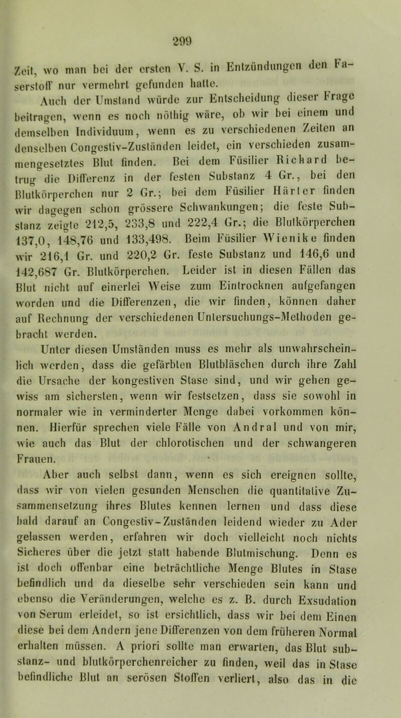 209 Zeit, wo man bei der ersten V. S. in Entzündungen den Fa- serstoff nur vermehrt gefunden hatte. Auch der Umstand würde zur Entscheidung dieser Frage beitragen, wenn es noch nötliig wäre, ob wir hei einem und demselben Individuum, wenn es zu verschiedenen Zeilen an denselben Congestiv-Zusländen leidet, ein verschieden zusam- mengesetztes Blut finden. Bei dem Füsilier Richard be- trug die Differenz in der festen Substanz 4 Gr., bei den Blidkörperchen nur 2 Gr.; bei dem Füsilier Härter finden wir dagegen schon grössere Schwankungen; die feste Sub- stanz zeigte 212,5, 233,8 und 222,4 Gr.; die Blutkörperchen 137,0, 148,76 und 133,498. Beim Füsilier Wienike finden wir 216,1 Gr. und 220,2 Gr. feste Substanz und 146,6 und 142,687 Gr. Blutkörperchen. Leider ist in diesen Fällen das Blut nicht auf einerlei Weise zum Eintrocknen aufgefangen worden und die Differenzen, die wir finden, können daher auf Rechnung der verschiedenen Untersuchungs-Methoden ge- bracht werden. Unter diesen Umständen muss es mehr als unwahrschein- lich werden, dass die gefärbten Blulbläschen durch ihre Zahl die Ursache der kongestiven Stase sind, und wir gehen ge- wiss am sichersten, wenn wir festselzen, dass sie sowohl in normaler wie in verminderter Menge dabei verkommen kön- nen. Hierfür sprechen viele Fälle von Andral und von mir, wie auch das Blut der chlorotischen und der schwangeren Frauen. Aber auch selbst dann, wenn es sich ereignen sollte, dass wir von vielen gesunden Menschen die quantitative Zu- sammensetzung ihres Blutes kennen lernen und dass diese bald darauf an Congestiv-Zusländen leidend wieder zu Ader gelassen werden, erfahren wir doch vielleicht noch nichts Sicheres über die jetzt statt habende Blulmischung. Denn es ist doch offenbar eine beträchtliche Menge Blutes in Stase befindlich und da dieselbe sehr verschieden sein kann und ebenso die Veränderungen, welche es z. B. durch Exsudation von Serum erleidet, so ist ersichtlich, dass wir bei dem Einen diese bei dem Andern jene Differenzen von dem früheren Normal erhalten müssen. A priori sollte man erwarten, das Blut Sub- stanz- und blulkörperchenreicher zu finden, weil das in Stase befindliche Blut an serösen Stoffen verliert, also das in die