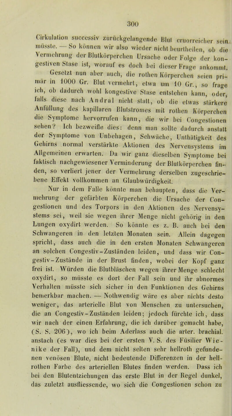 Cirkiilalior» siicccssiv ziirückgelangende lilul cruoneiclier sein imissle. — So können wir also wieder nicht Ijenrilieilen, ob die Vennehrung der Bliilkörperclien Ursache oder Folge der kon- gestiven Stase ist, worauf es doch bei dieser Krage ankornmt. Gesetzt nun aber auch, die rothen Körperchen seien pri- mär in 1000 Gr. Blut vermehrt, etwa um 10 Gr., so frage ich, ob dadurch wohl kongestive Stase entstehen kann, oder, falls diese nach Andral nicht statt, ob die etwas stärkere Anfiillung des kapillaren Blulstromes mit rothen Körperchen die Symptome hervorrufen kann, die wir bei Congestionen sehen? Ich bezweifle dies: denn man sollte dadurch anstatt der Symptome von Unbehagen, Schwäche, Unthätigkeit des Geliirns normal verstärkte Aktionen des Nervensystems im Allgemeinen erwarten. Da wir ganz dieselben Symptome bei faktisch nachgewiesener Verminderung der Blutkörperchen fin- den, so verliert jener der Vermehrung derselben zugeschrie- bene Effekt vollkommen an Glaubwürdigkeit. Nur in dem Falle könnte man behaupten, dass die Ver- mehrung der gefärbten Körperchen die Ursache der Con- gestionen und des Torpors in den Aktionen des Nervensy- stems sei, weil sie wegen ihrer Menge nicht gehörig in den Lungen oxydirt werden. So könnte es z. B. auch bei den Schwangeren in den letzten Monaten sein. Allein dagegen spricht, dass auch die in den ersten Monaten Schwangeren an solchen Congestiv-Zuständen leiden, und dass wir Con- gestiv-Zustände in der Brust finden, wobei der Kopf ganz frei ist. Würden die Blutbläschen wegen ihrer xMenge schlecht oxydirt, so müsste es dort der Fall sein und ihr abnormes Verhalten müsste sich sicher in den Funktionen des Gehirns bemerkbar machen. — Nothwendig wäre es aber nichts desto weniger, das arterielle Blut von Menschen zu untersuchen, die an Congestiv-Zuständen leiden; jedoch fürchte ich, dass wir nach der einen Erfahrung, die ich darüber gemacht habe, (S. S. 206), wo ich beim Aderlass auch die arler. brachial, anstach (es war dies bei der ersten V. S. des Füsilier Wie- nike der Fall), und dem nicht selten sehr hellroth gefunde- nen venösen Blute, nicht bedeutende Differenzen in der hell- rothen Farbe des arteriellen Blutes finden werden. Dass ich bei den Blutentziehungen das erste Blut in der Regel dunkel, das zuletzt ausfliessende, wo sich die Congestionen schon zu