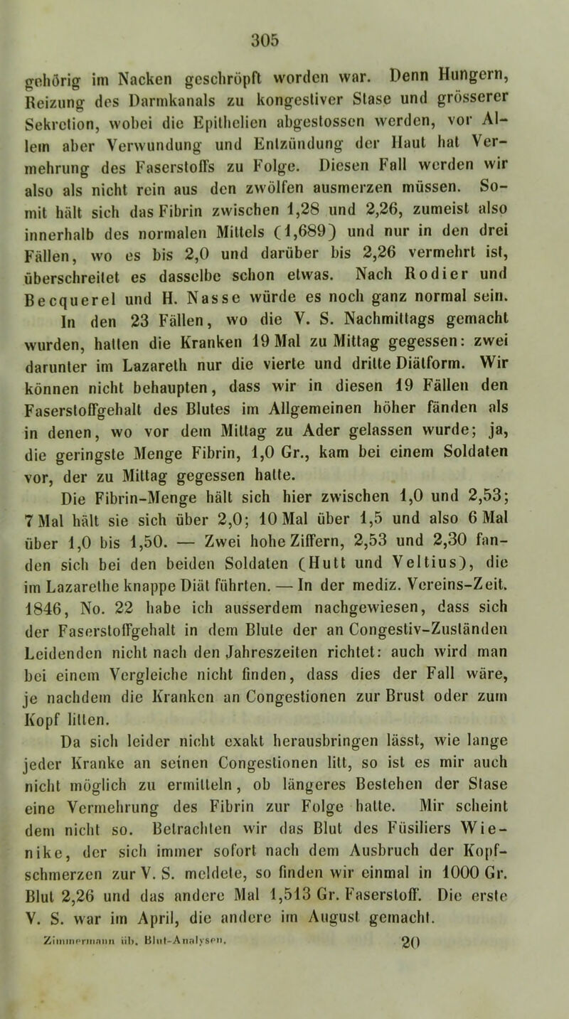 gehörig im Nacken geschröpft worden war. Denn Hungern, Reizung des Darmkanals zu kongestiver Slase und grösserer Sekretion, wobei die Epilhelien abgeslosscn werden, vor Al- lem aber Verwundung und Entzündung der Haut hat Ver- mehrung des Faserstoffs zu Folge. Diesen Fall werden wir also als nicht rein aus den zwölfen ausmerzen müssen. So- mit hält sich das Fibrin zwischen 1,28 und 2,26, zumeist also innerhalb des normalen Mittels (1,689) und nur in den drei Fällen, wo es bis 2,0 und darüber bis 2,26 vermehrt ist, überschreitet es dasselbe schon etwas. Nach Kodier und Becquerel und H. Nasse würde es noch ganz normal sein. In den 23 Fällen, wo die V. S. Nachmittags gemacht wurden, hatten die Kranken 19 Mal zu Mittag gegessen: zwei darunter im Lazareth nur die vierte und dritte Diätform. Wir können nicht behaupten, dass wir in diesen 19 Fällen den Faserstoffgehalt des Blutes im Allgemeinen höher fänden als in denen, wo vor dem Mittag zu Ader gelassen wurde; ja, die geringste Menge Fibrin, 1,0 Gr., kam bei einem Soldaten vor, der zu Mittag gegessen halte. Die Fibrin-Menge hält sich hier zwischen 1,0 und 2,53; 7 Mal hält sie sich über 2,0; 10 Mal über 1,5 und also 6 Mal über 1,0 bis 1,50. — Zwei hohe Ziffern, 2,53 und 2,30 fan- den sich bei den beiden Soldaten (Hutt und Veltius), die im Lazarethe knappe Diät führten. — In der mediz. Vereins-Zeit. 1846, No. 22 habe ich ausserdem nachgewiesen, dass sich der Fasersloffgehalt in dem Blute der an Congestiv-Zuständen Leidenden nicht nach den Jahreszeiten richtet: auch wird man bei einem Vergleiche nicht finden, dass dies der Fall wäre, je nachdem die Kranken an Congestionen zur Brust oder zum Kopf litten. Da sich leider nicht exakt herausbringen lässt, wie lange jeder Kranke an seinen Congestionen litt, so ist es mir auch nicht möglich zu errnilleln, ob längeres Bestehen der Stase eine Vermehrung des Fibrin zur Folge halle. Mir scheint dem nicht so. Betrachten wir das Blut des Füsiliers Wie- nike, der sich immer sofort nach dem Ausbruch der Kopf- schmerzen zurV. S. meldete, so finden wir einmal in 1000 Gr. Blut 2,26 und das andere Mal 1,513 Gr. F'asersloff. Die erste V. S. war im April, die andere im August gemacht. Zlminprin.inn iil). Bliif-Analyspn. 20