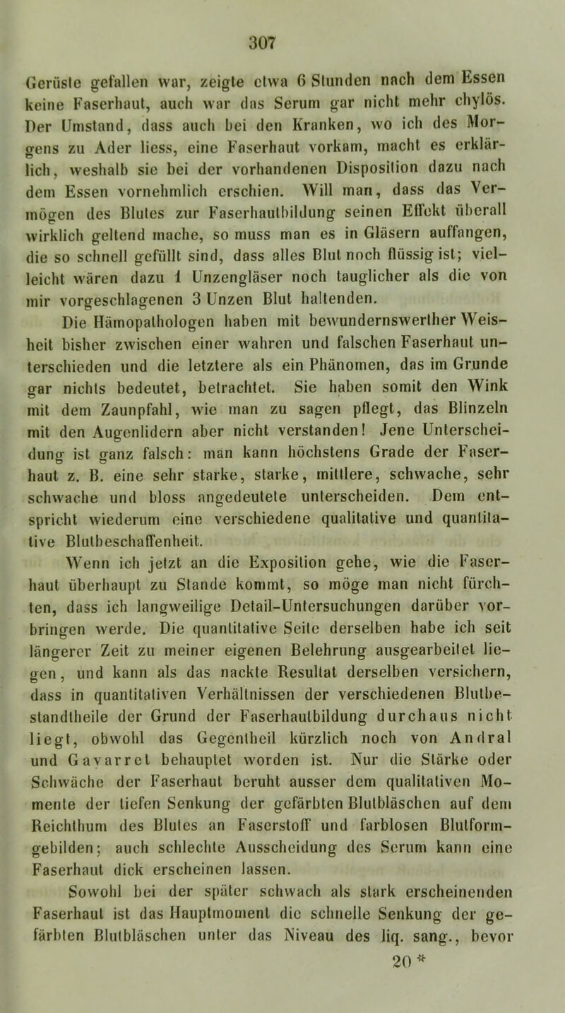 Oeriisle gefallen war, zeigte etwa 6 Stunden nach dem Essen keine Faserhaut, auch war das Serum gar nicht mehr chylös. Der Umstand, dass auch bei den Kranken, wo ich des Mor- gens zu Ader liess, eine Faserhaut vorkam, macht es erklär- lich, weshalb sie bei der vorhandenen Disposition dazu nach dem Essen vornehmlich erschien. Will man, dass das Ver- mögen des Blutes zur Faserhauthildung seinen Effekt überall wirklich geltend mache, so muss man es in Gläsern auffangen, die so schnell gefüllt sind, dass alles Blut noch flüssig ist; viel- leicht wären dazu 1 Unzengläser noch tauglicher als die von mir vorgeschlagenen 3 Unzen Blut haltenden. Die Härnopalhologen haben mit bewundernswerther Weis- heit bisher zwischen einer wahren und falschen Faserhaut un- terschieden und die letztere als ein Phänomen, das im Grunde ofar nichts bedeutet, betrachtet. Sie haben somit den Wink mit dem Zaunpfahl, wie man zu sagen pflegt, das Blinzeln mit den Augenlidern aber nicht verstanden! Jene Unterschei- dung ist ganz falsch: man kann höchstens Grade der Faser- haut z. B. eine sehr starke, starke, mittlere, schwache, sehr schwache und bloss angedeutete unterscheiden. Dem ent- spricht wiederum eine verschiedene qualitative und quantita- tive Blulbeschaffenheit. Wenn ich jetzt an die Exposition gehe, wie die Faser- haut überhaupt zu Stande kommt, so möge man nicht fürch- ten, dass ich langweilige Detail-Untersuchungen darüber Vor- bringen werde. Die quantitative Seite derselben habe ich seit längerer Zeit zu meiner eigenen Belehrung ausgearbeitet lie- gen , und kann als das nackte Resultat derselben versichern, dass in quantitativen Verhältnissen der verschiedenen Blutbe- standtheile der Grund der Faserhaulbildung durchaus nicht liegt, obwohl das Gegenlheil kürzlich noch von Andral und Gavarrct behauptet worden ist. Nur die Stärke oder Schwäche der Faserhaut beruht ausser dem qualitativen Mo- mente der liefen Senkung der gefärbten Blutbläschen auf dem Reichthum des Blutes an Faserstoff und farblosen Bliitform- gebilden; auch schlechte Ausscheidung des Serum kann eine Faserhaul dick erscheinen lassen. Sowohl bei der später schwach als stark erscheinenden Faserhaul ist das Hauplmomenl die schnelle Senkung der ge- färbten Blutbläschen unter das Niveau des liq. sang., bevor 20’'^