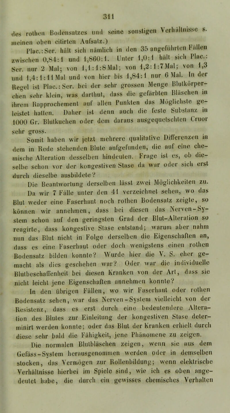 des rolluMi Bodensatzes imd seine sonsligen Verliällnisse s. meinen oben cilirten Aufsatz.) Blae.:Ser. hält sich nämlich in den 35 angefülnten Fällen zwischen 0,84:1 und 1,8()0:1. Unter 1,0:1 hält sich Plac.: Ser. nur 2 Mal; von 1,1:1:8Mal; von l,2:l:7Mal; von 1,3 und l,4:l:llMal und von hier bis 1,84:1 nur 6 Mal. In der Hegel ist Plac.: Ser. bei der sehr grossen Menge Blutkörper- chen sehr klein, was darthut, dass die gefärbten Bläschen in ihrem Happrochernent auf allen Punkten das Möglichste ge- leistet hatten. Daher ist denn auch die feste Substanz in 1000 Gr. Blutkuchen oder dem daraus ausgequelschten Ciuoi sehr gross. Somit haben wir jetzt mehrere qualitative Dilferenzen in dem in Rede stehenden Blute aufgelunden, die auf eine che- mische Alteration desselben hindeuten. Frage ist es, ob die- selbe schon vor der kongestiven Stase da war oder sich eist durch dieselbe ausbildete ? Die Beantwortung derselben lässt zwei Möglichkeiten zu. Da wir 7 Fälle unter den 41 verzeichnet sehen, wo das Blut weder eine Faserhaut noch rothen Bodensatz zeigte, so können wir annehmen, dass bei diesen das Nerven-Sy- stem schon auf den geringsten Grad der Blut-Alteration so reagirte, dass kongestive Stase entstand; warum abei nahm nun das Blut nicht in Folge derselben die Eigenschaften an, dass es eine Faserhaut oder doch wenigstens einen rothen Bodensatz bilden konnte? Wurde hier die V. S. eher ge- macht als dies geschehen war? Oder war die individuelle Blutbeschaffenheit bei diesen Kranken von der Art, dass sie nicht leicht jene Eigenschaften annehmen konnte? ln den übrigen Fällen, wo wir Faserhaut oder rothen Bodensatz sehen, war das Nerven-System vielleicht von der Resistenz, dass es erst durch eine bedeutendere Altera- tion des Blutes zur Einleitung der kongestiven Stase deter- rninirt werden konnte; oder das Blut der Kranken erhielt durch diese sehr bald die Fähigkeit, jene Phänomene zu zeigen. Die normalen Blutbläschen zeigen, wenn sie aus dem Gelass-System herausgenommen werden oder in demselben stocken, das Vermögen zur Rollenbildung; wenn elektrische Verhältnisse hierbei im Spiele sind, wie ich es oben ange- deutet habe, die durch ein gewisses chemisches Verhalten