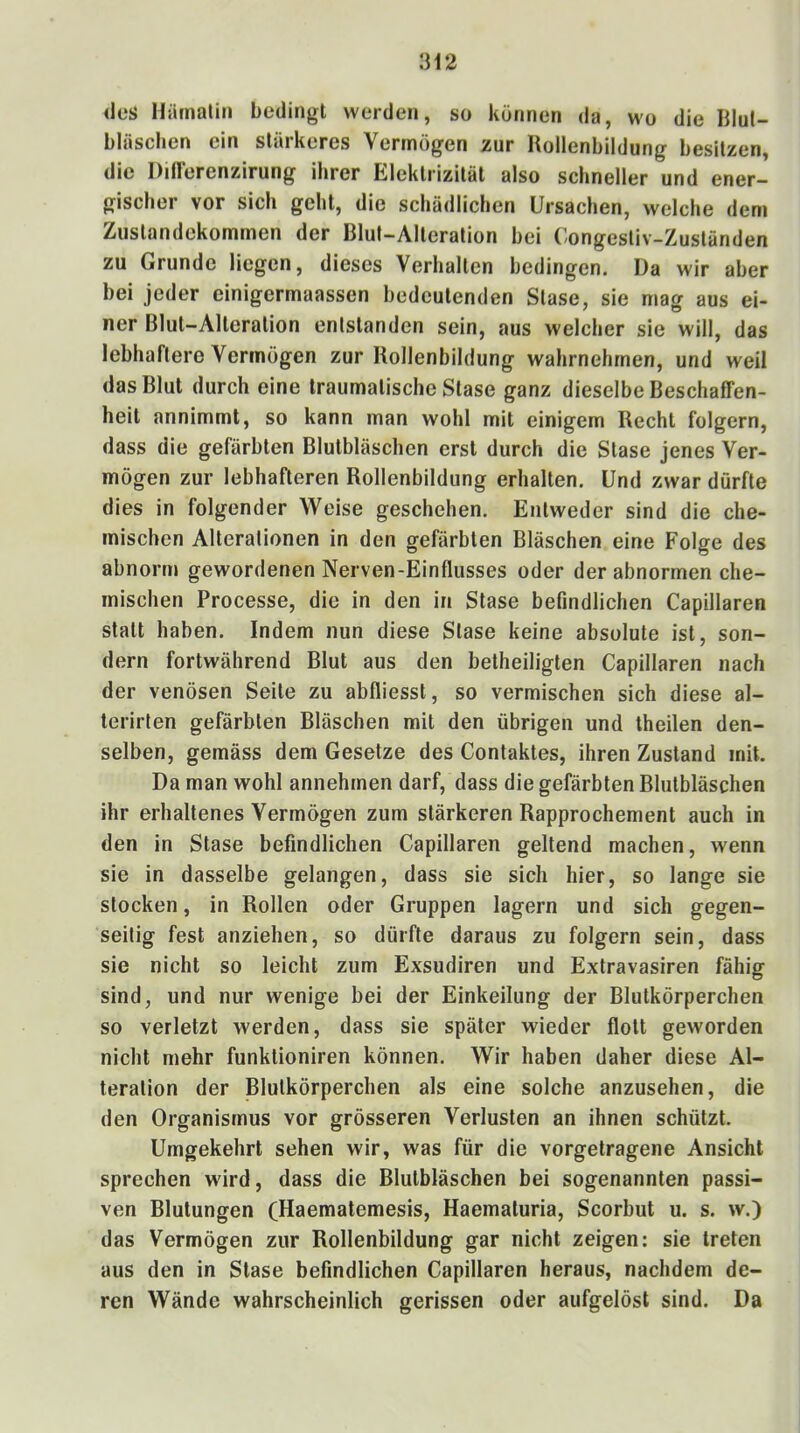 des Hämaliii bedingt weiden, so können da, wo die Blut- bläschen ein stärkeres Vermögen zur Hollenbildung besitzen, die Ditlerenzirung ihrer Elektrizität also schneller und ener- gischer vor sich gehl, die schädlichen Ursachen, welche dem Zustandekommen der Blut-Alteration bei Congestiv-Zuständen zu Grunde liegen, dieses Verhallen bedingen. Da wir aber bei jeder einigermaassen bedeutenden Slase, sie mag aus ei- ner Blul-Alleralion entstanden sein, aus welcher sie will, das lebhaftere Vermögen zur Rollenbildung wahrnehmen, und weil das Blut durch eine traumatische Slase ganz dieselbe Beschaffen- heit annimmt, so kann man wohl mit einigem Recht folgern, dass die gefärbten Blulbläschen erst durch die Slase jenes Ver- mögen zur lebhafteren Rollenbildung erhallen. Und zwar dürfte dies in folgender Weise geschehen. Entweder sind die che- mischen Alterationen in den gefärbten Bläschen eine Folge des abnorm gewordenen Nerven-Einflusses oder der abnormen che- mischen Processe, die in den in Stase befindlichen Capillaren statt haben. Indem nun diese Slase keine absolute ist, son- dern fortwährend Blut aus den betheiligten Capillaren nach der venösen Seile zu abfliesst, so vermischen sich diese al- terirten gefärbten Bläschen mit den übrigen und theilen den- selben, gemäss dem Gesetze des Contaktes, ihren Zustand mit. Da man wohl annehmen darf, dass die gefärbten Blulbläschen ihr erhaltenes Vermögen zum stärkeren Rapprochement auch in den in Stase befindlichen Capillaren geltend machen, wenn sie in dasselbe gelangen, dass sie sich hier, so lange sie stocken, in Rollen oder Gruppen lagern und sich gegen- seitig fest anziehen, so dürfte daraus zu folgern sein, dass sie nicht so leicht zum Exsudiren und Extravasiren fähig sind, und nur wenige bei der Einkeilung der Blutkörperchen so verletzt werden, dass sie später wieder flott geworden nicht mehr funklioniren können. Wir haben daher diese Al- teration der Blutkörperchen als eine solche anzusehen, die den Organismus vor grösseren Verlusten an ihnen schützt. Umgekehrt sehen wir, was für die vorgetragene Ansicht sprechen wird, dass die Blulbläschen bei sogenannten passi- ven Blutungen (Haematemesis, Haematuria, Scorbut u. s. w.) das Vermögen zur Rollenbildung gar nicht zeigen: sie treten aus den in Stase befindlichen Capillaren heraus, nachdem de- ren Wände wahrscheinlich gerissen oder aufgelöst sind. Da