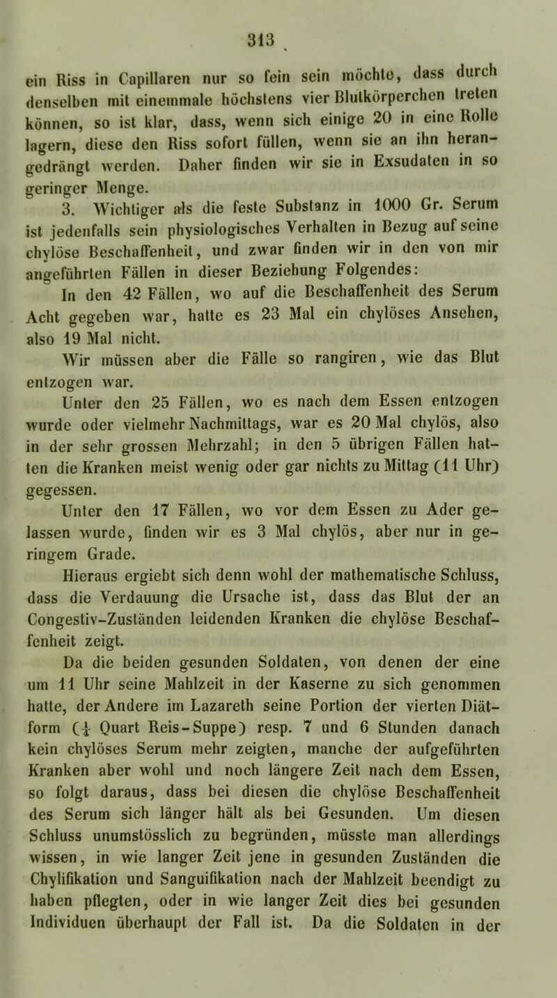 ein Riss in Capillaren nur so fein sein möchte, dass durch denselben mit eineinmale höchstens vier Blutkörperchen treten können, so ist klar, dass, wenn sich einige 20 in eine Rolle lagern, diese den Riss sofort füllen, wenn sie an ihn heran- gedrängt werden. Daher finden wir sie in Exsudaten in so geringer Menge. 3. Wichtiger als die feste Substanz in 1000 Gr. Serum ist jedenfalls sein physiologisches Verhalten in Bezug auf seine chylöse Beschaffenheit, und zwar finden wir in den von mir angeführten Fällen in dieser Beziehung Folgendes: In den 42 Fällen, wo auf die Beschaffenheit des Serum Acht gegeben war, hatte es 23 Mal ein chylöses Ansehen, also 19 Mal nicht. Wir müssen aber die Fälle so rangiren, wie das Blut entzogen war. Unter den 25 Fällen, wo es nach dem Essen entzogen wurde oder vielmehr Nachmittags, war es 20 Mal chylös, also in der sehr grossen Mehrzahl; in den 5 übrigen Fällen hat- ten die Kranken meist wenig oder gar nichts zu Mittag (11 Uhr) gegessen. Unter den 17 Fällen, wo vor dem Essen zu Ader ge- lassen wurde, finden wir es 3 Mal chylös, aber nur in ge- ringem Grade. Hieraus ergiebt sich denn wohl der mathematische Schluss, dass die Verdauung die Ursache ist, dass das Blut der an Congestiv-Zuständen leidenden Kranken die chylöse Beschaf- fenheit zeigt. Da die beiden gesunden Soldaten, von denen der eine um 11 Uhr seine Mahlzeit in der Kaserne zu sich genommen hatte, der Andere im Lazareth seine Portion der vierten Diät- form (I Quart Reis-Suppe) resp. 7 und 6 Stunden danach kein chylöses Serum mehr zeigten, manche der aufgeführten Kranken aber wohl und noch längere Zeit nach dem Essen, so folgt daraus, dass bei diesen die chylöse Beschaffenheit des Serum sich länger hält als bei Gesunden. Um diesen Schluss unumstösslich zu begründen, müsste man allerdings wissen, in wie langer Zeit jene in gesunden Zuständen die Chylifikation und Sanguifikation nach der Mahlzeit beendigt zu haben pflegten, oder in wie langer Zeit dies bei gesunden Individuen überhaupt der Fall ist. Da die Soldaten in der