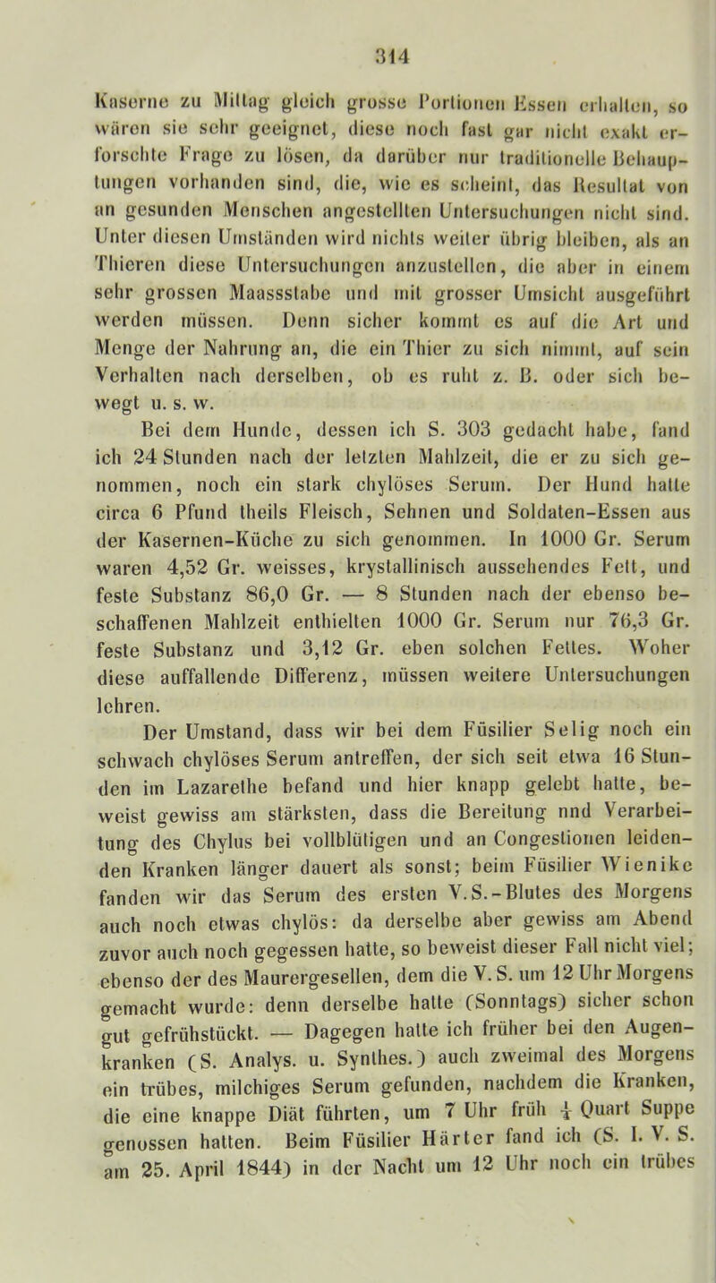 Knsonie zu WillHg gleich grosse Porlionen Ksseii erlialleii, so wären sie selir geeignet, diese noch fast gar nicht exakt er- lorschte Frage zu lösen, da darüber nur traditionelle liehaup- tungen vorhanden sind, die, wie es scheint, das Resultat von an gesunden Menschen angestellten Untersuchungen nicht sind. Unter diesen Umständen wird nichts weiter übrig bleiben, als an Thicren diese Untersuchungen anzustellcn, die aber in einem sehr grossen Maassstabe und mit grosser Umsicht ausgeführt werden müssen. Denn sicher kommt es auf die Art und Menge der Nahrung an, die ein Thier zu sich nimmt, auf sein Verhalten nach derselben, ob es ruht z. R. oder sich be- wegt u. s. w. Bei dem Hunde, dessen ich S. 303 gedacht habe, fand ich 24 Stunden nach der letzten Mahlzeit, die er zu sich ge- nommen, noch ein stark chylöses Serum. Der Hund hatte circa 6 Pfund theils Fleisch, Sehnen und Soldaten-Essen aus der Kasernen-Küche zu sich genommen. In 1000 Gr. Serum waren 4,52 Gr. weisses, krystallinisch aussehendes Fett, und feste Substanz 86,0 Gr. — 8 Stunden nach der ebenso be- schaffenen Mahlzeit enthielten 1000 Gr. Serum nur 76,3 Gr. feste Substanz und 3,12 Gr. eben solchen Fettes. Woher diese auffallende Differenz, müssen weitere Untersuchungen lehren. Der Umstand, dass wir bei dem Füsilier Selig noch ein schwach chylöses Serum antreffen, der sich seit etwa 16 Stun- den im Lazarethe befand und hier knapp gelebt hatte, be- weist gewiss am stärksten, dass die Bereitung nnd Verarbei- tung des Chylus bei vollblütigen und an Congestionen leiden- den Kranken länger dauert als sonst; beim Füsilier Wienikc fanden wir das Serum des ersten V.S.-Blutes des Morgens auch noch etwas chylös: da derselbe aber gewiss am Abend zuvor auch noch gegessen hatte, so beweist dieser Fall nicht viel; ebenso der des Maurergesellen, dem die V. S. um 12 Uhr Morgens gemacht wurde: denn derselbe hatte (Sonntags) sicher schon gut gefrühstückt. — Dagegen halte ich früher bei den Augen- kranken (S. Analys. u. Synthes.) auch zweimal des Morgens ein trübes, milchiges Serum gefunden, nachdem die Kranken, die eine knappe Diät führten, um 7 Uhr früh \ Quart Suppe genossen hatten. Beim Füsilier Härter fand ich (S. I. V. S. am 25. April 1844) in der Nacht um 12 Uhr noch ein trübes N