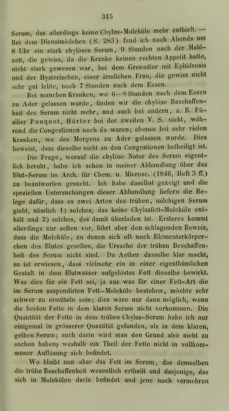 Serum, das allerdings keine Cliylus-Moleküle mehr enlhielt. - Hei dem Dienstmädchen (S. 283) fand ich noch Abends um 8 Uhr ein stark chylöses Serum, 9 Stunden nach der Mahl- zeit, die gewiss, da die Kranke keinen rechten Appetit hatte, nicht stark gewesen war, hei dem Grenadier mit Ephidrosis und der Hysterischen, einer ärmlichen Frau, die gewiss nicht sehr gut lebte, noch 7 Stunden nach dem Essen. Bei manchen Kranken, wo 6—8 Stunden nach dem Essen zu Ader gelassen wurde, finden wir die chylöse Beschaffen- heit des Serum nicht mehr, und auch bei andern, z. B. Fü- silier Pouquet, Härter bei der zweiten V. S. nicht, wäh- rend die Congestionen noch da waren; ebenso bei sehr vielen Kranken, wo des Morgens zu Ader gelassen wurde. Dies beweist, dass dieselbe nicht an den Congestionen beiheiligt ist. Die Frage, worauf die chylöse Natur des Serum eigent- lich beruht, habe ich schon in meiner Abhandlung über das Blut-Serum im Arch. für Chem. u. Microsc. (1846, Heft 3 ff.) zu beantworten gesucht. Ich habe daselbst gezeigt und die speziellen Untersuchungen dieser Abhandlung liefern die Be- lege dafür, dass es zwei Arten des trüben, milchigen Serum giebt, nämlich 1) solches, das keine Chylusfett-Moleküle ent- hält und 2) solches, das damit überladen ist. Ersteres kommt allerdings nur selten vor, führt aber den schlagenden Beweis, dass die Moleküle, zu denen sich oft noch Elementarkörper- chen des Blutes gesellen, die Ursache der trüben Beschaffen- heit des Serum nicht sind. Da Aether dasselbe klar macht, so ist erwiesen, dass vielmehr ein in einer eigenthümlichen Gestalt in dem Blulwasser aufgelöstes Fett dieselbe bewirkt. Was dies für ein Fett sei, ja aus was für einer Fett-Art die im Serum suspendirten Fett-Moleküle bestehen, möchte sehr schwer zu ermitteln sein; dies wäre nur dann möglich, wenn die beiden Feite in dem klaren Serum nicht verkommen. Die Quantität der Fette in dem trüben Chylus-Serum habe ich nur einigemal in grösserer Quantität gefunden, als in dem klaren, gelben Serum; auch darin wird man den Grund also nicht zu suchen habenj weshalb ein Theil der Fette nicht in vollkom- mener Auflösung sich befindet. Wo bleibt nun aber das Fett im Serum, das demselben die trübe Beschaffenheit wesentlich crtheilt und dasjenige, das sich in Molekülen darin befindet und jene noch vermehren