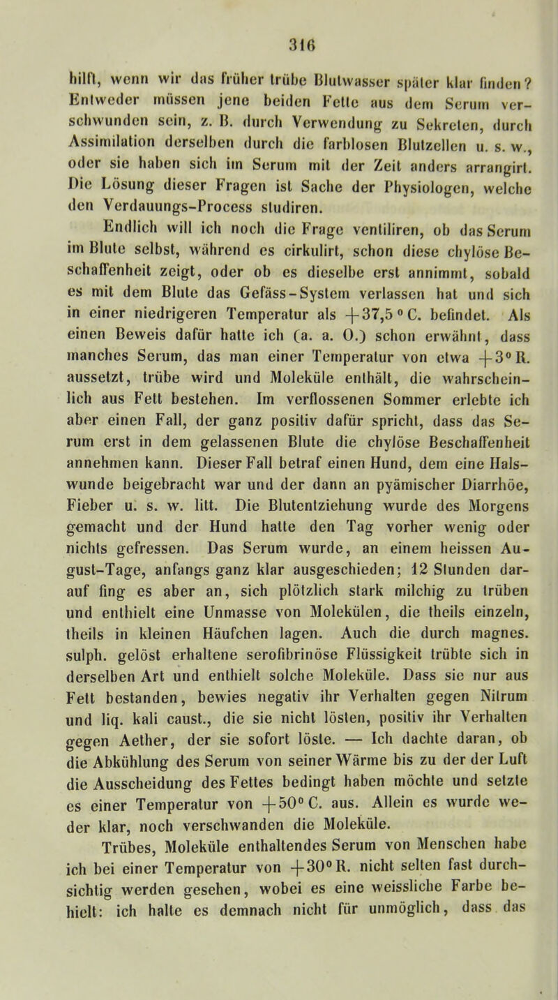 3ir> hilf!, wenn wir dtis früher trübe lilulwtisser später klar (itiden? Entweder müssen jene beiden Fette aus dem Serum ver- schwunden sein, z. K. durch Verwendung' zu Sekreten, durch Assimilation derselben durch die farblosen Blutzellen u. s. w., oder sie haben sich im Serum mit der Zeit anders arrangirt. Die Lösung dieser Fragen ist Sache der Physiologen, welche den Verdauungs-Process studiren. Endlich will ich noch die Frage ventiliren, ob das Serum im Blute selbst, während cs cirkulirt, schon diese chylöse Be- schaffenheit zeigt, oder ob es dieselbe erst annimmt, sobald es mit dem Blute das Gefäss-System verlassen hat und sich in einer niedrigeren Temperatur als -|-37,5”C. befindet. Als einen Beweis dafür hatte ich (a. a. 0.) schon erwähnt, dass manches Serum, das man einer Temperatur von etwa -|-3®R. aussetzt, trübe wird und Moleküle enthält, die wahrschein- lich aus Fett bestehen. Im verflossenen Sommer erlebte ich aber einen Fall, der ganz positiv dafür spricht, dass das Se- rum erst in dem gelassenen Blute die chylöse Beschaffenheit annehmen kann. Dieser Fall betraf einen Hund, dem eine Hals- wunde beigebracht war und der dann an pyämischer Diarrhöe, Fieber u. s. w. litt. Die Blutenfziehung wurde des Morgens gemacht und der Hund halte den Tag vorher wenig oder nichts gefressen. Das Serum wurde, an einem heissen Au- gust-Tage, anfangs ganz klar ausgeschieden; 12 Stunden dar- auf fing es aber an, sich plötzlich stark milchig zu trüben und enthielt eine Unmasse von Molekülen, die theils einzeln, theils in kleinen Häufchen lagen. Auch die durch magnes. sulph. gelöst erhaltene serofibrinöse Flüssigkeit trübte sich in derselben Art und enthielt solche Moleküle. Dass sie nur aus Fett bestanden, bewies negativ ihr Verhalten gegen Nitrum und liq. kali caust., die sie nicht lösten, positiv ihr Verhalten gegen Aether, der sie sofort löste. — Ich dachte daran, ob die Abkühlung des Serum von seiner Wärme bis zu der der Luft die Ausscheidung des Fettes bedingt haben möchte und setzte es einer Temperatur von -j-50“C. aus. Allein es wurde we- der klar, noch verschwanden die Moleküle. Trübes, Moleküle enthaltendes Serum von Menschen habe ich bei einer Temperatur von -j-30®R. nicht selten fast durch- sichtig werden gesehen, wobei es eine weissliche Farbe be- hielt: ich halte es demnach nicht für unmöglich, dass das