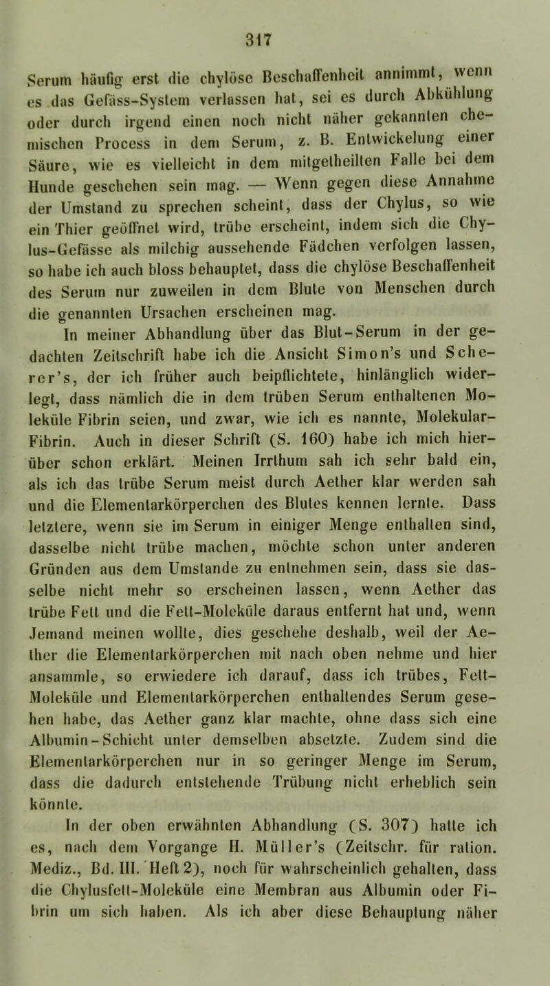 Serum häufig erst die chylösc BeschalTenlieit annimml, wenn es (las Gefäss-Syslem verlassen hat, sei cs durch Abkühlung oder durch irgend einen noch nicht näher gekannten che- mischen Process in dem Serum, z. B. Entwickelung einer Säure, wie es vielleicht in dem milgelheilten Falle bei dem Hunde geschehen sein mag. — Wenn gegen diese Annahme der Umstand zu sprechen scheint, dass der Chylus, so wie ein Thier geöfifnel wird, trübe erscheint, indem sich die Chy- lus-Gefässe als milchig aussehende Fädchen verfolgen lassen, so habe ich auch bloss behauptet, dass die chylöse Beschaffenheit des Serum nur zuweilen in dem Blute von Menschen durch die genannten Ursachen erscheinen mag. In meiner Abhandlung über das Blut-Serum in der ge- dachten Zeitschrift habe ich die Ansicht Simon’s und Sche- rer’s, der ich früher auch beipflichtete, hinlänglich wider- leo-l, dass nämlich die in dem trüben Serum enthaltenen Mo- leküle Fibrin seien, und zwar, wie ich es nannte, Molekular- Fibrin. Auch in dieser Schrift (S. 160) habe ich mich hier- über schon erklärt. Meinen Irrlhum sah ich sehr bald ein, als ich das trübe Serum meist durch Aelher klar werden sah und die Elementarkörperchen des Blutes kennen lernte. Dass letztere, wenn sie im Serum in einiger Menge enthalten sind, dasselbe nicht trübe machen, möchte schon unter anderen Gründen aus dem Umstande zu entnehmen sein, dass sie das- selbe nicht mehr so erscheinen lassen, wenn Aelher das trübe Fell und die Fell-Moleküle daraus entfernt hat und, wenn Jemand meinen wollte, dies geschehe deshalb, weil der Ae- lher die Elementarkörperchen mit nach oben nehme und hier ansarnmle, so erwiedere ich darauf, dass ich trübes, Fett- Moleküle und Elementarkörperchen enthaltendes Serum gese- hen habe, das Aelher ganz klar machte, ohne dass sich eine Albumin - Schicht unter demselben abselzte. Zudem sind die Elementarkörperchen nur in so geringer Menge im Serum, dass die dadurch entstehende Trübung nicht erheblich sein könnte. In der oben erwähnten Abhandlung (S. 307) hatte ich es, nach dem Vorgänge H. Müller’s (Zeilschr. für ration. Mediz., Bd. III. Heft 2), noch für wahrscheinlich gehalten, dass die Chylusfett-Moleküle eine Membran aus Albumin oder Fi- brin um sich haben. Als ich aber diese Behauptung näher
