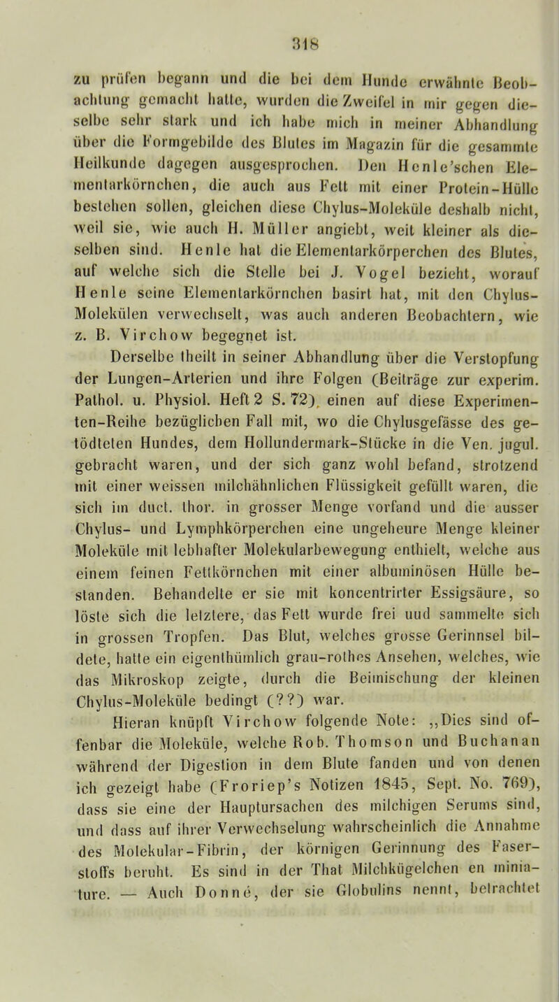 zu prüfen begann und die bei dem Hunde erwälmtc Heob- achlung gcmacbl balle, wurden die Zweifel in mir gegen die- selbe sehr slark und ich habe mich in meiner Abhandlung über die b'orrngebilde des Blutes im Magazin für die gesammle Heilkunde dagegen ausgesprochen. Den Henle’schen Ele- inenlarkörnchen, die auch aus Fell inil einer Prolein-Hülle beslehen sollen, gleichen diese Chylus-Moleküle deshalb nichl, weil sie, wie auch H. Müller angiebl, well kleiner als die- selben sind. Henle hal die Eiemenlarkörperchen des Blutes, auf welche sich die Stelle bei J. Vogel bezieht, worauf Henle seine Eiemenlarkörnchen basirt hat, mit den Chylus- Molekülen verwechselt, was auch anderen Beobachtern, wie z. B. Virchow begegnet ist. Derselbe Iheilt in seiner Abhandlung über die Verstopfung der Lungen-Arterien und ihre Folgen (Beiträge zur experim. Palhol. u. Physiol. Heft 2 S. 72), einen auf diese Experimen- ten-Reihe bezüglichen Fall mit, wo die Chylusgefässe des ge- tödteten Hundes, dem Hollundermark-Stücke in die Ven, jugul. gebracht waren, und der sich ganz wohl befand, strotzend mit einer weissen milchähnlichen Flüssigkeit gefüllt waren, die sich im duct. Ihor. in grosser Menge vorfand und die ausser Chylns- und Lymphkörperchen eine ungeheure Menge kleiner Moleküle mit lebhafter Molekularbewegung enthielt, welche aus einem feinen Fettkörnchen mit einer albuminösen Hülle be- standen. Behandelte er sie mit koncenlrirter Essigsäure, so löste sich die letztere, das Fett wurde frei uud sammelte sich in grossen Tropfen. Das Blut, welches grosse Gerinnsel bil- dete, halte ein eigenthümlich grau-rothes Ansehen, welches, wie das Mikroskop zeigte, durch die Beimischung der kleinen Chylus-Moleküle bedingt (??) war. Hieran knüpft Virchow folgende Note: „Dies sind of- fenbar die Moleküle, welche Rob. Thomson und Buch an an während der Digestion in dem Blute fanden und von denen ich gezeigt habe (Froriep’s Notizen 1845, Sept. No. 769), dass sie eine der Hauplursachen des milchigen Serums sind, und dass auf ihrer Verwechselung wahrscheinlich die Annahme des Molekular-Fibrin, der körnigen Gerinnung des Faser- stoffs beruht. Es sind in der Thal Milchkügelchen en minia- ture, — Auch Don ne, der sie Globulins nennt, betrachtet