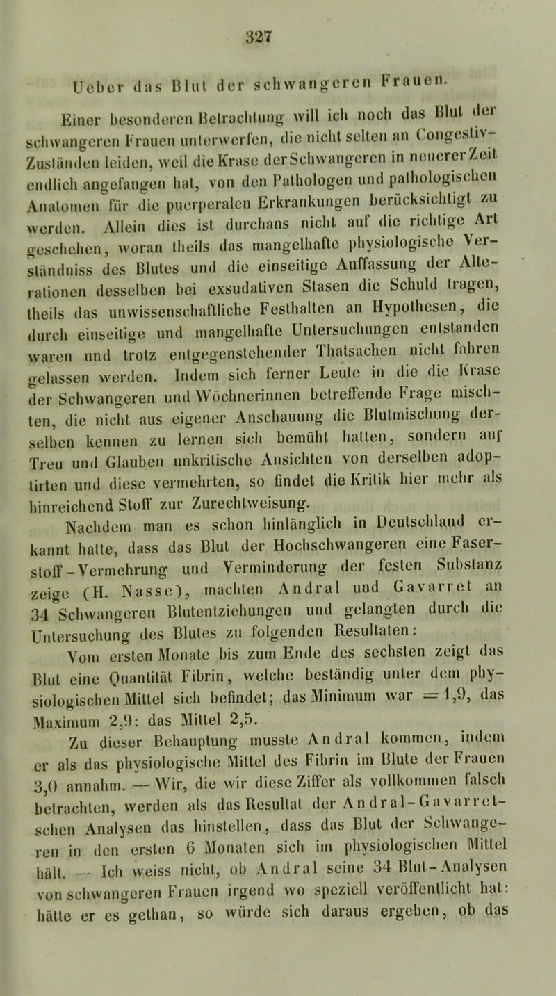 337 lieber (las Blut der schwangeren Frauen. Einer besonderen Belracbluiig will ich noch das Blut dci schwangeren Frauen unterwerfen, die nicht selten an Congesliv Zuständen leiden, weil dieKrase derSchwangeren in neuerer Zeit endlich angefangen hat, von den Pathologen und pathologischen Anatomen für die puerperalen Erkrankungen berücksichtigt zu werden. Allein dies ist durchaus nicht auf die richtige Art geschehen, woran theils das mangelhafte physiologische Ver- ständniss des Blutes und die einseitige Auffassung der Alte- rationen desselben bei exsudativen Stasen die Schuld tragen, theils das unwissenschaftliche Festhalten an Hypothesen, die durch einseitige und mangelhafte Untersuchungen entstanden waren und trotz entgegenstchender Thalsachen nicht fahien gelassen werden. Indem sich ferner Leute in die die Krase der Schwangeren und Wöchnerinnen belrelFende Frage misch- ten, die nicht aus eigener Anschauung die Blulmischiing der- selben kennen zu lernen sich bemüht hallen, sondern auf Treu und Glauben unkritische Ansichten von derselben adop- lirten und diese vermehrten, so findet die Kritik hier mehr als hinreichend StolF zur Zurechtweisung. Nachdem man es schon hinlänglich in Deutschland er- kannt halte, dass das Blut der Hochschwangeren eineFaser- slolF-Vermehrung und Verminderung der festen Substanz zeiae CH- Nasse), machten Andral und Gavarret an OT^Schwangeren Blulentziehungen und gelangten durch die Untersuchung des Blutes zu folgenden Resultaten: Vom ersten Monate bis zum Ende des sechsten zeigt das Blut eine Quantität Fibrin, welche beständig unter dem phy- siologischen Mittel sich befindet; das Minimum war =1,9, das Maximum 2,9: das Mittel 2,5. Zu dieser Behauptung musste Andral kommen, indem er als das physiologische Mittel des Fibrin im Blute der Frauen 3 0 annahm. — Wir, die wir diese ZilFer als vollkommen falsch betrachten, werden als das Resultat der An dral-Gavarret- schen Analysen das hinstellen, dass das Blut der Schwange- ren in den ersten 6 Monaten sich im physiologischen Mittel hält. — Ich weiss nicht, ob Andral seine 34 Blut-Analysen von schwangeren Frauen irgend wo speziell verölFenllicht hat: hätte er es gelhan, so würde sich daraus ergeben, ob das