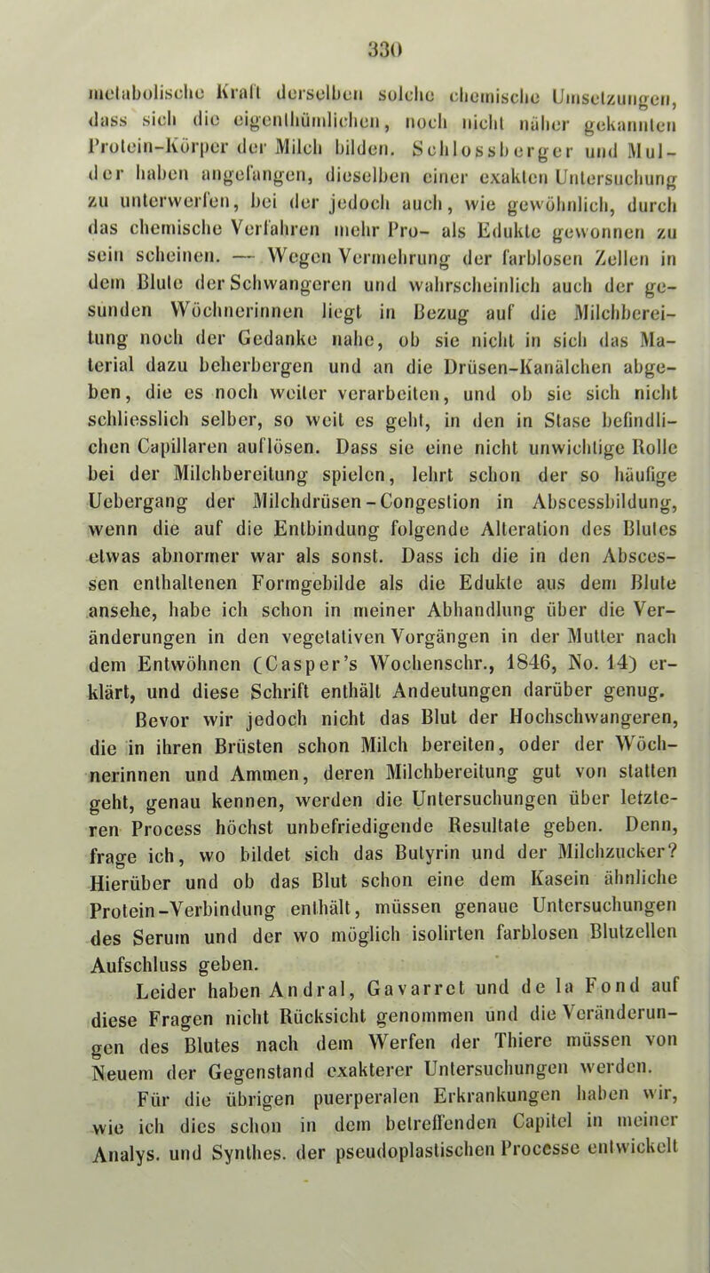 luülabülische Krall düisclbcn solche chemische Umselzuiigen, <lass sich die eigeiilhüiidi(dieii, noch iiichl nälier gekaiiiileii l’rotein-Körper der Milch bilden. Schlossberger und Mul- der haben ungelangen, dieselben einer exaklcn Unlersnchung zu untervverlen, bei der jedoch auch, wie gewöhnlich, durch das chemische Verlahren mehr Pro- als Edukle gewonnen zu sein scheinen. — Wegen Vermehrung der l'arblosen ZelleJi in dem Blule der Schwangeren und wahrscheinlich auch der ge- sunden Wöchnerinnen liegt in Bezug auf die Milchberei- lung noch der Gedanke nahe, ob sie nicht in sich das Ma- terial dazu beherbergen und an die Drüsen-Kanälchen abge- ben, die es noch weiter verarbeiten, und ob sie sich nicht schliesslich selber, so weit es gehl, in den in Stase befindli- chen Capillaren auflösen. Dass sie eine nicht unwichtige Rolle bei der Milchbereitung spielen, lehrt schon der so häufige Uebergang der Milchdrüsen-Congeslion in Abscessbildung, wenn die auf die Entbindung folgende Alteration des Blules etwas abnormer war als sonst. Dass ich die in den Absces- sen enthaltenen Formgebilde als die Edukle aus dem Blute ansehe, habe ich schon in meiner Abhandlung über die Ver- änderungen in den vegetativen Vorgängen in der Mutter nach dem Entwöhnen (Casper’s Wochenschr., 1846, No. 14) er- klärt, und diese Schrift enthält Andeutungen darüber genug. Bevor wir jedoch nicht das Blut der Hochschwangeren, die in ihren Brüsten schon Milch bereiten, oder der Wöch- nerinnen und Ammen, deren Milchbereitung gut von statten geht, genau kennen, werden die Untersuchungen über letzte- ren Process höchst unbefriedigende Resultate geben. Denn, frage ich, wo bildet sich das Butyrin und der Milchzucker? Hierüber und ob das Blut schon eine dem Kasein ähnliche Protein-Verbindung enthält, müssen genaue Untersuchungen des Serum und der wo möglich isolirten farblosen Blutzellen Aufschluss geben. Leider haben Andral, Gavarret und de la Fond auf diese Fragen nicht Rücksicht genommen und die Veränderun- gen des Blutes nach dem Werfen der Thiere müssen von Neuem der Gegenstand exakterer Untersuchungen werden. Für die übrigen puerperalen Erkrankungen haben wir, wie ich dies schon in dem belrelfenden Capitel in meiner Analys. und Synthes. der pseudoplastischen Processe entwickelt