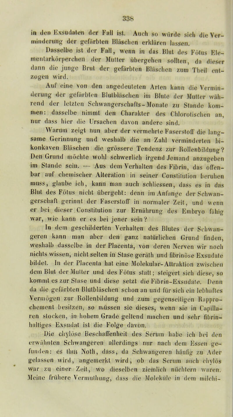 in (Ion Exsudaten d(!r Fall ist. Auch so würde sich die Ver- minderung der gelärbtcn Eiäschen erklären lassen. Dasselbe ist der Fall, wenn in das Elul des F(ilus Ele- menlarkörperchen der Mutter übergehen sollten, da dieser dann die junge ßriil der gefärbten Eiäschen zürn Theil ent- zogen wird. Auf eine von den angedeuteten Arten kann die Vermin- derung der gefärbten Blutbläschen im Blute der Mutter wäh- rend der letzten Schwangerschafts-Monate zu Stande kom- men. dasselbe nimmt den Charakter des Chlorotischen an, nur dass hier die Ursachen davon andere sind. Warum zeigt nun aber der vermehrte Faserstoff die lang- same Gerinnung und weshalb die an Zahl verminderten bi- konkaven Bläschen die grössere Tendenz zur Rollenbildung? Den Grund möchte wohl schwerlich irgend Jemand anzugeben im Stande sein. — Aus dem Verhalten des Fibrin, das offen- bar auf chemischer Alteration in seiner Conslilution beruhen muss, glaube ich, kann man auch schliessen, dass es in das Blut des Fötus nicht übergeht: denn im Anfänge der Schwan- gerschaft gerinnt der Faserstoff in normaler Zeit, und wenn er bei dieser Constitution zur Ernährung des Embryo fähig war, wie kann er es bei jener sein? In dem geschilderten Verhalten des Blutes der Schwan- geren kann man aber den ganz natürlichen Grund finden, weshalb dasselbe in der Placenta, von deren Nerven wir noch nichts wissen, nicht selten in Stase geräth und fibrinöse Exsudate bildet. In der Placenta hat eine Molekular-Attraktion zwischen dem Blut der Mutter und des Fötus statt; steigert sich diese, so kommt es zur Stase und diese setzt die Fibrin-Exsudate. Denn da die gefärbten Blulbläschen schon an und für sich ein lebhaftes Vermögen zur Rollenbildung und zum gegenseitigen Rappro- chement besitzen, so müssen sie dieses, wenn sie in Capilla- ren stocken, in hohem Grade geltend machen und sehr fibrin- haltiges Exsudat ist die Folge davon. Die cliylöse Beschaffenheit des Serum habe ich bei den erwähnten Schwangeren allerdings nur nach dem Essen ge- funden: es Ihm Noth, dass, da Schwangeren häufig zu .Ader gelassen wird, angemerkt wird, ob das Serum auch chylös war zu einer Zeit, wo dieselben ziemlich nüchtern waren. Meine frühere Vermuthung, dass die Moleküle in dem milchi-