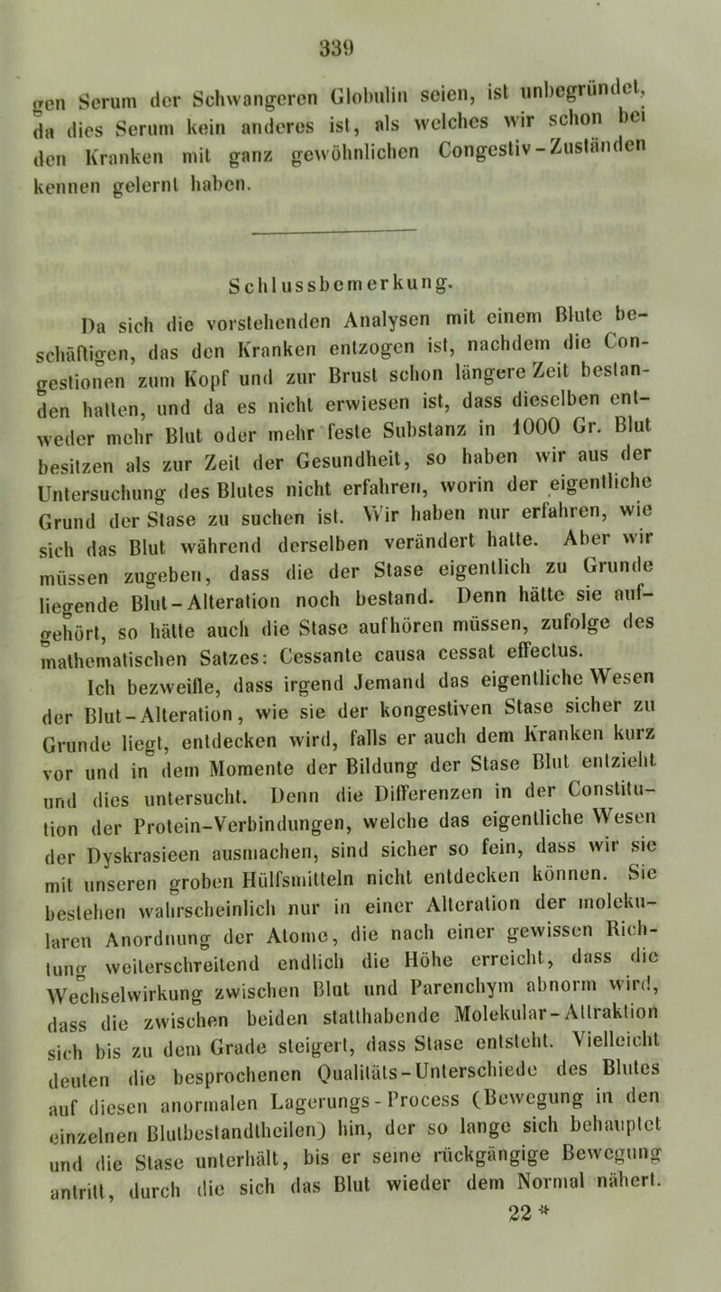 gen Serum der Schwangeren Globulin seien, ist iinbegrünc el, drt dies Serum kein anderes ist, als welches wir schon bei den Kranken mit ganz gewöhnlichen Congestiv-Zuständen kennen gelernt haben. Schlussbemerkung. Da sich die vorstehenden Analysen mit einem Blute be- schäftio-en, das den Kranken entzogen ist, nachdem die Con- gestionen zum Kopf und zur Brust schon längere Zeit bestan- den hallen, und da es nicht erwiesen ist, dass dieselben ent- weder mehr Blut oder mehr feste Substanz in 1000 Gr. Blut besitzen als zur Zeit der Gesundheit, so haben wir aus der Untersuchung des Blutes nicht erfahren, worin der eigentliche Grund der Stase zu suchen ist. Wir haben nur erfahren, wie sich das Blut während derselben verändert hatte. Aber wii müssen zugeben, dass die der Stase eigentlich zu Grunde liegende Blut-Alteration noch bestand. Denn hätte sie aiif- gehört, so hätte auch die Stase aufhören müssen, zufolge des mathematischen Salzes: Cessante causa cessat effeclus. Ich bezweifle, dass irgend Jemand das eigentliche Wesen der Blut - Alteration, wie sie der kongestiven Stase sicher zu Grunde liegt, entdecken wird, falls er auch dem Kranken kurz vor und in dem Momente der Bildung der Stase Blut entzieht und dies untersucht. Denn die Differenzen in der Constitu- tion der Prolein-Verbindungen, welche das eigentliche Wesen der Dyskrasieen ausmachen, sind sicher so fein, dass wir sie mit unseren groben Hülfsmitteln nicht entdecken können. Sie bestehen wahrscheinlich nur in einer Alteration der moleku- laren Anordnung der Atome, die nach einer gewissen Rich- tung weilerschreitend endlich die Höhe erreicht, dass die Wechselwirkung zwischen Blut und Parenchym abnoim v\ird, dass die zwischen beiden slallhabende Molekular-Attraktion sich bis zu dem Grade steigert, dass Stase entsteht. Vielleicht deuten die besprochenen Oualiläls-Unterschiede des Blutes auf diesen anormalen Lagei ungs - Process (Bewegung in den einzelnen Blulbeslandlheilen) hin, der so lange sich behauptet und die Stase unterhält, bis er seine rückgängige Bewegung anlrill, durch die sich das Blut wieder dem Normal nähert. 22-=^