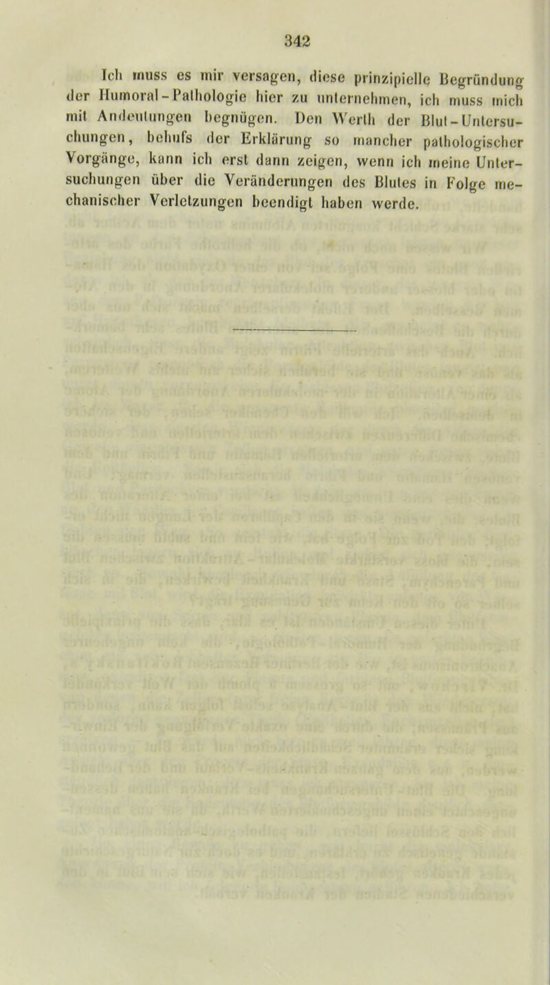 Ich muss es mir versagen, diese prinzipielle Begründung der Humoral - Pathologie hier zu unternehmen, ich muss mich mit Andeutungen hegnügen. Den Werth der Blut - Untersu- chungen , behiirs der Erklärung so mancher pathologischer Vorgänge, kann ich erst dann zeigen, wenn ich meine Unter- suchungen über die Veränderungen des Blutes in Folge me- chanischer Verletzungen beendigt haben werde.