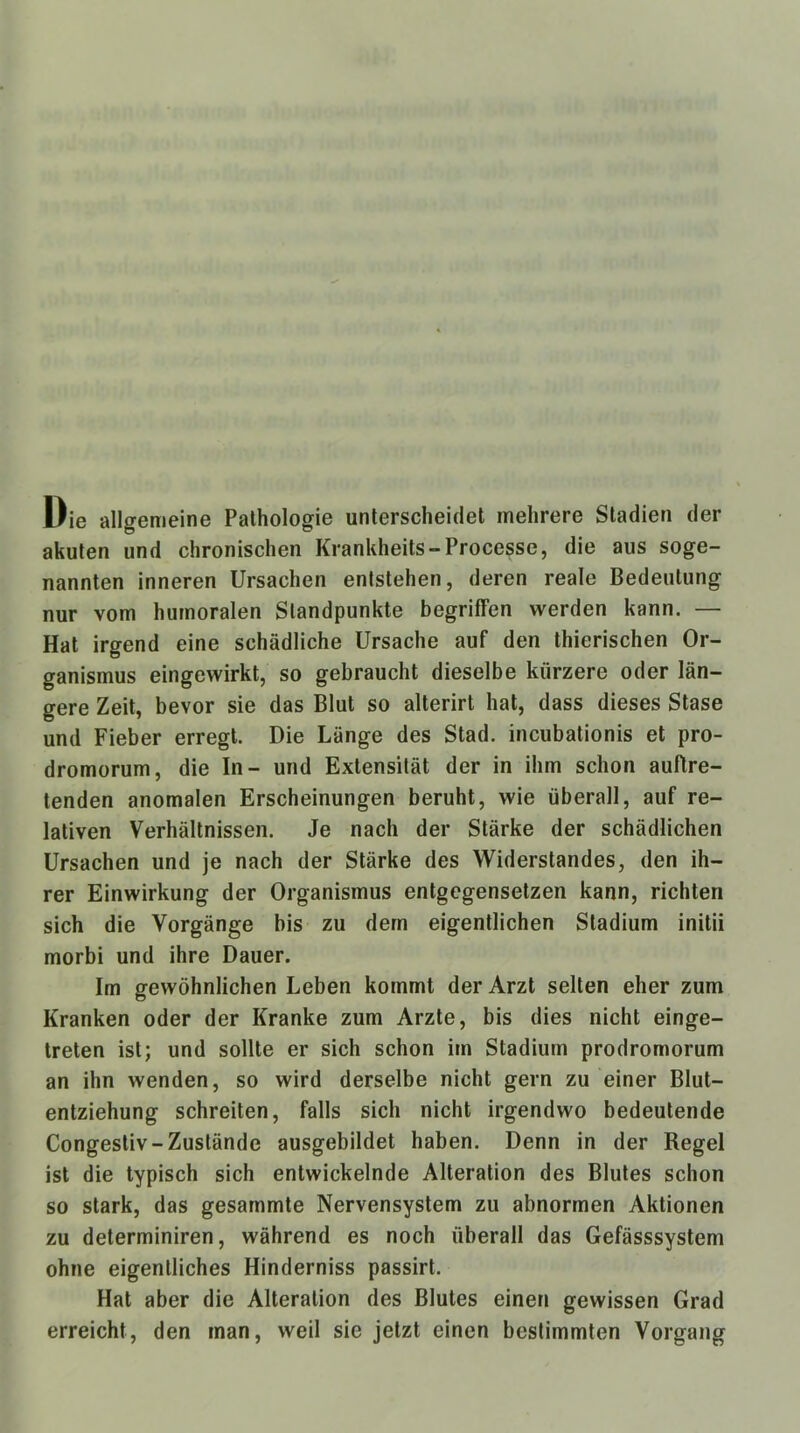 Die allgemeine Pathologie unterscheidet mehrere Stadien der akuten und chronischen Krankheits-Processe, die aus soge- nannten inneren Ursachen entstehen, deren reale Bedeutung nur vom humoralen Standpunkte begriffen werden kann. — Hat irgend eine schädliche Ursache auf den thierischen Or- ganismus eingewirkt, so gebraucht dieselbe kürzere oder län- gere Zeit, bevor sie das Blut so alterirt hat, dass dieses Stase und Fieber erregt. Die Länge des Stad, incubationis et pro- dromorum, die In- und Extensität der in ihm schon auflre- tenden anomalen Erscheinungen beruht, wie überall, auf re- lativen Verhältnissen. Je nach der Stärke der schädlichen Ursachen und je nach der Stärke des Widerstandes, den ih- rer Einwirkung der Organismus entgegensetzen kann, richten sich die Vorgänge bis zu dem eigentlichen Stadium initii morbi und ihre Dauer. Im gewöhnlichen Leben kommt der Arzt selten eher zum Kranken oder der Kranke zum Arzte, bis dies nicht einge- treten ist; und sollte er sich schon im Stadium prodromorum an ihn wenden, so wird derselbe nicht gern zu einer Blut- entziehung schreiten, falls sich nicht irgendwo bedeutende Congestiv-Zustände ausgebildet haben. Denn in der Regel ist die typisch sich entwickelnde Alteration des Blutes schon so stark, das gesammte Nervensystem zu abnormen Aktionen zu determiniren, während es noch überall das Gefässsystem ohne eigentliches Hinderniss passirt. Hat aber die Alteration des Blutes einen gewissen Grad erreicht, den man, weil sie jetzt einen bestimmten Vorgang