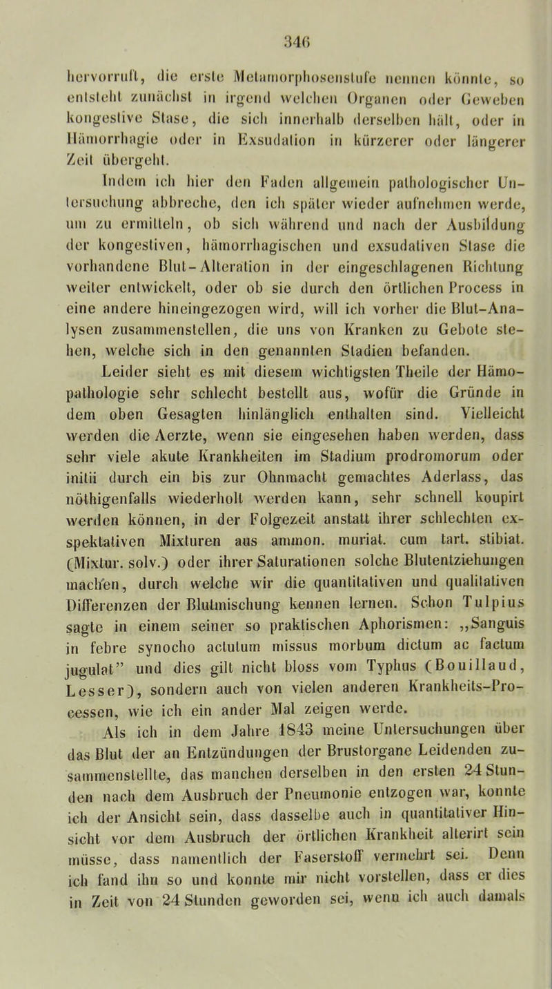 lieivomill, die erste Metariiorphoseiisliire iieiiiieii konnte, so entstellt ziinädist in irgend welchen Organen oder Oeweben kongestive Stase, die sich innerlialh derselben hält, oder in llämorrhagie oder in Exsiidation in kürzerer oder längerer Zeit übergeht. Indem ich hier den Faden allgemein pathologischer Un- tersuchung ahhreche, den ich später wieder aurnehmen werde, um zu ermitteln, ob sich während und nach der Ausbildung der kongestiven, hämorrhagischen und exsudativen Stase die vorhandene Blut-Alteration in der eingcschlagenen Richtung weiter entwickelt, oder ob sie durch den örtlichen Process in eine andere hineingezogen wird, will ich vorher die Blut-Ana- lysen zusammenstellen, die uns von Kranken zu Gebote ste- hen, welche sich in den genannten Stadien befanden. Leider sieht es mit diesem wichtigsten Theilc der Hämo- patliologie sehr schlecht bestellt aus, wofür die Gründe in dem oben Gesagten hinlänglich enthalten sind. Vielleicht werden die Aerzte, wenn sie eingesehen haben werden, dass sehr viele akute Krankheiten im Stadium prodromorum oder initii durch ein bis zur Ohnmacht gemachtes Aderlass, das nöthigenfalls wiederholt werden kann, sehr schnell koupirl werden können, in der Folgezeit anstatt ihrer schlechten ex- spektaliven Mixturen aus ammon. muriat. cum tart. stibiat. (Mixtur, solv.) oder ihrer Saturationen solche Blutentziehungen mach'en, durch welche wir die quantitativen und qualitativen Differenzen der Blutmischung kennen lernen. Schon Tulpius sagte in einem seiner so praktischen Aphorismen: ,,Sanguis in febre synocho actutum missus morbum dictum ac factum jugulat” und dies gilt nicht bloss vom Typhus (Bouillaud, Besser), sondern auch von vielen anderen Krankheits-Pro- cessen, wie ich ein ander Mal zeigen werde. Als ich in dem Jahre 1843 meine Untersuchungen über das Blut der an Entzündungen der Brustorgane Leidenden zu- sammcnstellte, das manchen derselben in den ersten 24 Stun- den nach dem Ausbruch der Pneumonie entzogen war, konnte ich der Ansicht sein, dass dasselbe auch in quantitativer Hin- sicht vor dem Ausbruch der örtlichen Krankheit alterirl sein müsse, dass namentlich der Faserstoff vermehrt sei. Denn ich fand ihn so und konnte mir nicht vorstcllen, dass er dies in Zeit von 24 Stunden geworden sei, vvenu ich auch damals