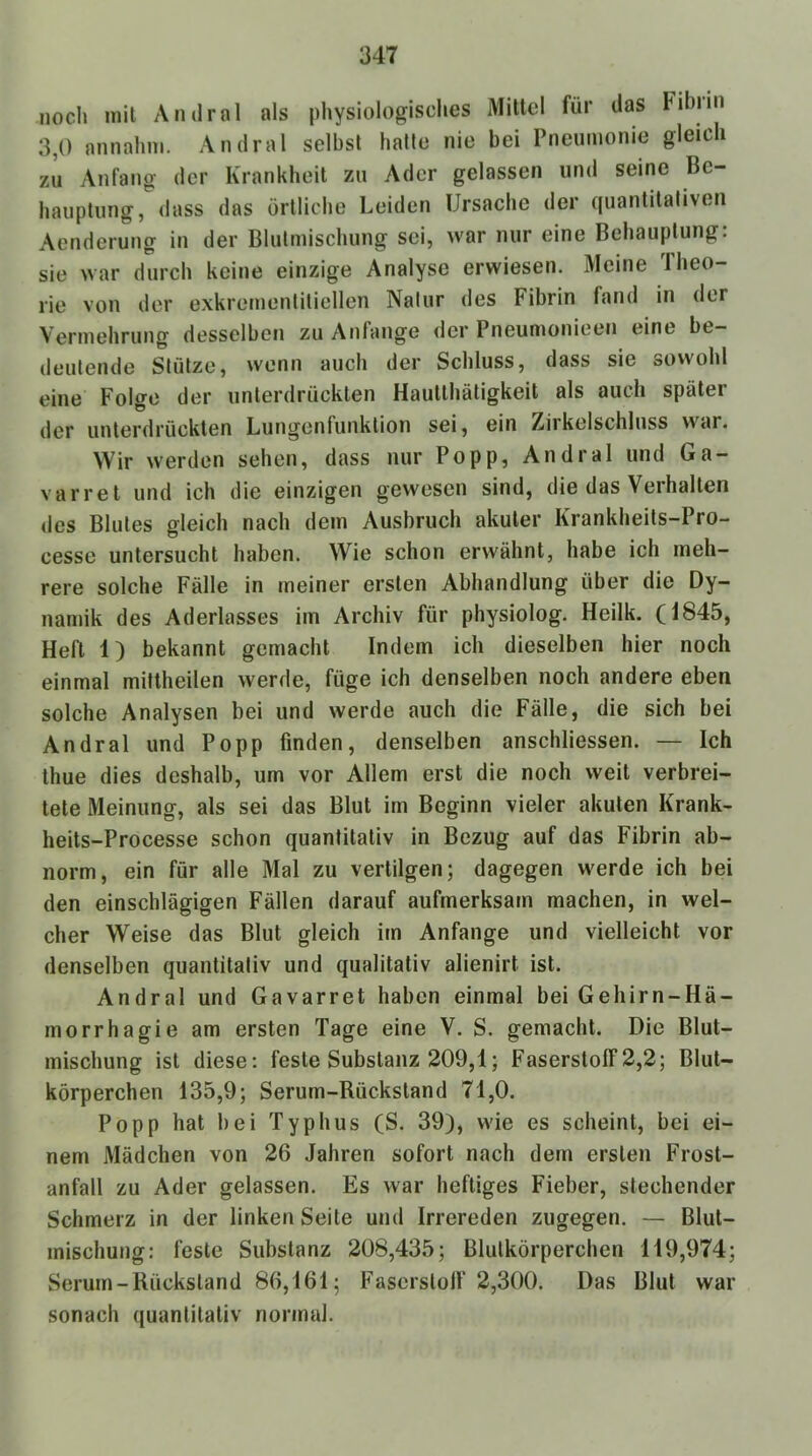 noch mil Andrnl als physiologisches Mittel für das Fihiiii 3,0 annahni. Andral selbst halte nie bei Pneumonie gleich zu Anfang der Krankheit zu Ader gelassen und seine Be- hauptung, dass das örtliche Leiden Ursache der quantitativen Aenderung in der Blulmischung sei, war nur eine Behauptung: sie war durch keine einzige Analyse erwiesen. Meine Theo- rie von der exkremenliliellen Natur des Fibrin fand in der Vermehrung desselben zu Anfänge der Pneumonieen eine be- deutende Stütze, wenn auch der Schluss, dass sie sowohl eine Folge der unterdrückten Hautthätigkeit als auch später der unterdrückten Lungenfunktion sei, ein Zirkelschluss war. Wir werden sehen, dass nur Popp, Andral und Ga- varret und ich die einzigen gewesen sind, die das Verhalten des Blutes gleich nach dem Ausbruch akuter Krankheits-Pro- cesse untersucht haben. Wie schon erwähnt, habe ich meh- rere solche Fälle in meiner ersten Abhandlung über die Dy- namik des Aderlasses im Archiv für physiolog. Heilk, (i845, Heft 1) bekannt gemacht Indem ich dieselben hier noch einmal miftheilen werde, füge ich denselben noch andere eben solche Analysen bei und werde auch die Fälle, die sich bei Andral und Popp finden, denselben anschliessen. — Ich thue dies deshalb, um vor Allem erst die noch weit verbrei- tete Meinung, als sei das Blut im Beginn vieler akuten Krank- heits-Processe schon quantitativ in Bezug auf das Fibrin ab- norm, ein für alle Mal zu vertilgen; dagegen werde ich bei den einschlägigen Fällen darauf aufmerksam machen, in wel- cher Weise das Blut gleich im Anfänge und vielleicht vor denselben quantitativ und qualitativ alienirt ist. Andral und Gavarret haben einmal bei Gehirn-Hä- morrhagie am ersten Tage eine V. S. gemacht. Die Blut- mischung ist diese: feste Substanz 209,1; Faserstoff 2,2; Blut- körperchen 135,9; Serum-Rückstand 71,0. Popp hat bei Typhus (S. 39), wie es scheint, bei ei- nem Mädchen von 26 Jahren sofort nach dem ersten Frost- anfall zu Ader gelassen. Es war heftiges Fieber, stechender Schmerz in der linken Seite und Irrereden zugegen. — Blut- mischung: feste Substanz 208,435; Blutkörperchen 119,974; Serum-Rückstand 86,161; Fascrslolf 2,300. Das Blut war sonach quantitativ normal.