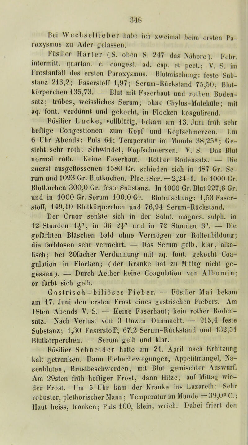 Bei VV o cli s c 11 i c li (31 liühc ich zwiiiiiuil heim crslen l*a— roxysmiis zu Ader gelassen. Füsilier Härter (S. oben S. 247 das Nähere}. Febr. inlerinilt. qiiarlan. c. congesl. ad. cap. el pect.; V. S. im Froslanfall des ersten Paroxysrnns. Blutmischiing: feste Sub- stanz 213,2; Faserstotr 1,97; Serum-Hückstand 75,50; Blut- kür[)erchen 135,73. — Blut mit Paserhaut und rothern Boden- satz; trübes, weissliches Serum; ohne Chylus-Moleküle; mit aq. font. verdünnt und gekocht, in Flocken koagulirend. Füsilier Lucke, vollblütig, bekam am 13. .Juni früh sehr heftige Congestionen zum Kopf und Kopfschmerzen. Um 6 Uhr Abends: Puls 64; Temperatur im Munde 38,25«; Ge- sicht sehr roth; Schwindel, Kopfschmerzen. V. S. Das Blut normal roth. Keine Faserliaut. Rother Bodensatz. — Die zuerst ausgeflossenen 1580 Gr. schieden sich in 487 Gr. Se- rum und 1093 Gr. Blutkuchen. Plac.:Ser. = 2,24:1. In 1000 Gr. Blutkuchen 300,0 Gr. feste Substanz. In 1000 Gr. Blut 227,6 Gr. und in 1000 Gr. Serum 100,0 Gr. Blutmischung: 1,53 Faser- stoff, 149,10 Blutkörperchen und 76,94 Serum-Rückstand. Der Cruor senkte sich in der Solut. magnes. sulph. in 12 Stunden 1^'^, in 36 2| und in 72 Stunden 3. — Die gefärbten Bläschen bald ohne Vermögen zur Rollenbildung; die farblosen sehr vermehrt. — Das Serum gelb, klar, alka- lisch; bei 20facher Verdünnung mit aq. font. gekocht Coa- gulation in Flocken; (der Kranke hat zu Mittag nicht ge- gessen}. — Durch Aether keine Coagulation von Albumin; er färbt sich gelb. Gastrisch - biliöses Fieber. — Füsilier Mai bekam am 17. Juni den ersten Frost eines gastrischen Fiebers. Am 18ten Abends V. S. — Keine Faserhaut; kein rother Boden- satz. Nach Verlust von 3 Unzen Ohnmacht. — 215,4 feste Substanz; 1,30 Faserstoff; 67,2 Serum-Rückstand und 132,51 Blutkörperchen. — Serum gelb und klar. Füsilier Schneider hatte am 21. April nach Erhitzung kalt getrunken. Dann Fieberbewegungen, Appetitmangel, Na- senbluten, Brustbeschwerden, mit Blut gemischter Auswurf. Am 29sten früh heftiger Frost, dann Hitze; auf Mittag wie- der Frost. Um 5 Uhr kam der Kranke ins Lazarelh: Sehr robuster, plethorischer Mann; Temperatur im Munde =39,0«C.; Haut heiss, trocken; Puls 100, klein, weich. Dabei friert den