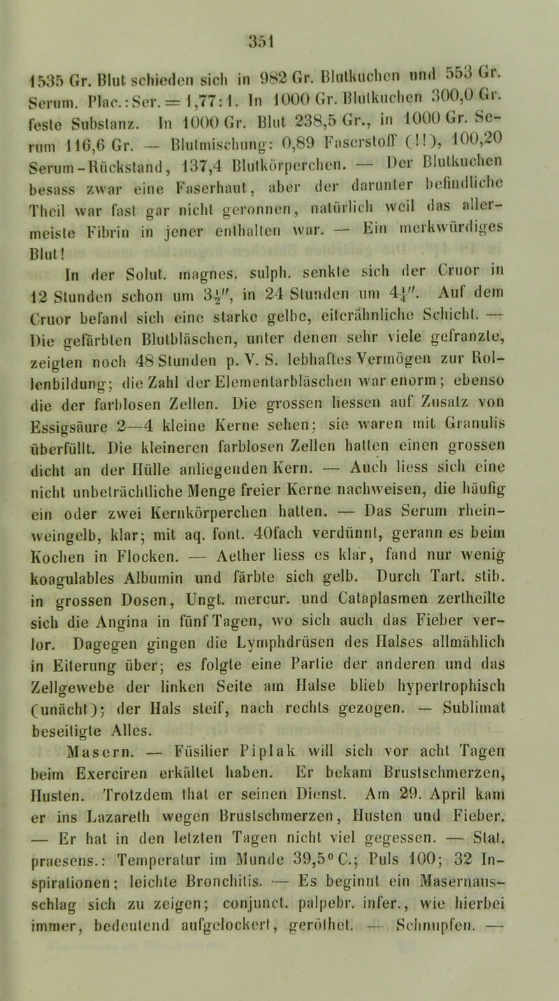 1535 Gr. Blut schieden sich in 982 Gr. Blulliuchcn und o53Gi. Serum. Plac.:Sor. = 1,77:1. ln 1000 Gr. Blulkuchen 300,0 Gr. feste Substanz. In 1000 Gr. Blut 238,5 Gr., in 1000 Gr. Se- rum 116,6 Gr. — Blulmischung-: 0,89 Faserstolf (ü), 100,20 Serum-Rückstand, 137,4 Blutkörperchen. — Der Blulkuchen hesass zwar eine Faserhaut, aber der darunter befindliche Thcil war last gar nicht geronnen, natürlich weil das aller- meiste Fibrin in jener enthalten war. — Ein merkwürdiges Blut! In der Solut. magnes. sulph. senkte sich der Cruor in 12 Stunden schon um 3^, in 24 Stunden um 4|. Auf dem Cruor befand sich eine starke gelbe, eiterabniiebe Schicht. — Die gefärbten Blulbläscben, unter denen sehr viele gefranzte, zeigten noch 48 Stunden p. V. S. lebhaftes Vermögen zur Rol- lenbildunff: die Zahl der Elernenlarbläschen war enorm; ebenso die der farblosen Zellen. Die grossen liessen auf Zusatz von Essigsäure 2—4 kleine Kerne sehen: sie waren mit Gianulis überfüllt. Die kleineren farblosen Zellen hatten einen grossen dicht an der Hülle anliegenden Kern. — Auch Hess sich eine nicht unbeträchtliche Menge freier Kerne nachweisen, die häufig ein oder zwei Kernkörperclien halten. — Das Serum rhein- weingelb, klar; mit aq. font. 40fach verdünnt, gerann es beim Kochen in Flocken. — Aelher Hess es klar, fand nur wenig koagulables Albumin und färbte sich gelb. Durch Tart. stib. in grossen Dosen, Ungt. mercur. und Cataplasmen zertheilte sich die Angina in fünf Tagen, wo sich auch das Fieber ver- lor. Dagegen gingen die Lymphdrüsen des Halses allmählich in Eiterung über; es folgte eine Partie der anderen und das Zellgewebe der linken Seite am Halse blieb hypertrophisch (unächt); der Hals steif, nach rechts gezogen. — Sublimat beseitigte Alles. Masern. — Füsilier Piplak will sich vor acht Tagen beim Exerciren erkältet haben. Er bekam Brustschmerzen, Husten. Trotzdem thal er seinen Dienst. Am 29. April kam er ins Lazareth wegen Brustschmerzen, Husten und Fieber. — Er hat in den letzten Tagen nicht viel gegessen. — Stat. praesens.: Temperatur im Munde 39,5® C.; Puls 100; 32 In- spirationen; leichte Bronchitis. — Es beginnt ein Masernaus- schlag sich zu zeigen; conjunct. palpebr. infer., wie hierbei immer, bedeutend aufgelockert, gerölhot. — Schnupfen. —