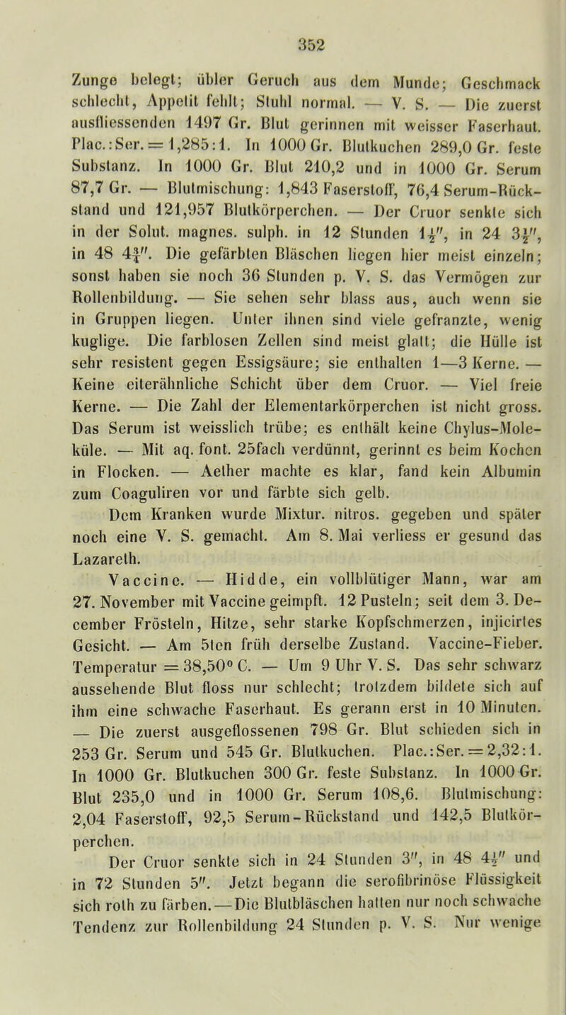 Zunge belegt; übler Geruch aus dem Munde; Geschmack scbleclil, Appetit fehlt; Stuhl normal, — V. S. — Die zuerst auslliessenden 1497 Gr. Blut gerinnen mit weisser Faserhaut. Plac.:Ser. = 1,285:1. ln 1000 Gr. Blutkuchen 289,0 Gr. feste Substanz, ln 1000 Gr. Blut 210,2 und in 1000 Gr. Serum 87,7 Gr. — Bliitmischung: 1,843 Faserstoff, 76,4 Serum-Bück- sland und 121,957 Blutkörperchen. — Der Cruor senkte sich in der Solut. magnes. sulph. in 12 Stunden in 24 3}, in 48 4^. Die gefärbten Bläschen liegen hier meist einzeln; sonst haben sie noch 36 Stunden p. V. S. das Vermögen zur Rollenbildung. — Sie sehen sehr blass aus, auch wenn sie in Gruppen liegen. Unter ihnen sind viele gefranzte, wenig kuglige. Die farblosen Zellen sind meist glatt; die Mülle ist sehr resistent gegen Essigsäure; sie enthalten 1—3 Kerne. — Keine eilerähnliche Schicht über dem Cruor. — Viel freie Kerne. — Die Zahl der Elementarkörperchen ist nicht gross. Das Serum ist weisslich trübe; es enthält keine Chylus-Mole- küle. — Mit aq. font. 25fach verdünnt, gerinnt cs beim Kochen in Flocken, — Aelher machte es klar, fand kein Albumin zum Coaguliren vor und färbte sich gelb. Dem Kranken wurde Mixtur, nitros. gegeben und später noch eine V. S. gemacht. Am 8, Mai verliess er gesund das Lazareth. Vaccine. — Hidde, ein vollblütiger Mann, war am 27. November mit Vaccine geimpft. 12 Pusteln; seit dem 3. De- cember Frösteln, Hitze, sehr starke Kopfschmerzen, injicirles Gesicht. — Am 5ten früh derselbe Zustand. Vaccine-Fieber. Temperatur = 38,50® C. — Um 9 Uhr V. S. Das sehr schwarz aussehende Blut floss nur schlecht; trotzdem bildete sich auf ihm eine schwache Faserhaut. Es gerann erst in 10 Minuten. — Die zuerst ausgeflossenen 798 Gr. Blut schieden sich in 253 Gr. Serum und 545 Gr. Blutkuchen. Plac.:Ser. = 2,32:1. ln 1000 Gr. Blutkuchen 300 Gr. feste Substanz, ln 1000 Gr. Blut 235,0 und in 1000 Gr. Serum 108,6. Bliitmischung: 2,04 Faserstoff, 92,5 Serum-Rückstand und 142,5 Blutkör- perchen. Der Cruor senkte sich in 24 Stunden 3, in 48 4i und in 72 Stunden o. Jetzt begann die serofibrinöse Flüssigkeit sich roth zu färben. — Die Blutbläschen hatten nur noch schwache Tendenz zur Rollenbildung 24 Stunden p. V. S. Nur wenige