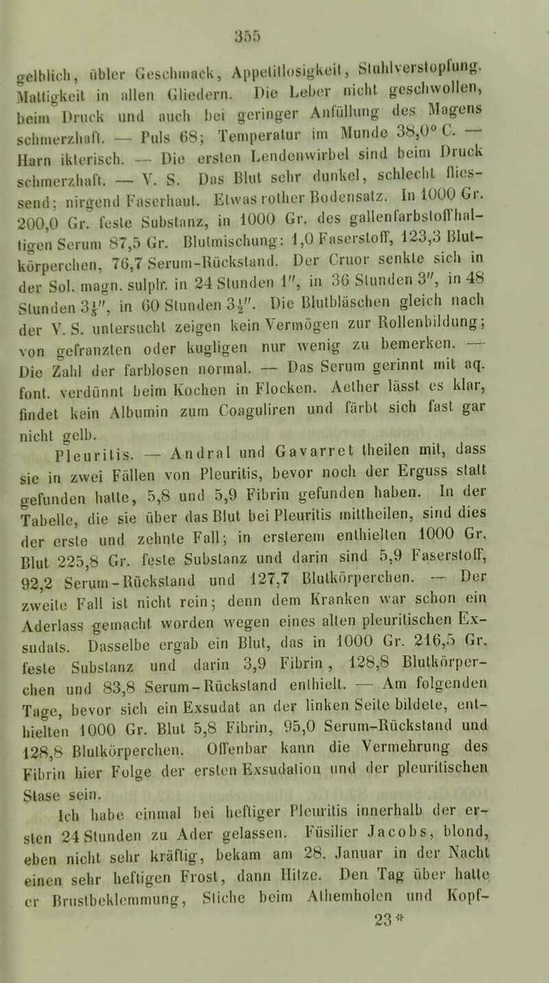 gelblich, übler Cieschmack, Appelillosigkeit, Sluhlverstopfung. Mattigkeit in allen Gliedern. Die Leber nicht geschwollen, beim Druck und auch bei geringer Anfüllung des Magens schmerzhaft. — Puls 68; Temperatur im Munde 38,0» C. — Harn ikterisch. — Die ersten Lendenwirbel sind beim Druck schmerzhaft. — V. S. Das Blut sehr dunkel, schlecht flies- send; nirgend Faserhaut. Etwas rolher Bodensatz. In 1000 Gi. 200,0 Gv. feste Substanz, in 1000 Gr. des gallenfarbstoffhal- tigen Serum 87,5 Gr. Blutmischung: 1,0 Faserstoff, 123,3 Blut- körperchen, 76,7 Serum-Rückstand. Der Cruor senkte sich in der Sol. magn. sulplr. in 24 Stunden 1, in 36 Stunden 3, in 48 Stunden 3^, in 60 Stunden 34. Die Blutbläschen gleich nach der V. S. untersucht zeigen kein Vermögen zur Rollenbildung; von gefranzten oder kugligen nur wenig zu bemerken. Die Zahl der farblosen normal. — Das Serum gerinnt mit aq. font. verdünnt beim Kochen in Flocken. Aether lässt es klar, findet kein Albumin zum Coaguliren und färbt sich fast gar nicht gelb. Pleuritis. — Andral und Gavarret theilen mit, dass sie in zwei Fällen von Pleuritis, bevor noch der Erguss statt gefunden hatte, 5,8 und 5,9 Fibrin gefunden haben. In der Tabelle, die sie über das Blut bei Pleuritis mittheilen, sind dies der erste und zehnte Fall; in erslerem enthielten 1000 Gr. Blut 225,8 Gr. feste Substanz und darin sind 5,9 Faserstoff, 92,2 Serum-Rückstand und 127,7 Blutkörperchen. — Der zweite Fall ist nicht rein; denn dem Kranken war schon ein Aderlass gemacht worden wegen eines allen pleuritischen Ex- sudats. Dasselbe ergab ein Blut, das in 1000 Gr. 216,5 Gr. feste Substanz und darin 3,9 Fibrin, 128,8 Blutkörper- chen und 83,8 Serum-Rückstand enthielt. — Am folgenden Tage, bevor sich ein Exsudat an der linken Seite bildete, ent- hielten 1000 Gr. Blut 5,8 Fibrin, 95,0 Serum-Rückstand und 128,8 Blutkörperchen. Offenbar kann die Vermehrung des Fibrin hier Folge der ersten Exsudation und der pleuritischen Slase sein. Ich habe einmal hei heftiger Pleuritis innerhalb der er- sten 24 Stunden zu Ader gelassen. Füsilier Jacobs, blond, eben nicht sehr kräftig, bekam am 28. Januar in der Nacht einen sehr heftigen Frost, dann Hitze. Den Tag über hatte er Brustbeklemmung, Stiche beim Athemholcn und Kopf- 23’*^