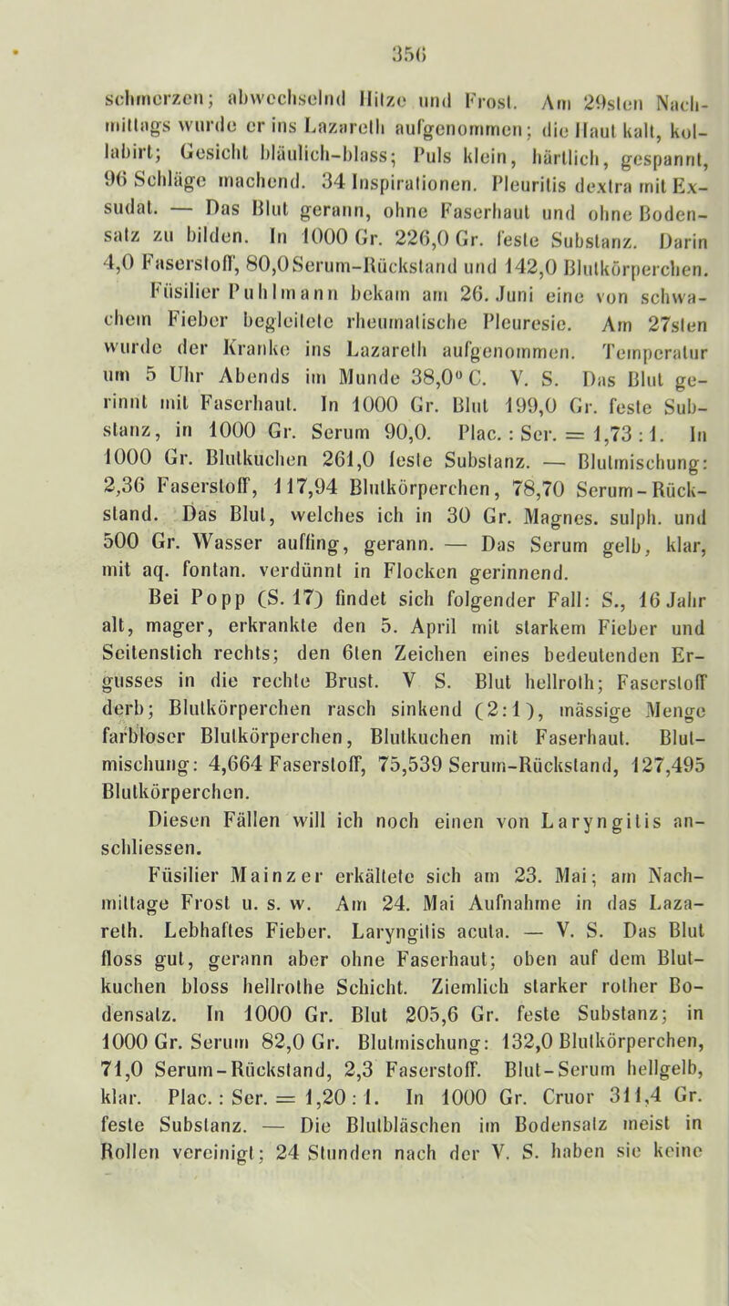 sclirnerzcn; abwechselnd llilze und Frost. Am 2«steii Nadi- millags wurde er ins Lazarelli aufgenornmen; die Haut kalt, kol- labirl; (jcsichl bläulich-blass| Puls klein, bärllicb, gespannt, 90 Schläge machend. 34 Inspirationen. Pleuritis de.xtra mit Ex- sudat. — Das Blut gerann, ohne Faserhaul und ohne Boden- satz zu bilden. In 1000 Gr. 226,0 Gr. feste Substanz. Darin 4.0 haserstofi, 80,0Serum-Bückstand und 142,0 Blutkörperchen. Füsilier Puhlinann bekam atn 26. Juni eine von schwa- chem Fieber begleitete rheumatische Pleuresie. Am 27sten wurde der Kranke ins Lazareth aulgenommen. Temperatur um 5 Uhr Abends im Munde 38,0« C. V. S. Das Blut ge- rinnt mit Faserhaut. In 1000 Gr. Blut 199,0 Gr. feste Sub- stanz, in 1000 Gr. Serum 90,0. Plac. : Ser. = 1,73 :1. In 1000 Gr. Blutkuchen 261,0 lesle Substanz. — Blulmischung: 2,36 haserstolf, 117,94 Blutkörperchen, 78,70 Serum-Rück- stand. Das Blut, welches ich in 30 Gr. Magnes. sulph. und 500 Gr. Wasser aufling, gerann. — Das Serum gelb, klar, mit aq. fontan. verdünnt in Flocken gerinnend. Bei Popp (S. 17} findet sich folgender Fall: S., 16 Jahr alt, mager, erkrankte den 5. April mit starkem Fieber und Seitenstich rechts; den 6ten Zeichen eines bedeutenden Er- gusses in die rechte Brust. V S. Blut hellroth; FaserstolF derb; Blutkörperchen rasch sinkend (2:1), massige Menge farbloser Blutkörperchen, Blutkuchen mit Faserhaut. Blul- mischung: 4,664 Faserstoff, 75,539 Serum-Rückstand, 127,495 Blutkörperchen. Diesen Fällen will ich noch einen von Laryngitis an- schliessen. Füsilier Mainzer erkältete sich am 23. Mai; am Nach- mittage Frost u. s. w. Am 24. Mai Aufnahme in das Laza- relh. Lebhaftes Fieber. Laryngitis acuta. — V. S. Das Blut floss gut, gerann aber ohne Faserhaut; oben auf dem Blut- kuchen bloss hellrothe Schicht. Ziemlich starker rother Bo- densatz. In 1000 Gr. Blut 205,6 Gr. feste Substanz; in 1000 Gr. Serum 82,0 Gr. Blutmischung: 132,0 Blutkörperchen, 71.0 Serum-Rückstand, 2,3 Faserstoff. Blut-Serum hellgelb, klar. Plac.: Ser. = 1,20:1. In 1000 Gr. Cruor 311,4 Gr. feste Substanz. — Die Blutbläschen im Bodensatz meist in Rollen vereinigt; 24 Stunden nach der V. S. haben sie keine