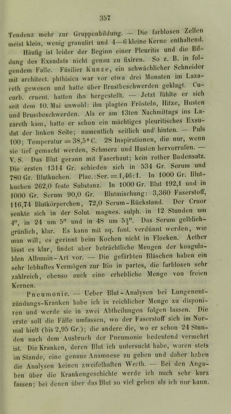 Tendenz mehr zur (iruppcnbildung. — Die hirblüsen Ze eii meist klein, wenig granulirl und 4—(5 kleine Kerne cnlhallem . Häufig ist leider der Beginn einer Pleuritis und die Bil- dung des Exsudats nicht genau zu fixiren. So z. B. in fol- gendem Falle. Füsilier Kunze, ein schwächlicher Schneider mit architect. phlhisica war vor etwa drei Monaten im Laza- reth gewesen und hatte über Brustbeschwerden geklagt. Cu curb. cruent. hatten ihn hergcstellt. — Jetzt fühlte er sich seit dem U). Mai unwohl: ihn plagten Frösteln, Hitze, Husten und Brustbeschwerden. Als er am 13ten Nachmittags ms La- zareth kam, hatte er schon ein mächtiges pleuritisches Exsu- dat der linken Seite; namentlich seitlich und' hinten. — Puls 100; Temperatur =38,5» C. 28 Inspirationen, die nur, wenn sic tief gemacht werden, Schmerz und Husten hervorriilen. V. S. Das Blut gerann mit Faserhaut; kein rother Bodensatz. Die ersten 1314 Gr. schieden sich in 534 Gr. Serum und 780Gr. Blutkuchen. Plac.:Ser. =, 1,46:1. ln 1000 Gr. Blut- kuchen 262,0 feste Substanz, ln 1000 Gr. Blut 192,1 und in 1000 Gr. Serum 90,0 Gr. Blutmischung: 3,360 Faserstoff, 116,74 Blutkörperchen, 72,0 Serum-Rückstand. Der Cruor senkte sich in der Solut. magnes. sulph. in 12 Stunden um 4, in 24 um 5 und in 48 um 5^'. Das Serum gelblich- grünlich, klar. Es kann mit aq. foul, verdünnt werden, wie man will, es gerinnt beim Kochen nicht in Flocken. Aether lässt es klar, findet aber beträchtliche Mengen der koagula- blen Albumin-Art vor. — Die gefärbten Bläschen haben ein sehr lebhaftes Vermögen zur Rio in partes, die farblosen sehr zahlreich, ebenso auch eine erhebliche Menge von freien Kernen. Pneumonie. — lieber Blut-Analysen bei Lungenent- zündungs-Kranken habe ich in reichlicher Menge zu disponi— ren und werde sie in zwei Abtheilungen folgen lassen. Die erste soll die Fälle umfassen, wo der Faserstoff sich im Nor- mal hielt (bis 2,95 Gr.); die andere die, wo er schon 24 Stun- den nach dem Ausbruch der Pneumonie bedeutend vermehrt ist. Die Kranken, deren Blut ich untersucht habe, waren stets imstande, eine genaue Anamnese zu geben und daher haben die Analysen keinen zweifelhaften Werth. — Bei den Anga- ben über die Krankengeschichte werde ich mich sehi kurz fassen; bei denen über das Blut so viel geben als ich nur kann.