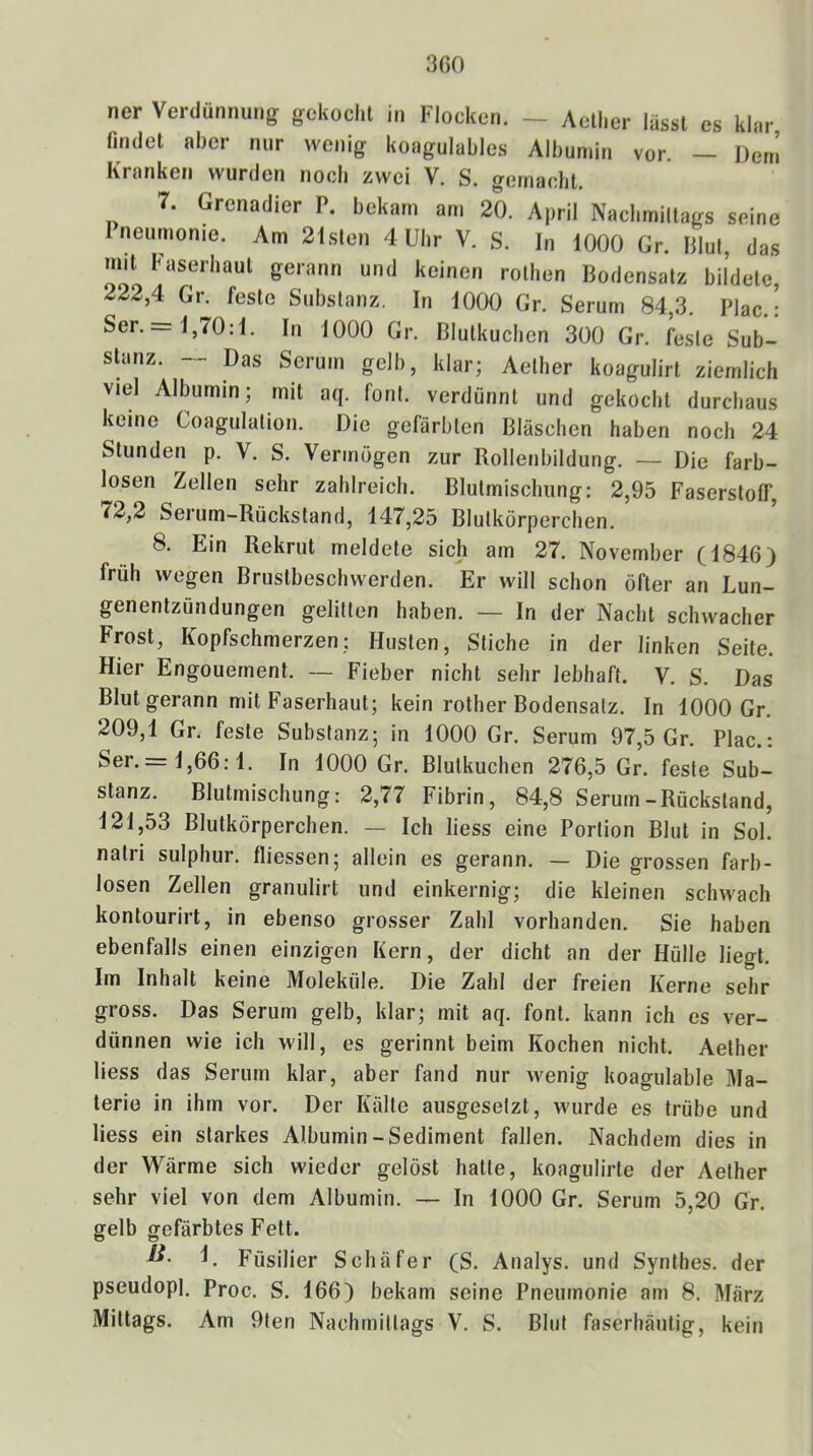 3ßO ner Verdünnung gekocht in Flocken. - Aelher lässt es klar Hndct aber nur wenig koagulables Albumin vor. — Dem Kranken wurden noch zwei V. S. gemacht. 7. Grenadier P. bekam am 20. April Nachrniltags seine Ineurnonie. Am 21.slen 4 Uhr V. S. In 1000 Gr. Blut, das mit basmhaut gerann und keinen rothen Bodensatz bildete, 222,4 Gr. feste Substanz. In 1000 Gr. Serum 84,3. Plac.: Ser. = 1,70:1. In 1000 Gr. Blutkuchen 300 Gr. feste Sub- sBmz. -- Das Serum gelb, klar; Aelher koagulirt ziemlich viel Albumin; mit aq. fonl. verdünnt und gekocht durchaus keine Coagulation. Die gefärbten Bläschen haben noch 24 Stunden p. V. S. Vermögen zur Rollenbildung. — Die farb- losen Zellen sehr zahlreich. Blutmischung: 2,95 Faserstoff, 72,2 Serum-Rückstand, 147,25 Blutkörperchen. 8. Ein Rekrut meldete sich am 27. November (1846) früh wegen Brustbeschwerden. Er will schon öfter an Lun- genentzündungen gelitten haben. — In der Nacht schwacher Frost, Kopfschmerzen; Husten, Stiche in der linken Seite. Hier Engouernent. — Fieber nicht sehr lebhaft. V. S. Das Blut gerann mit Faserhaut; kein rother Bodensatz. In 1000 Gr. 209,1 Gr. feste Substanz; in 1000 Gr. Serum 97,5 Gr. Plac.: Ser. = 1,66:1. In 1000 Gr. Blutkuchen 276,5 Gr. feste Sub- stanz. Blutmischung: 2,77 Fibrin, 84,8 Serum-Rückstand, 121,53 Blutkörperchen. — Ich liess eine Portion Blut in Sol. natri sulphur. fliessen; allein es gerann. — Die grossen farb- losen Zellen granulirt und einkernig; die kleinen schwach kontourirt, in ebenso grosser Zahl vorhanden. Sie haben ebenfalls einen einzigen Kern, der dicht an der Hülle liegt. Im Inhalt keine Moleküle. Die Zahl der freien Kerne sehr gross. Das Serum gelb, klar; mit aq. font. kann ich es ver- dünnen wie ich will, es gerinnt beim Kochen nicht. Aelher liess das Serum klar, aber fand nur wenig koagulable Ma- terie in ihm vor. Der Kälte ausgesetzt, wurde es trübe und liess ein starkes Albumin-Sediment fallen. Nachdem dies in der Wärme sich wieder gelöst hatte, koagulirte der Aelher sehr viel von dem Albumin. — In 1000 Gr. Serum 5,20 Gr. gelb gefärbtes Fett. Füsilier Schäfer (S. Analys. und Synlhes. der pseudopl. Proc. S. 166) bekam seine Pneumonie am 8. März Mittags. Am 9ten Nachmittags V. S. Blut faserhäutig, kein