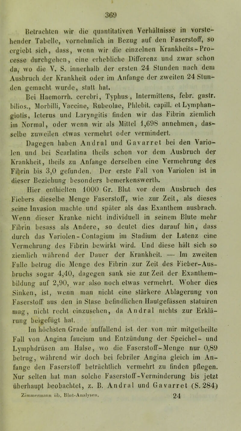 Helrachtcn wir die qiianlitaliven Vcrliällnisse in vorste- hender Tabelle, vornehmlich in Bezug auf den Faserstoff, so ergiebl sich, dass, wenn wir die einzelnen Krankheils-Pro- cesse durchgehen, eine erhebliche Differenz und zwar schon da, wo die V, S. innerhalb der ersten 24 Stunden nach dem Ausbruch der Krankheit oder im Anfänge der zweiten 24 Stun- den gemacht wurde, statt hat. Bei Haemorrh. cerebri, Typhus, Intermiltens, febr. gaslr. biliös., Morbilli, Vaccine, Rubeolae, Phlebit. capill. et Lymphan- giolis, Icterus und Laryngitis finden wir das Fibrin ziemlich im Normal, oder wenn wir als Mittel 1,698 annehmen, das- selbe zuweilen etwas vermehrt oder vermindert. Dagegen haben Andral und Gavarret bei den Vario- len und bei Scarlalina theils schon vor dem Ausbruch der Krankheit, theils zu Anfänge derselben eine Vermehrung des Fibrin bis 3,0 gefunden. Der erste Fall von Variolen ist in dieser Beziehung besonders bemerkenswerlh. Hier enlhiellen 1000 Gr. Blut vor dem Ausbruch des Fiebers dieselbe Menge Faserstoff, wie zur Zeit, als dieses seine Invasion machte und später als das Exanthem ausbrach. Wenn dieser Kranke nicht individuell in seinem Blute melir Fibrin besass als Andere, so deutet dies darauf hin, dass durch das Variolen - Contagium im Stadium der Latenz eine Vermehrunff des Fibrin bewirkt wird. Und diese hält sich so ziemlich während der Dauer der Krankheit. — Im zweiten Falle betrug die Menge des Fibrin zur Zeit des Fieber-Aus- bruchs sogar 4,40, dagegen sank sie zur Zeit der Exanlhem- bildunor auf 2,90, war also noch etwas vermehrt. Woher dies Sinken, ist, wenn man nicht eine stärkere Ablagerung von Faserstoff aus den in Slase befindlichen Hautgefässen statuiren mag, nicht recht cinzusehen, da Andral nichts zur Erklä- rung beigefügt hat. Im höchsten Grade auffallend ist der von mir mitgelheille Fall von Angina faucium und Entzündung der Speichel- und Lymphdrüsen am Halse, wo die Faserstoff-Menge nur 0,89 betrug, während wir doch bei febriler Angina gleich im An- fänge den Faserstoff beträchtlich vermehrt zu finden pflegen. Nur selten hat man solche Faserstoff-Verminderung bis jetzt überhaupt beobachtet, z. B. Andral und Gavarret (S. 284) Zimniprinnnn üb. Uliil-Annlyseii. 24