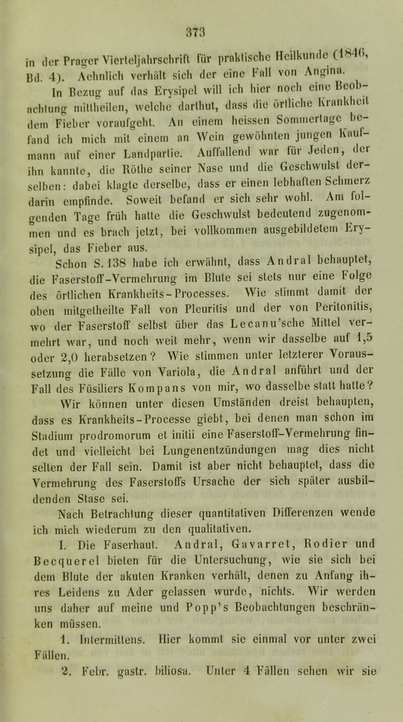 in der Prager Vierteljahrschrifl für praklische Heilkunde (1840, Bd. 4). Aehnlich verhält sich der eine hall von Angina. In Bezug auf das Erysipel will ich hier noch eine Beob- achtung inittheilen, welche darlhut, dass die örtliche Krankheit dem Fieber voraufgeht. An einem heissen Sorninertage be- fand ich mich mit einem an Wein gewöhnten jungen Kauf- mann auf einer Landpartie. Auffallend war für Jeden, der ihn kannte, die Rölhe seiner Nase und die Geschwulst der- selben: dabei klagte derselbe, dass er einen lebhaften Schmerz darin empfinde. Soweit befand er sich sehr wohl. Am fol- genden Tage früh hatte die Geschwulst bedeutend zugenom- men und es brach jetzt, bei vollkommen ausgebildetem Ery- sipel, das Fieber aus. Schon S.138 habe ich erwähnt, dass Andral behauptet, die Faserstoff-Vermehrung im Blute sei stets nur eine Folge des örtlichen Krankheits-Processes. Wie stimmt damit der oben mitgetheilte Fall von Pleuritis und der von Peiitonitis, wo der Faserstoff selbst über das Lecanu’sche Mittel ver- mehrt war, und noch weit mehr, wenn wir dasselbe auf 1,5 oder 2,0 herabsetzen? Wie stimmen unter letzterer Voraus- setzung die Fälle von Variola, die Andral anführt und dei Fall des Füsiliers Kompans von mir, wo dasselbe statt halle? Wir können unter diesen Umständen dreist behaupten, dass es Krankheits-Processe giebt, bei denen man schon im Stadium prodrornorum et initii eine Faserstoff-Vermehrung fin- det und vielleicht bei Lungenentzündungen mag dies nicht selten der Fall sein. Damit ist aber nicht behauptet, dass die Vermehrung des Faserstoffs Ursache der sich später ausbil- denden Stase sei. Nach Betrachtung dieser quantitativen Differenzen wende ich mich wiederum zu den qualitativen. I. Die Faserhaut. Andral, Gavarret, Kodier und Becquerel bieten für die Untersuchung, wie sie sich bei dem Blute der akuten Kranken verhält, denen zu Anfang ih- res Leidens zu Ader gelassen wurde, nichts. Wir werden uns daher auf meine und Popp’s Beobachtungen beschrän- ken müssen. 1. Inlermillens. Hier kommt sie einmal vor unter zwei Fällen. 2. Febr. gastr. biliosa. Unter 4 Fällen sehen wir sie